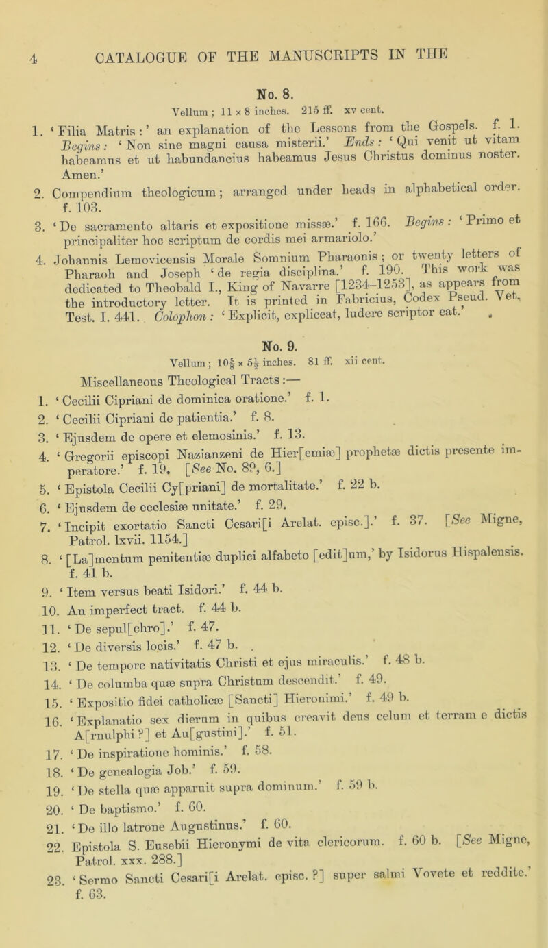 No. 8. Vellum ; 11 x 8 inches. 215 ff. xv cent. 1. ‘Filia Matris:’ an explanation of tlie Lessons from the Gospels, f. 1. Begins: 1 Non sine magni causa misterii.’ Ends : ‘ Qui vemt ut vitam habeamus et ut habundaucius habeamus Jesus Christus dominus noster. Amen.’ 2. Compendium theologicum; arranged under heads in alphabetical order. f. 103. 3. ‘De Sacramento altaris et expositione missa?. f. 106. Begins. Primo et principaliter hoc scriptum de cordis mei armariolo. 4. Johannis Lemovicensis Morale Somnium Pharaonis ; or twenty letters of Pharaoh and Joseph ‘ de regia disciplina.’ f. 190. This work was dedicated to Theobald I., King of Navarre [1234-1253], as appears from the introductory letter. It is printed in Fabncius, Codex Pseud. Vet. Test. I. 441. Colophon : ‘ Explicit, expliceat, ludere scriptor eat. No. 9. Vellum; 10§ x 5| inches. 81 ff. xii cent. Miscellaneous Theological Tracts:— 1. £ Cecilii Cipriani de dominica oratione.’ f. 1. 2. ‘ Cecilii Cipriani de patientia.’ f. 8. 3. ‘ Ejusdem de opere et elemosinis.’ f. 13. 4. ‘ Gregorii episcopi Nazianzeni de Hier[emiae] prophet® dictis presente im- peratore.’ f. 19, [See No. 89, 0.] 5. ‘ Epistola Cecilii Cy[priani] de mortalitate.’ f. 22 b. 6. ‘ Ejusdem de ecclesiae unitate.’ f. 29. 7. ‘Incipit exortatio Sancti Cesari[i Arelat. episc.].* f. 37. [See Migne, Patrol, lxvii. 1154.] 8. ‘ [La] men turn penitenti® duplici alfabeto [edit]um,’ by Isidorus Hispalensis. f. 41 b. 9. £ Item versus beati Isidori.’ f. 44 b. 10. An imperfect tract, f. 44 b. 11. £ De sepul[chro].’ f. 47. 12. £ De diversis locis.’ f. 47 b. . 13. £ De tempore nativitatis Christ! et ejus miraculis.’ f. 48 b. 14. £ De columba quin supra Christum descendit.’ f. 49. 15. £ Expositio fidei catholic® [Sancti] Hieronimi.’ f. 49 b. 16. ‘Explanatio sex diernm in quibus creavit dens celum et terrain e dictis A[rnulphi ?] et Au[gustini].’ f. 51. 17. ‘ De inspiratione liominis.’ f. 58. 18. ‘ De genealogia Job.’ f. 59. 19. ‘De stella quae apparnit supra dominum.’ f. 59 b. 20. ‘ De baptismo.’ f. GO. 21. £ De illo latrone Augustinus.’ f. 60. 22. Epistola S. Eusebii Hieronymi de vita clericorum. f. 60 b. [See Migne, Patrol, xxx. 288.] 23. £ Sermo Sancti Cesari[i Arelat. episc.?] super salmi \ ovete et reddite. f. 63.