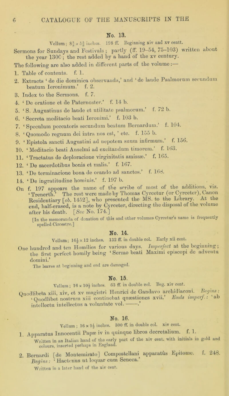 No. 13. Vellum; 8| x 5jj inches. 198 ff. Beginning sir and xv centt. Sermons for Sundays and Festivals ; partly (ff. 19-54, /5-103) written about the year 1300; the rest added by a hand of the xv century. The following are also added in different parts of the volume: 1. Table of contents, f. 1. 2. Extracts ‘ de die dominica observanda,’ and ‘ de laude Psalmornm secundum beatum Ieronimum.’ f. 2. 3. Index to the Sermons, f. 7. 4. ‘ De oratione et de Paternoster.’ f. 14 b. 5. ‘ S. Augustinus de laude et utilitate psalmorum. f. 72 b. 6. ‘ Secreta meditacio beati lerouimi.’ f. 103 b. 7. ‘Speculum peccatoris secundum beatum Bernard u in.’ f. 104. 8. ‘ Quomodo regnurn dei intra nos est, ’ etc. f. 155 b. 9. ‘ Epistola sancti Augustini ad uopotem suum infirmum.’ f. 150. 10. ‘Meditacio beati Anselmi ad excitandum timorem.’ f. 103. 11. ‘Tractatus de deploracione virginitatis amiss®.’ f. 105. 12. ‘ De sacerdotibus bonis et malis.’ f. 107. 13. ‘De terminacione bona de orando ad sanctos. f. 108. 14. ‘ De ingratitudine hominis.’ f. 197 b. On f. 197 appears the name of the scribe of most of the additions, viz. ‘ Trenerth.’ The rest were made by Thomas Cyrcetur (or Cyrceter), Canon Residentiary [ob. 1452], who presented the MS. to the Library. At the end, half-erased, is a note bv Cyrceter, directing the disposal of the volume after his death. [See No. 174.] [In the memoranda of donation of this and other volumes Cyreetur’s name is frequently spelled Circestre.] No. 14. Vellum; 16Jr x 12 inches. 132 ff. in double col. Early xii cent. One hundred and ten Homilies for various days. Imperfect at the beginning; the first perfect homily being ‘ Sermo beati Maximi episcopi de ad vent u domini.’ The leaves at beginning and end are damaged. No. 15. Vellum ; 16 x 10£ inches. 63 ff. in double col. Beg. xiv cent. Qnocllibeta xiii, xiv, et xv magistri Henriei de Gandavo archidiaconi. Begins: ‘ Quodlibet nostrum xiii continebat queestiones xvii.’ Ends imperf.: ‘ ab intellect!! intellectus a voluntate vol. .’ No. 16. Vellum ; 16 x inches. 300 ff. in double col. xiv cent. 1 Apparatus Innocentii Pap® iv in quinque libros decretalium. f. 1. Written in an Italian hand of the early part of the xiv cent, with initials in gold and colours, inserted perhaps in England. 2. Bernardi [de Montemirato] Compostellani apparatus Epitome. f. 248. Begins : ‘ Haetenus ut loquar cum Seneca.’ Written in a later hand of the xiv cent.