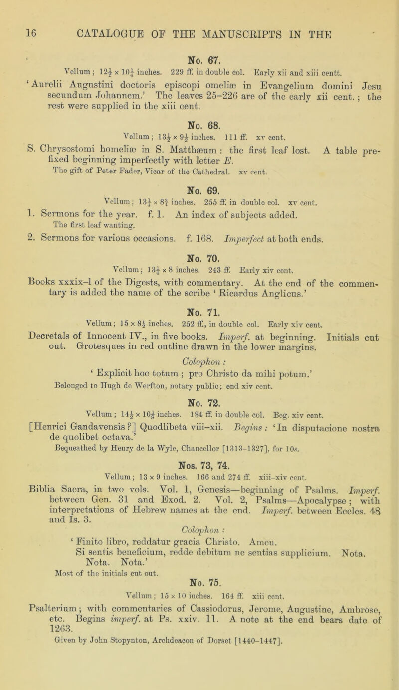 No. 67. Vellum; 12^ x 10^ inches. 229 ff. in double col. Early xii and xiii centt. ‘Aurelii Augnstini doctoris episcopi omeliae in Evangelium domini Jesu secundum Johannem.’ The leaves 25-226 are of the early xii cent.; the rest were supplied in the xiii cent. No. 68. Vellum; 13£ x 9j inches, lllff. xv cent. S. Chrysostomi homelite in S. Matthreum : the first leaf lost. A table pre- fixed beginning imperfectly with letter E. The gift of Peter Fader, Vicar of the Cathedral. xv cent. No. 69. Vellum; 13^ x 8] inches. 255 ff. in double col. xv cent. 1. Sermons for the year. f. 1. An index of subjects added. The first leaf wanting. 2. Sermons for various occasions, f. 168. Imperfect at both ends. No. 70. Vellum; 13|- x 8 inches. 243 ff. Early xiv cent. Books xxxix-1 of the Digests, with commentary. At the end of the commen- tary is added the name of the scribe ‘ Ricardus Anglicus.’ No. 71. Vellum ; 15 x 8£ inches. 252 ff., in double col. Early xiv cent. Decretals of Innocent IV., in five books. Imperf. at beginning. Initials cut out. Grotesques in red outline drawn in the lower margins. Colophon: ‘ Explicit hoc totum ; pro Christo da mihi potum.’ Belonged to Hugh de Werfton, notary public; end xiv cent. No. 72. Vellum ; 14^ x 10^ inches. 184 ff. in double col. Beg. xiv cent. [Hcnrici Gandavensis P] Quodlibeta viii-xii. Begins: ‘In disputacione nostra de quolibet octava.’ Bequeathed by Henry de la Wyle, Chancellor [1313-1327], for 10*. Nos. 73, 74. Vellum; 13x9 inches. 166 and 274 ff. xiii -xiv cent. Biblia Sacra, in two vols. Vol. 1, Genesis—beginning of Psalms. Imperf. between Gen. 31 and Exod. 2. Vol. 2, Psalms—Apocalypse; with interpretations of Hebrew names at the end. Imperf. between Eccles. 48 and Is. 3. Colophon : ‘ Finito libro, reddatur gracia Christo. Amen. Si sentis beneficium, redde debitum ne sentias supplicium. Nota. Nota. Nota.’ Most of the initials cut out. No. 75. Vellum; 15x10 inches. 164 ff. xiii cent. Psalterium; with commentaries of Cassiodorus, Jerome, Augustine, Ambrose, etc. Begins imperf. at Ps. xxiv. 11. A note at the end bears date of 1263. Given by John Stopynton, Archdeacon of Dorset [1440-1447].