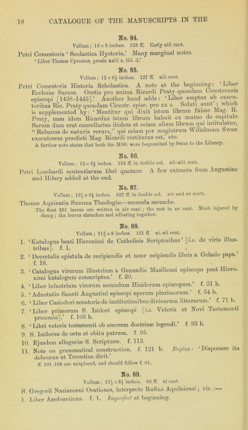 No. 84. Vellum ; 13 x 9 inches. 128 ff. Early xiii cent. Petri Comestoris ‘ Scolastica Hystoria.’ Many marginal notes. ‘ Liber Thomse Cyrcetur, precio xxiii s. iiii. d.’ No. 85. Vellum ; 12 x inches. 127 ff. xiii cent. Petri Comestoris Historia Scholastica. A note at the beginning: Liber Eccleske Sarum. Oretis pro anima Ricardi Praty quondam Cicestrensis episcopi [1438-1445].’ Another band adds: ‘Liber emptus ab execu- toribus Ric. Praty quondam Cicestr. episc. pro xx s. Soluti sunt ; which is supplemented by: ‘ Mentitur qui dixit istum librum fuisse Mag. v. Praty, nam idem Ricardus istum librum habuit ex mutuo.de capitulo Sarum dum erat cancellarius ibidem et eciam alium librum qui intitulatur, “ Rabanus de naturis rerum,” qui eciam per magistrum Willelmum Swan executorein prtedicti Mag. Ricardi rcstitutus est, etc. A further note states that both the MSS. were bequeathed by Swan to the Library. No. 88. Vellum; 12 x 8£ inches. 134 ff. in double col. xii-xiii cent. Petri Lombardi senteutiarum libri quatuor. A few extracts from Angus tine and Hilary added at the end. No. 87. Vellum; 12|x8£ inches. 357 ff in double col. xiv and xv eentt. Thomm Aquinatis Summa Theologiee—secunda secundse. The first 261 leaves are written in xiv cent.; the rest in xv cent. Much injured by damp ; the leaves shrunken and adhering together. No. 88. Vellum ; Ilf x 8 inches. 121 ff xi-xii cent. 1. ‘ Katalogus beati Hieronimi de Catholicis Scriptoribus [i.e. de viris illus- tribus]. f. 1. 2. ‘ Decretalis epistula de recipiendis et nonr ecipiendis libris a Gelasio papa. f. 18. 3. ‘ Catalogus virorum illustrium a Gennadio Masiliensi cpiscopo post Iliero- nimi katalogum conscriptus.’ f. 20. 4. ‘ Liber inlustrium virorum secundum Hisidorum episcopum.’ f. 31 b. 5. ‘ Adnotatio Sancti Augustini episcopi operum plurimorum.’ f. 34 b. G. ‘ Liber Casiodori senatoris de institutionibns divinarum litterarum.’ f. 11 b. 7. ‘ Liber primorum S. Isidoi'i episcopi [i.e. Yeteris et Novi Testamenti prooemia].’ f. 103 b. 8. ‘ Libri veteris testamenti ob amorem doctrinre legendi.’ f. 03 b. 9. S. Isidorus de ortu et obitu patrum. f. 95. 10. Ejusdem allegorise S. Scripturoe. f. 113. 11. Note on grammatical construction, f. 121 b. Begins: ‘ Disponere ita debemus ut Terentius dicit.’ ff 101-108 are misplaced, and should follow f. 91. No. 89. Vellum ; 11| x 8.j inches. 83 ff. xi cent, g. Gregorii Nazianzeni Orationes, intcrprctc Rufino Aquileiensi; viz. 1. Liber Apoloereticus. f.l. Imperfect at beginning.