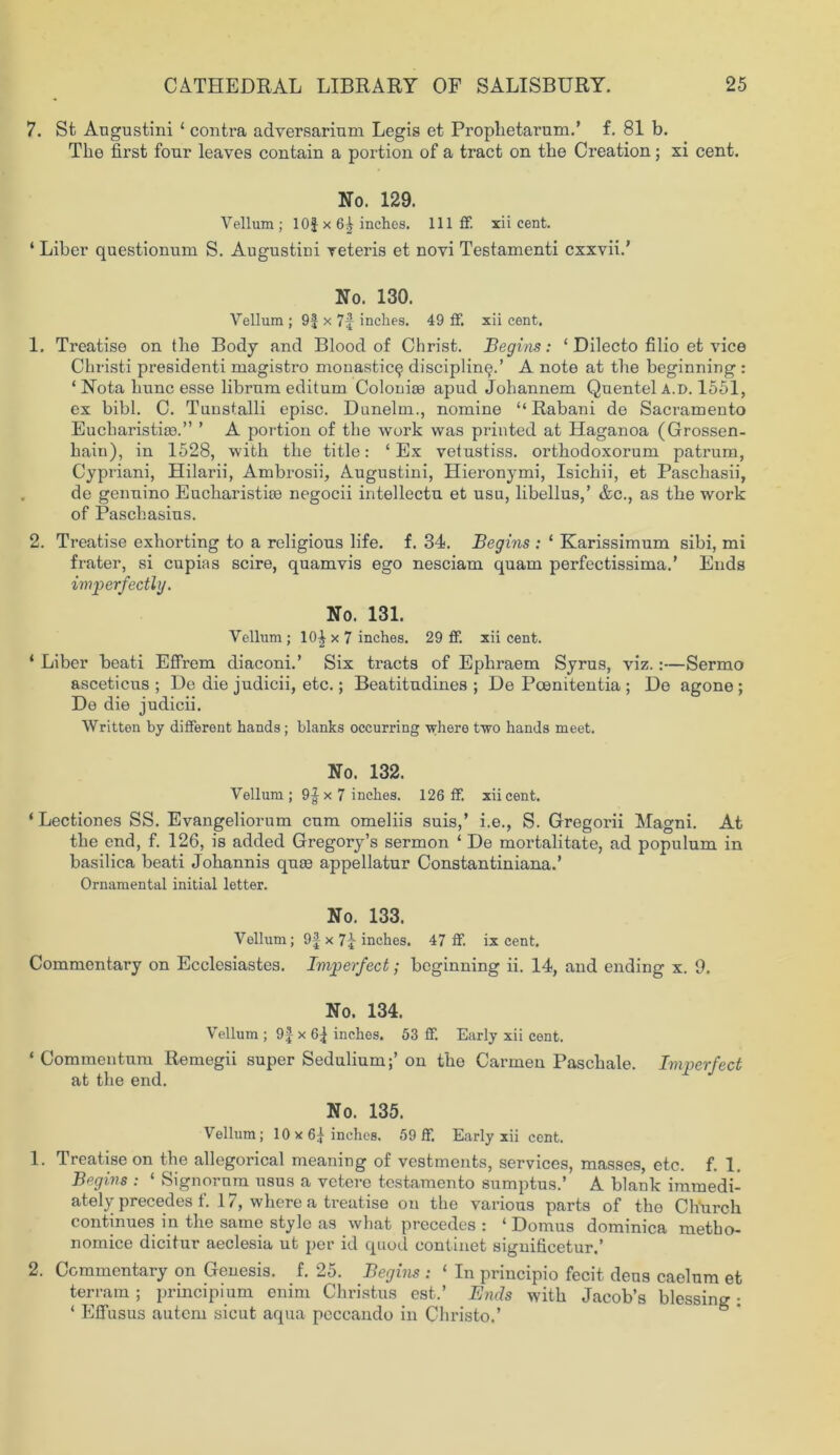 7. St Augustini ‘ contra adversarium Legis et Prophetarumd f. 81 b. The first four leaves contain a portion of a tract on the Creation; xi cent. No. 129. Vellum ; 10$ x inches. Ill ff. xii cent. ‘ Liber questionum S. Augusts veteris et novi Testamenti cxxvii.’ No. 130. Vellum ; 9$ x 7f inches. 49 If. xii cent. 1. Treatise on the Body and Blood of Christ. Begins: 1 Dilecto filio et vice Christi presidenti magistro monastic^ disciplined A note at the beginning : ‘ Nota hunc esse librum editum Colonise apud Johannem Quentel a.d. 1551, ex bibl. C. Tunstalli episc. Danelm., nomine “Rabani de Sacramento Eucharistise.” ’ A portion of the work was printed at Haganoa (Grossen- hain), in 1528, with the title: ‘ Ex vetnstiss. orthodoxorum patrum, Cypriani, Hilarii, Ambrosii, Augustini, Hieronymi, Isichii, et Paschasii, de gennino Eucharistioe negocii intellects, et usn, libellus,’ &c., as the work of Paschasins. 2. Treatise exhorting to a religious life. f. 34. Begins : 1 Karissimum sibi, mi frater, si cupias scire, quamvis ego nesciam quam perfectissimad Ends imperfectly. No. 131. Vellum; 10^ x 7 inches. 29 ff. xii cent. ‘ Liber beati Effrem diaconid Six tracts of Ephraem Syrus, viz.:—Sermo asceticus ; De die judicii, etc.; Beatitudines ; De Poemtentia ; Do agono ; De die judicii. Written by different hands; blanks occurring where two hands meet. No. 132. Vellum; 9|x 7 inches. 126 ff. xii cent. ‘Lectiones SS. Evangeliorum cum omeliis suis,’ i.e., S. Gregorii Magni. At the end, f. 126, is added Gregory’s sermon ‘ De mortalitate, ad populum in basilica beati Johannis quae appellatur Constantinianad Ornamental initial letter. No. 133. Vellum; 9$ x 71 inches. 47 ff. ix cent. Commentary on Ecclesiastes. Imperfect; beginning ii. 14, and ending x. 9. No. 134. Vellum ; 9$ x 6$ inches. 53 ff. Early xii cent. ‘ Commentum Remegii super Sedulium;’ on the Carmen Paschale. Imperfect at the end. No. 135. Vellum; 10x61 inches. 59 ff. Early xii cent. 1. Treatise on the allegorical meaning of vestments, services, masses, etc. f. 1. Begins : ‘ Signorum usus a vetere testamento sumptusd A blank immedi- ately precedes f. 17, where a treatise on the various parts of the Ch'urch continues in the same style as what precedes : ‘ Domus dominica metho- nomice dicitur aeclesia ut per id quod continet significeturd 2. Commentary on Genesis, f. 25. Begins : ‘ In principio fecit dens caelum et terrain; principium enim Christus estd Ends with Jacob’s blessing: ‘ ElTusus autem sicut aqua peccando in Christo.’