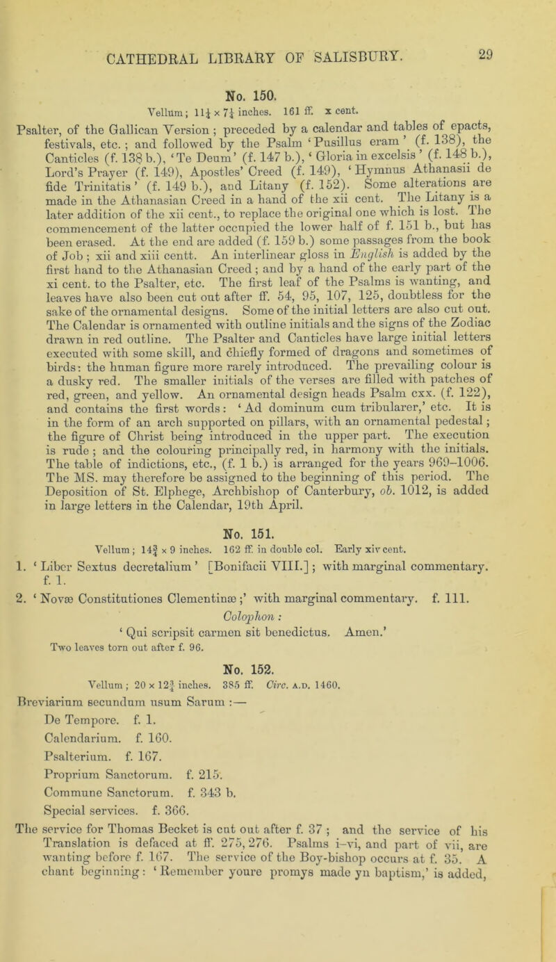 No. 150. Vellum; 11J x 71 inches. 161 ff. x cent. Psalter, of the Gallican Version ; preceded by a calendar and tables of epacts, festivals, etc.; and followed by the Psalm ‘Pusillus eram (f. 138), the Canticles (f. 138 b.), ‘Te Deum’ (f. 147 b.), ‘ Gloria in excelsis ’ (f. 148 b.), Lord’s Prayer (f. 149), Apostles’ Creed (f. 149), ‘ Hymnns Athanasu de fide Trinitatis ’ (f. 149 b.), and Litany (f. 152). Some alterations aie made in the Athanasian Creed in a hand of the xii cent. The Litany is a later addition of the xii cent., to replace the original one which is lost. The commencement of the latter occnpied the lower half of f. 151 b., but has been erased. At the end are added (f. 159 b.) some passages from the book of Job ; xii and xiii centt. An interlinear gloss in English is added by the first hand to the Athanasian Creed; and by a hand of the early part of the xi cent, to the Psalter, etc. The first leaf of the Psalms is wanting, and leaves have also been cut out after ff. 54, 95, 107, 125, doubtless for the sake of the ornamental designs. Some of the initial letters are also cut out. The Calendar is ornamented with outline initials and the signs of the Zodiac drawn in red outline. The Psalter and Canticles have large initial letters executed with some skill, and chiefly formed of dragons and sometimes of birds: the human figure more rarely introduced. The prevailing colour is a dusky red. The smaller initials of the verses are filled with patches of red, green, and yellow. An ornamental design heads Psalm cxx. (f. 122), and contains the first words: ‘ Ad dominum cum ti'ibularer,’ etc. It is in the form of an arch supported on pillars, with an ornamental pedestal; the figure of Christ being introduced in the upper part. The execution is rude ; and the colouring principally red, in harmony with the initials. The table of indictions, etc., (f. 1 b.) is arranged for the years 969-1006. The MS. may therefore be assigned to the beginning of this period. The Deposition of St. Elphege, Archbishop of Canterbury, ob. 1012, is added in large letters in the Calendar, 19th April. No. 151. Vellum ; 14f x 9 inches. 162 ff. in double col. Early xivcent. 1. ‘ Liber Sextus decretalium ’ TBonifacii VIII.] ; with marginal commentary. f. 1. 2. ‘ Novre Constitutiones Clementince ;’ with marginal commentary, f. 111. Colophon : 1 Qui scripsit carmen sit benedictus. Amen.’ Two leaves torn out after f. 96. No. 152. Vellum ; 20 x 12| inches. 385 ff Circ. a.d. 1460. Breviarium secundum usum Sarum :— De Tempore, f. 1. Calendarium. f. 160. Psalterium. f. 167. Proprium Sanctorum, f. 215. Commune Sanctorum, f. 343 b. Special services, f. 366. The service for Thomas Becket is cut out after f. 37 ; and the service of his Translation is defaced at ff. 275, 276. Psalms i-vi, and part of vii, are wanting before f. 167. The service of the Boy-bishop occurs at f. 35. A chant beginning: ‘ Remember youre promys made yn baptism,’ is added,