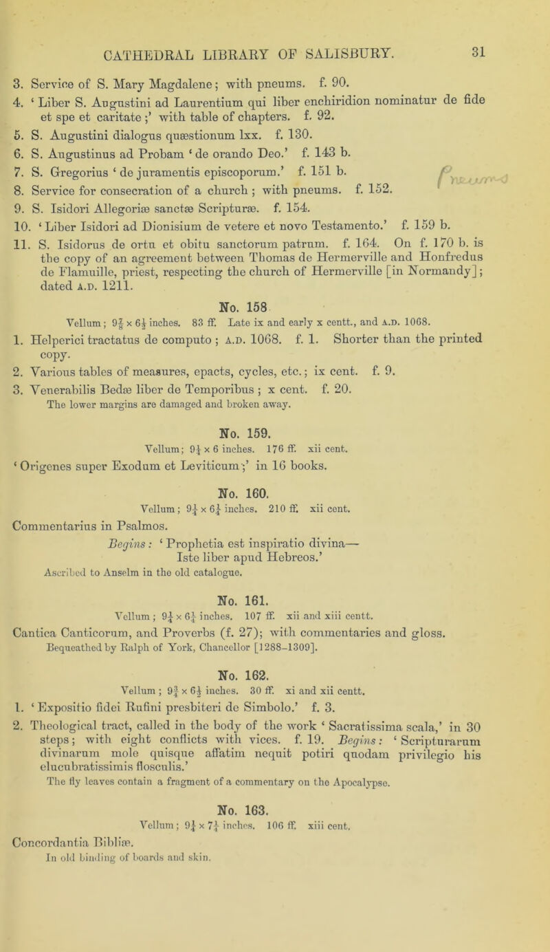 3. Service of S. Mary Magdalene; with pneums. f. 90. 4. ‘ Liber S. Augnstini ad Laurentium qui liber enchiridion nominatur de fide et spe et caritate with table of chapters, f. 92. 5. S. Augustini dialogns qucestionum lxx. f. 130. 6. S. Augustinus ad Probam ‘ de orando Deo.’ f. 143 b. 7. S. Gregorius ‘ de juramentis episcoporum.’ f. 151 b. 8. Service for consecration of a church ; with pneums. f. 152. 9. S. Isidori Allegorite sanctje Scripturae. f. 154. 10. ‘ Liber Isidori ad Dionisium de vetere et novo Testamento.’ f. 159 b. 11. S. Isidorus de ortu et obitu sanctorum patrum. f. 164. On f. 170 b. is the copy of an agreement between Thomas de Hermerville and Honfredus de Flamuille, priest, respecting the church of Hermerville [in Normandy]; dated a.d. 1211. No. 158 Vellum; 9f x 6| inches. 83 ff. Late ix and early x centt., and a.d. 1068. 1. Helperici tractatus de computo ; A.D. 1068. f. 1. Shorter than the printed copy. 2. Various tables of measures, epacts, cycles, etc.; ix cent. f. 9. 3. Venerabilis Bedre liber de Temporibus ; x cent. f. 20. The lower margins are damaged and broken away. No. 159. Vellum; 9J x 6 inches. 176 ff. xii cent. * Origenes super Exodum et Leviticum;’ in 16 books. No. 160. Vellum ; 9£ x 6f inches. 210 ff. xii cent. Commentarius in Psalmos. Begins : ‘ Prophetia est inspiratio divina—- Iste liber apud Hebreos.’ Ascribed to Anselm in the old catalogue. No. 161. Vellum ; 9^x61 inches. 107 ff xii and xiii centt. Cantica Canticorum, and Proverbs (f. 27); with commentaries and gloss. Bequeathed by Ralph of York, Chancellor [1288-1309]. No. 162. Vellum ; 9f x 6^ inches. 30 ff. xi and xii centt. 1. ‘ Expositio fidei Rufini presbiteri de Simbolo.’ f. 3. 2. Theological tract, called in the body of the work * Sacraiissima scala, in 30 steps; with eight conflicts with vices, f. 19. Begins: ‘ Scripturarnm divinarnm mole quisque affatim nequit potiri quodam privilegio his elucubratissimis flosculis.’ The fly leaves contain a fragment of a commentary on the Apocalypse. No. 163. Vellum ; 9£ x 71 inches. 106 ff. xiii cent. Concordantia Biblire. In old binding of boards and skin.