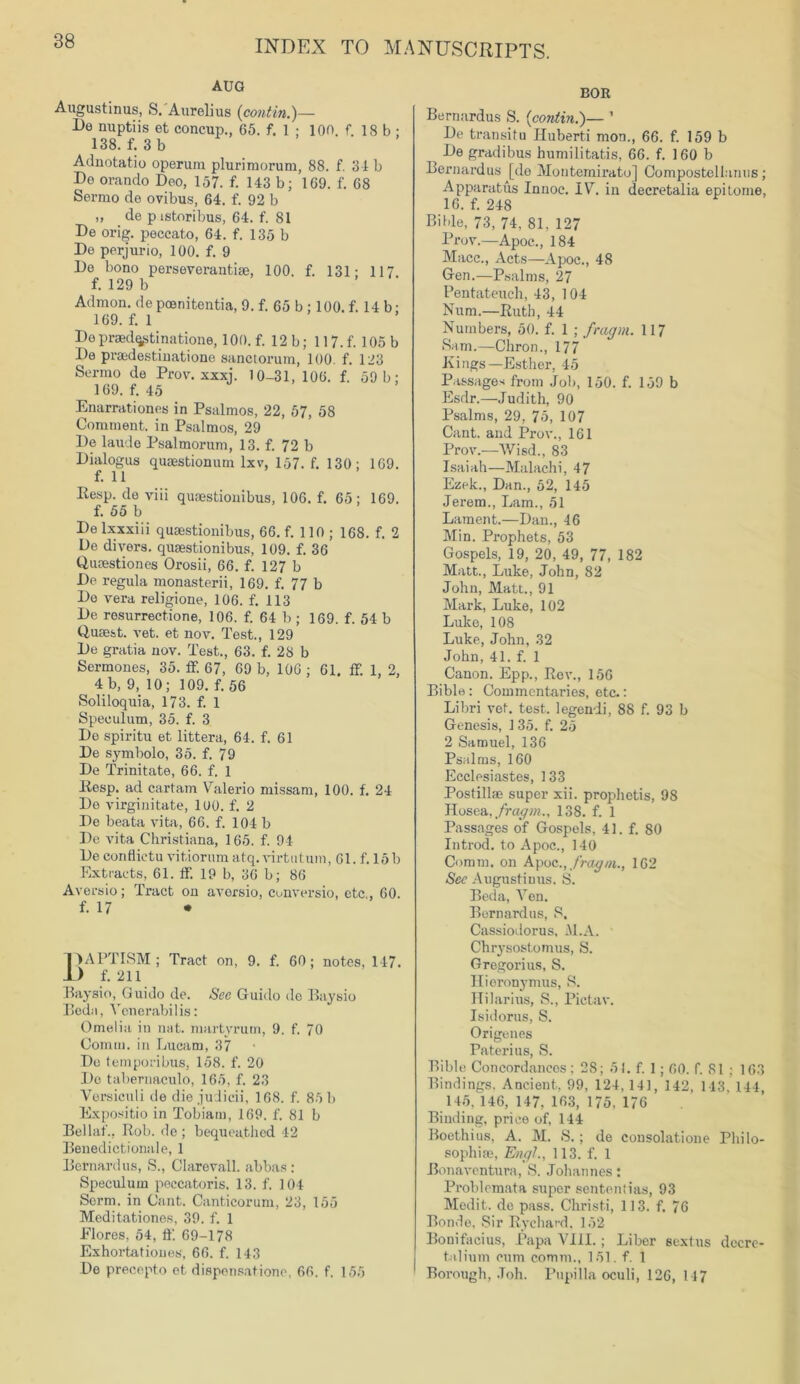 AUG Augustinus, S. Aurelius (contin.)— De nuptiis et concup., 65. f. 1 ; 100. f. 18 b ; 138. f. 3 b Adnotatio operum plurimorum, 88. f. 31 b De orando Deo, 157. f. 143 b; 169. f. 68 Serrao de ovibus, 64. f. 92 b „ de p istoribus, 64. f. 81 De orig. peccato, 64. f. 135 b De perjurio, 100. f. 9 De bono perseverantise, 100. f. 131- 117 f. 129 b Admon. de poenitentia, 9. f. 65 b ; 100. f. 14 b ■ 169. f. 1 Depraedqpti nations, 100. f. 12 b; 117.f. 105 b De praedestinatione sanctorum, 100. f. 123 Senno de Prow xxxj. 10-31, 106. f. 59 b: 169. f. 45 Enarrationes in Psalmos, 22, 57, 58 Comment, in Psalmos, 29 De laudo Psalmorum, 13. f. 72 b Dialogus quaestionum lxv, 157. f. 130; 169. f. 11 Eesp. de viii quaestionibus, 106. f. 65; 169. f. 55 b De lxxxiii quaestionibus, 66. f. 110 ; 168. f. 2 De divers, quaestionibus, 109. f. 36 Qucestiones Orosii, 66. f. 127 b De regula monasterii, 169. f. 77 b De vera religions, 106. f. 118 De resurrectione, 106. f. 64 b ; 169. f. 54 b Q-usest. vet. et nov. Test., 129 De gratia nov. Test., 63. f. 28 b Sermones, 35. ff. 67, 69 b, 106 ; 61. ff. 1, 2, 4b, 9, 10; 109. f. 56 Soliloquia, 173. f. 1 Speculum, 35. f. 3 De spiritu et littera, 64. f. 61 De symbolo, 35. f. 79 De Trinitate, 66. f. 1 liesp. ad cartam Valerio missam, 100. f. 24 De virginitate, 100. f. 2 De beata vita, 66. f. 104 b De vita Christiana, 165. f. 94 De conflictu vitiorum atq. virtu turn, 61. f. 15 b Extracts, 61. If. 19 b, 36 b; 86 Aversio; Tract on aversio, conversio, etc., 60. f. 17 • pAPTISM; Tract on, 9. f. 60; notes, 147. 1) f. 211 Baysio, Guido de. See Guido do Baysio Beda, Yenerabilis: Omelia in nat. martyrurn, 9. f. 70 Comm, in Lucam, 37 De temporibus, 158. f. 20 Do tabernaculo, 165, f. 23 Versiculi de die judicii, 168. f. 85 b Expositio in Tobiam, 169. f. 81 b Bellaf., Rob. de ; bequeathed 42 Benedictionale, 1 Bernard us, S., Clarevall. abbas : Speculum peccatoris. 13. f. 104 Sorm. in Cant. Canticorum, 23, 155 Meditationes, 39. f. 1 Flores, 54, ft'. 69-178 Exhortatioues, 66. f. 143 De precepto et dispensatione, 66. f. 155 BOR Bernardus S. (contin.)— ’ De transitu Hubert! mon., 66. f. 159 b _ De gradibus humilitatis, 66. f. 160 b Bernardus [do Montemirato] Compostellanus ; Apparatus Innoc. IV. in decretalia epitome, 16. f. 248 Bible, 73, 74, 81. 127 Prow—Apoc., 184 Macc., Acts—Apoc., 48 Gen.—Psalms, 27 Pentateuch, 43, 104 Num.—Ruth, 44 Numbers, 50. f. 1 ; fragm. 117 Sam.—Chron., 177 Kings—Esther, 45 Passages from Job, 150. f. 159 b Esdr.—Judith, 90 Psalms, 29, 75, 107 Cant, and Prow, 161 Prov.—'Wisd., 83 Isaiah—Malachi, 47 Ezek., Dan., 52, 145 Jerem., Lam., 51 Lament.—Dan., 46 Min. Prophets, 53 Gospels, 19, 20, 49, 77, 182 Matt., Luke, John, 82 John, Matt., 91 Mark, Luke, 102 Luke, 108 Luke, John, 32 John, 41. f. 1 Canon. Epp., Rev., 156 Bible : Commentaries, etc.: Libri vet. test, legendi, 88 f. 93 b Genesis, 135. f. 25 2 Samuel, 136 Psalms, 160 Ecclesiastes, 133 Postillse super xii. prophotis, 98 Hosea. fragm., 138. f. 1 Passages of Gospels, 41. f. 80 In trod, to Apoc., 140 Comm, on Apoc., fragm., 162 Sec Augustinus. S. Beda, Ven. Bernardus, S. Cassiodorus, M.A. Chrysostomus, S. Gregorius, S. Hieronymus, S. Ililarius, S., Pictav. Isidores, S. Origenes Paterius, S. Bible Concordances; 28; 51. f. 1; 60. f. 81 ; 163 Bindings. Ancient, 99, 124,141, 142, 143, 144, 145. 146, 147, 163, 175, 176 Binding, price of, 144 Boethius, A. M. S. ; de consolatione Philo- sophise, Engl., 113. f. 1 Bonaventura, S. Johannes: Problcmata super sententias, 93 Medit. de pass. Christi, 113. f. 76 Bonde, Sir Rychard. 152 Bonifacius, Papa VIII.; Liber sextus decre- tulium cum comm., 151. f. 1 Borough, .Toll. Papilla oculi, 126, 147