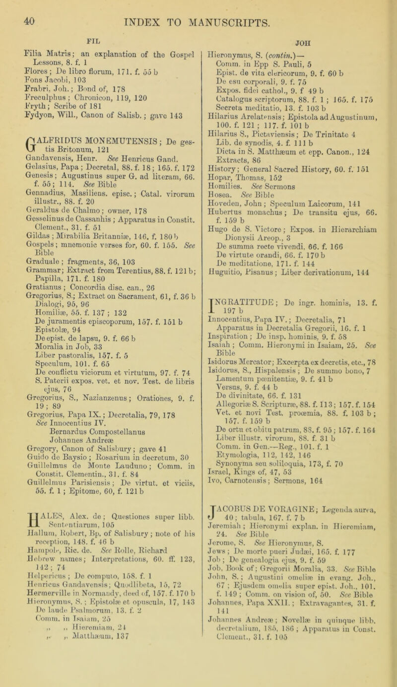 FIL Filia Matris; an explanation of the Gospel Lessons, 8. f. 1 Flores ; De libro florum, 171. f. 55 b Fons Jacobi, 103 Frabri, Job.; Bond of, 178 Freculphus; Chronicon, 119, 120 Frytk; Scribe of 181 Fydyon, Will., Canon of Salisb.; gave 143 GALFRIDUS MONEMUTENSIS; De ges- tis Britonum, 121 Gandavensis, Henr. See Henricus Gand. Gelasius, Papa ; Decretal, 88. f. 18 ; 165. f. 172 Genesis; Augustinus super G. ad literam, 66. f. 55; 114. See Bible Gennadius, Masiliens, episc.; Catal. Arirorum illustr., 88. f. 20 Geraldus de Chalmo; owner, 178 Gosselinusde Cassanhis ; Apparatus in Constit. Clement., 31. f. 51 Gildas ; Mirabilia Britannise, 146. f. 180 b Gospels; mnemonic verses for, 60. f. 155. See Bible Graduate ; fragments, 36, 103 Grammar; Extract from Terentius, 88. f. 121b; Papilla, 171. f. 180 Gratianus ; Concordia disc, can., 26 Gregorius, S.; Extract on Sacrament, 61, f. 36 b Dialogi, 95, 96 Homilise, 55. f. 137 ; 132 De juramentis episcoporum, 157. f. 151 b Epistolse, 94 Deepist. de lapsu, 9. f. 66 b Moralia in Job, 33 Liber pastoralis, 157. f. 5 Speculum, 101. f. 65 De conflictu viciorum et virtutum, 97. f. 74 S. Paterii expos, vet. et nov. Test, de libris ejus, 76 Gregorius, S., Nazianzenus; Orationes, 9. f. 19; 89 Gregorius, Papa IX.; Decretalia, 79, 178 See Innocentius IV. Bernardus Compostellanus Johannes Andrese Gregory, Canon of Salisbury ; gave 41 Guido de Baysio ; Rosarium in decretum, 30 Guillelmus de Monte Lauduno; Comm, in Constit. Clomentin., 31. f. 84 Guillelmus Parisiensis; De virtut. et viciis, 55. f. 1 ; Epitome, 60, f. 121b HALES, Alex, de; Questionos super libb. Sententiarum, 105 JIallum, Robert, Bp. of Salisbury; note of his reception, 148. f. 46 b HampoR, Ric. de. See Rolle, Richard Hebrew names; Interpretations, 60. ff. 123, 142; 74 Helpericus ; De computo, 158. f. 1 Henricus Gandavensis; Quodlibeta, 15, 72 Hermerville in Normandy, deed of, 157. f. 170 b Hieronymus, S.; Epistolae et opuscula, 17, 143 Do laude Psalmorum, 13. f. 2 Comm, in Isaiam, 25 „ Hieremiam, 24 ,. ,, Matthaium, 137 JOH Hieronymus, S. (contin.)— Comm, in Epp S. Pauli, 5 Epist. de vita clericorum, 9. f. 60 b Do esu corporali, 9. f. 75 Expos, fidei cathol., 9. f 49 b Catalogus scriptorum, 88. f. 1 ; 165. f. 175 Secreta meditatio, 13. f. 103 b Hilarius Arelatensis; Epistola ad August! num, 100. f. 121 ; 117. f. 101 b Hilarius S., Pictaviensis; De Trinitate 4 Lib. de synodis, 4. f. 111b Dicta in S. Matthaeum et epp. Canon., 124 Extracts, 86 History; General Sacred History, 60. f. 151 Hopar, Thomas, 152 Homilies. See Sermons Hosea. See Bible Ilovedon, John ; Speculum Laicorum, 141 Ilubertus monachus; De transitu ejus, 66. f. 159 b Hugo de S. Vict.ore; Expos, in Hierarchiam Dionysii Areop., 3 De summa recto vivendi, 66. f. 166 De virtute orandi, 66. f. 170 b De meditatione, 171. f. 144 Huguitio, Pisanus; Liber derivationum, 144 TNGRATITUDE; De ingr. hominis, 13. f. 1 197 b Innocentius, Papa IV.; Decretalia, 71 Apparatus in Decretalia Gregorii, 16. f. 1 Inspiration ; De insp. hominis, 9. f. 58 Isaiah ; Comm. Hieronymi in Isaiam, 25. See Bible Isidorus Mercator; Excerpta ex decretis, etc., 78 Isidorus, S., Hispalensis ; De summo bono, 7 Lamentum poenitentiae, 9. f. 41 b Versus, 9. f. 44 b De divinitate, 66. f. 131 AllegoriaeS. Scripturae, 88. f. 113; 157. f. 154 Vet. et novi Test, procemia, 88. f. 103 b; 157. f. 159 b Do ortu etobitu patrum, 8S. f. 95 ; 157. f. 164 Liber illustr. virorum, 88. f. 31 b Comm, in Gen.—Reg., 101. f. 1 Etymologia, 112, 142, 146 Synonyma seu soliloquia, 173, f. 70 Israel, Kings of, 47, 53 Ivo, Carnotensis; Sermons, 164 TACOBUS DE VORAGINE; Legenda aim a, O 40; tabula, 167. f. 7 b Jeremiah ; Hieronymi explan, in Hieremiam, 24. See Bible Jerome, S. See Hieronymus, S. Jews ; De morte pueri Judas, 165. f. 177 Job ; De genealogia ejus, 9. f. 59 Job, Book of; Gregorii Moralia, 33. See Bible John, S.; Augustini omeliie in evang. Joh., 67 ; Ejusdcm omelia super epist. Joh., 101. f. 149 ; Comm, on vision of, 50. Sec Bible Johannes, Papa XXII.; Extravaganfes, 31. f. 141 Johannes Andreae; Novel he in quinque libb. decretalium, 185, 186; Apparatus in Const. Clement., 31. f. 105