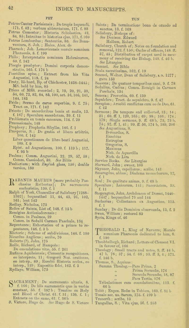 PET Petrus Cantor Parisiensis ; De tropis loquemli, 171. f. 42 ; verbum abbreviatum, 171. f. 88 Petrus Comestor; Historia Scliolastica, -12, 84, 8o; Introitus in histories ejus, 171. f. 160 Petrus Lombard us ; Sentential 86. See Bona- ventura, S. Joh. ; Hales, Alex, de Pharaoh; Joh. Lemovicensis morale somnium Pharaonis, 8. f. 190 Philo; Interpretedo nominum Hebraicorum, 60. f. 142 Plecgis presbyter; Domini corporis demon- strate, 165. f. 176 b Possidius episc.; Extract from his Vita Augustini, 118. f. 24 Praty, Richard, Bp. of Chichester, 1438-1445 ; MS. held by him, 85 Prices of MSS. recorded; 2, 19, 20, 21, 39, 54, 60, 72, 82, 84, 85, 100, art. 16, 105, 141, 144, 183 Pride; Sermo do carne superbiae, 9. f. 75; Tract on, 171. f. 142 Priests; De sacerdotibus bonis et malis, 13. f. 167 ; Speculum sacerdotum, 39. f. 11 Problemata ex tomis canonum, 114. f. 20 Processionale, 148 Prophecy; Prophetia Sibyllas, 146. f. 1 Prosperus, S. ; De gratia et libero arbitrio, 100. f. 142 Liber quaestionum de libro beati Augustini, 109. f. 9 Epist. ad Augustinum, 100. f. 119b; 117. f. 95 b Psalms; Comm. Augustini, 22, 29, 57, 58; Comm. Cassiodori, 59. See Bible Psalterium; with English gloss, 150; double version, 180 EABANUS MAURUS [more probably Pas- chasius Ratbertus]; Do Sacramento eucharistise, 130. f. 1 Ralph of York, Chancellor of Salisbury [ 1288— 1302]; bequeathed 11, 44, 45, 91, 102, 161; lent 142 Redlay, Nicholas, 175 Relics of Saints, List of, 148. f. 15 b Remigius Antissiodorensis: Comm, in Psalmos, 29 Comm, in Sedulii Carmen Paschale, 134 Repentance; Exhortation of a prince to re- pentance, 146. f. 3 b Rhetoric; Scheme of subdivisions, 146. f. 180 Ricardus Anglicus ; scribe, 70 Roberts (?), John, 175 Rolle, Richard, of Ilampolo : Do emendatione vitae, 55. f. 261 Rufinas Aquileiensis ; Clementis recognitiones, eo interprete, 11; Gregorii Naz. orationes, eo interp., 89 ; Eusebii Historia cedes., eo interp., 139; Expositio fidei, 162. f. 3 Rydlaye, William, 175 SACRAMENT; De Sacramento altaris, 8. f. 166 ; De hiis sacramentis quae in verbis constant, 55. f. 187 b; Treatise on Body and Blood of Christ. 61. f. 31; 130. f. 1 ; Extracts on the same, 61. f. 36b S. Victore, Hugo de. See Hugo de S. Victore TUN Saints; De termination? bona de orando ad sanctos, 13. f. 168 Salisbury, Bishops of: See Denison. Edward Hallum, Robert Salisbury, Church of; Notes on foundation and removal, 122. f. 150 ; Oaths of officers, 148. fit. 37, 45 ; Distribution of carpet used in cere- mony of receiving the Bishop, 14S. f. 46 b. See Liturgies Samuel. See Bible Scala sacratissima, 162. f. 19 Scainel, Walter, Dean of Salisbury, An. 1277 ; gave 153 Seasons; De quatuor temporibus anni, 9. f. 78 Sedulius, Ccelius; Comm. Remigii in Carmen Paschale, 134 SeQeca; Proverbia, 60. f. 139 Sepulchre; Tract, de sepulchro, 9. f. 47 Serapion; Arnobii conflictus cum eo fie Deo, 61. f. 42 Sermons; De tempore and collected, 13; 14; 21 ; 60. ff. 1, 120, 165 ; 69; 98 ; 166; 174 ; 179; Single sermons, 9. If. 68 b, 73, 73 b, 75 ; 97. ffi 1, 41 ; 99. ff. 56, 174 b, 189, 206 See Augustinus, S. Bernardus, S. Eusebius Eutropius Gregorius, S. Maximus Nich. de Aquavilla Nich. de Lira Service Books. See Liturgies Sheward, John ; owner, 103 Skynner, John, capellanus; scribe, 141 Smaragdus, abbas; Diadema monaehorum, 12, f. 1 Soul; De qualitate animae, 9. f. 68 b Speculum; Laicorum, 141; Sacerdotum, 39. f. 11 Stopyngton, John, Archdeacon of Dorset., 1440- 1447 ; bequeathed 75 and 144 Sucherius; Collectanea ex Augustino, 115. f. 1 Sunday; De die Dominica observanda, 13, f. 2 Swan, William ; restored 85 Syria, Kings of, 46 rpHEOBALL) I., King of Navarre; Morale JL somnium Pharaonis dedicated to him, 8. f. 190 Theobbelhegh, Richard; Letters of Clement VI. in favour of, 166 Theology; Small tracts and notes, 9. ff. 44 b, 47 b, * 78; 37; 54. f. 6S ; 93. ff. 3, 4 ; 171. f. 146 b. Thomas, S., Aquinas: Summa Theolog.—Pars Prima, 2 „ Prima Secundae, 176 „ Secunda Secundae, 18, 87 ,, Pars Tertia, 176 Tribulationes cum consolationibus, 113. f. 66 b Tobit; Expos. Bedae in Tobiam, 169. f. 81 b Tonale sec. us. Sarum, 175. f. 199 b Trenerth ; scribe, 13 Tungallus, S. ; Vita ejus, 56. f. 253