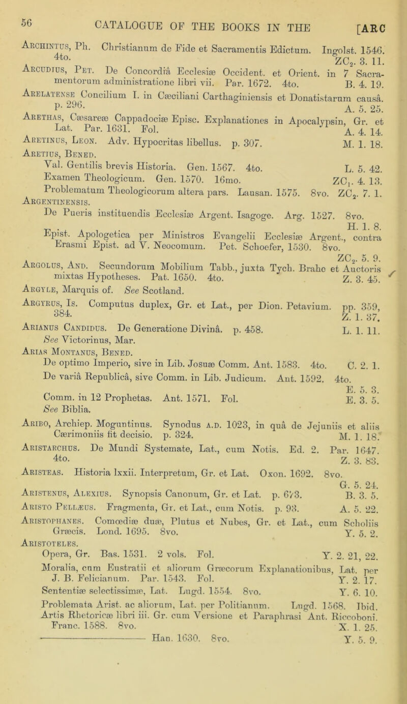 [ARC Archintus, Ph. Christiannm de Fide et Sacramentis Edict-urn. Ingolst. 1546. 4to ZC9. 3. 11. Arcudius, Pet. De Concordia Ecclesi® Occident, et Orient, in 7 Sacra- mentorura administratione libri vii. Par. 1672. 4to. B. 4. 19. Arelatense Concilium I. in Cajciliani Carthaginiensis et Donatistarum causa. a P- 2%- . . A. 5. 25. retiias, C aesareae Cnppadociae Episc. Explanations in Apocalypsin, Gr. et Lat. Par. 1631. Fol. A. 4. 14. Aretinus, Leon. Adv. Hypocritas libellus. p. 307. M. 1. 18. Aretius, Bened. Val. Gentilis brevis Historia. Gen. 1567. 4to. L. 5. 42. Examen Tkeologicum. Gen. 1570. 16mo. ZC,. 4. 13. Problematum Tbeologicorum altera pars. Lausan. 1575. 8vo. ZC2. 7. 1. Argentinensis. De Pueris instituendis Ecclesiae Argent. Isagoge. Arg. 1527. 8vo. v . . A , . ° H. i. 8. it-pist. Apologetica per Ministros Evangelii Ecclesiae Argent., contra Erasmi Epist. ad V. Neocomum. Pet. Schoefer, 1530. 8vo. A Ao, ZC2. 5- 9- Argolus, And. Secundorum Mobilium Tabb., juxta Tycli. Brake et Auctoris naixtas Hypotheses. Pat. 1650. 4to. Z. 3. 45. ^ Aegyle, Marquis of. See Scotland. Arcyrus, Is. Computus duplex, Gr. et Lat., per Dion. Petavium. pp. 359, 384 Z. 1. 37.’ Arianus Candidus. De Generation Divina, p.458. L. 1. 11. See Yictorinus, Mar. Arias Montanus, Bened. De optimo Imperio, sive in Lib. Josuae Comm. Ant. 1583. 4to. C. 2. 1. De varia Republica, sive Comm, in Lib. Judicum. Ant. 1592. 4to. E 5 3 Comm, in 12 Prophetas. Ant. 1571. Fol. E. 3. 5. See Biblia. Aribo, Archiep. Moguntinus. Synodus a.d. 1023, in qua de Jejuniis et aliis Caerimoniis fit decisio. p. 324. M. 1. 18. Aristarchus. De Mundi Systemate, Lat., cum Notis. Ed. 2. Par. 1647. 4to- Z. 3. 83. Aristeas. Historia lxxii. Interpretum, Gr. et Lat. Oxon. 1692. 8vo. G. 5. 24. Aristenus, Alexius. Synopsis Canonum, Gr. et Lat. p. 673. B. 3. 5. Aristo PelLjEus. Fragmenta, Gr. et Lat., cum Notis. p. 93. A. 5. 22. Aristophanes. Comoediaa duas, Plutus et Nubes, Gr. et Lat., cum Scholiis GriBcis. Lond. 1695. 8vo. Y. 5. 2. Aristoteles. Opera, Gr. Bas. 1531. 2 vols. Fol. Y. 2. 21 22. Moralia, cum Eustratii et aliorum Graecorum Explanationibus, Lat. per J. B. Felieianum. Par. 1543. Fol. Y. 2. 17. Sententiae selectissimae, Lat. Lugd. 1554. 8vo. Y. 6. 10. Problemata Arist. ac aliorum, Lat. per Politianum. Lugd. 1568. Ibid. Artis Rhetoricae libri iii. Gr. cum Versione et Paraphrasi Ant. Riccoboni. Franc. 1588. 8vo. X. 1. 25. Y. 5. 9. Han. 1630. 8vo.