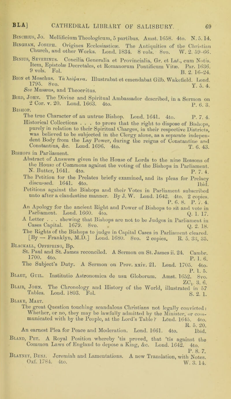 Binchius, Jo. Mellificium Theologicum, 5 partibus. Amst. 1658. 4to. N. 5.14. Bingiiam, Joseph. Origines Ecclesiastieas. The Antiquities of the Christian Church, and other Works. Lond. 1834. 8 vols. 8vo. W. 2. 59-66. Binius, Severinus. Concilia Generalia et Provincialia, Gr. et Lat., cum Notis. Item, Epistoloe Decretales, et Romanornm Pontiticum Vitae. Par. 1636. 9 vols. Fol. b. 2. 16-24. Bion et Moschus. Th Xetyava. Illustrabat et emendabat Gilb. Wakefield. Lond. 1795. 8vo. y 5 4 See Musaeus, and Theocritus. Bird, John. The Divine and Spiritual Ambassador described, in a Sermon on 2 Cor. v. 20. Lond. 1663. 4to. p. (j. g. Bishop. The true Character of an untrue Bishop. Lond. 1641. 4to. P. 7. 4. Historical Collections ... to prove that the right to dispose of Bishops, purely in relation to their Spiritual Charges, in their respective Districts, was believed to be subjected in the Clergy alone, as a separate indepen- dent Body from the Lay Power, during the reigns of Constantine and Constantius, &c. Lond. 1696. 4to. T. 6. 43. Bishops in Parliament. Abstract of Answers given in the House of Lords to the nine Reasons of the House of Commons against the voting of the Bishops in Parliament. N. Butter, 1641. 4to. p. 7. 4 The Petition for the Prelates briefly examined, and its pleas for Prelacy discussed. 1641. 4to. q bid. Petitions against the Bishops and their Votes in Parliament subscribed unto after a clandestine manner. By J. W. Lond. 1642. 4to. 2 copies. P. 6. 8. P. 7. 4. An Apology for the ancient Right and Power of Bishops to sit and vote in Parliament. Lond. 1660. 4to. Q. 1. 17. A Letter ... shewing that Bishops are not to be Judges in Parliament in Cases Capital. 1679. 8vo. Q. 2. 18. The Rights of the Bishops to judge in Capital Cases in Parliament cleared. [By — Franklyn, M.D.] Lond. 1680. 8vo. 2 copies. R. 5. 33, 35. Blackall, Ofespring, Bp. St. Paul and St. James reconciled. A Sermon on St. James ii. 24. Cambr. 1700. 4to. P. 1. 6. The Subject’s Duty. A Sermon on Prov. xxiv. 21. Lond. 1705. 4to. P-1-5. Blaeu, Guil. Institutio Astronomiea de usu Globorum. Amst. 1652. 8vo. _ ZGY 3. 6. Blair, John. The Chronology and History of the World, illustrated in 57 Tables. Loud. 1803. Fol. g. 2. 1. Blake, Mart. The great Question touching scandalous Christians not legally convicted: Whether, or no, they may be lawfully admitted by the Minister, or com- municated with by the People, at the Lord’s Table ? Lond. 1645. 4to. R. 5. 20. An earnest Plea for Peace and Moderation. Lond. 1661. 4to. Ibid. Bland, Pet. A Royal Position whereby ’tis proved, that *tis against the Common Laws of England to depose a King, Ac. Lond. 1642. 4to. _ . . P- 8. 7. Blayney, Benj. Jeremiah and Lamentations. A new Translation, with Notes.