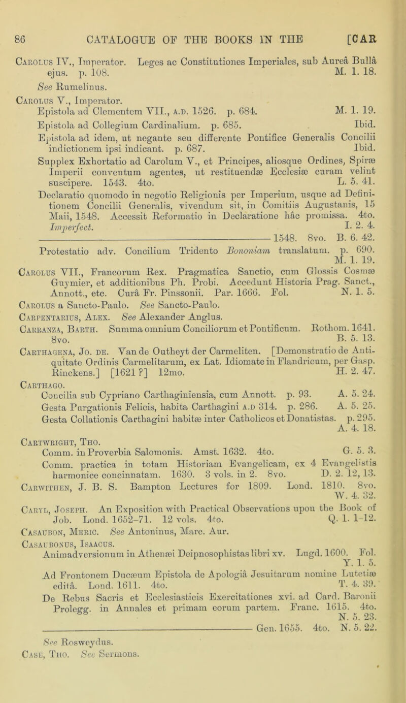 Carolus IV., Lnperator. Legos ac Constitutiones Imperiales, sub Aurea Bulla ejus. p. 108. M. 1. 18. See Rumelinus. Carolus V., Lnperator. Epistola ad Clementem VII., a.d. 1526. p. 684. M. 1. 19. Epistola ad Collegium Cardinalium. p. 685. Ibid. Epistola ad idem, ut negante seu differente Pontifice Generalis Concilii indictionem ipsi indicant, p. 687. Ibid. Supplex Exhortatio ad Carolum V., et Principes, aliosque Ordines, Spiras Imperii conventum agentes, ut restituendae Ecclesiae curam velint suscipere. 1543. 4to. L. 5. 41. Declaratio quornodo in negotio Religionis per Imperium, usque ad Defini- tionem Concilii Generalis, vivendum sit, in Comitiis Augustanis, 15 Maii, 1548. Accessit Reformatio in Declaratione hac promissa. 4to. Imperfect. I- 2. 4. 1548. 8vo. B. 6. 42. Protestatio adv. Concilium Tridento JBononiam translatum. p. 690. M. 1. 19. Carolus VII., Francorum Rex. Pragmatica Sanctio, cum Glossis Cosma3 Gnymier, et additionibus Pli. Probi. Accedunt Historia Prag. Sanct., Annott., etc. Cura Fr. Pinssonii. Par. 1666. Fol. N. 1- 5. Carolus a Sancto-Paulo. See Sancto-Paulo. Carpentaria, Alex. See Alexander Anglus. Carranza, Barth. Snmma omnium Conciliorum et Pontificum. Rotbom. 1641. 8vo. B. 5. 13. Carthagena, Jo. de. Vande Outheyt der Carmeliten. [Demonstratio de Anti- quitate Ordinis Carmelitarum, ex Lat. Idiomate in Flandricum, per Gasp. Rinckens.] [1621 ?] 12mo. H. 2. 47. Carthago. Concilia sub Cypriano Cartliaginiensia, cum Annott. p. 93. A. 5. 24. Gesta Purgationis Felicis, babita Cartliagini a.d 314. p. 286. A. 5. 25. Gesta Collationis Carthagini liabitm inter Catbolicos et Donatistas. p. 295. A. 4. 18. Cartwright, Tho. Comm. inProverbia Salomonis. Amst. 1632. 4to. G. 5. 3. Comm, practica in totam Historiam Evangelicam, ex 4 Evangehstis barmonice concinnatam. 1630. 3 vols. in 2. 8vo. D. 2. 12, 13. Carwituen, J. B. S. Bampton Lectures for 1809. Loud. 1810. 8vo. W.4. 32. Caryl, Joseph. An Exposition witb Practical Observations upon the Book of Job. Lond. 1652-71. 12 vols. 4to. Q. 1. 1-12. Casaubon, Meric. See Antoninus, Marc. Aur. Casaubonus, Isaacus. Animadversionum in Atbomei Deipnosopbistas libri xv. Lugd. 1600. Fol. Y. 1. 5. Ad Frontonem Dncoeum Epistola de Apologia Jesuitarum nomine Lutetiie edita. Lond. 1611. 4to. T. 4. 39. De Rebus Sacris et Ecclesiasticis Exercitationes xvi. ad Card. Baronii Proleo-g. in Annales et primam eorum partem. Franc. 1615. 4to. 08 N. 5. 23. Gen. 1655. 4to. N. 5. 22. See Rosweydus. Case, Tho. See Sermons.