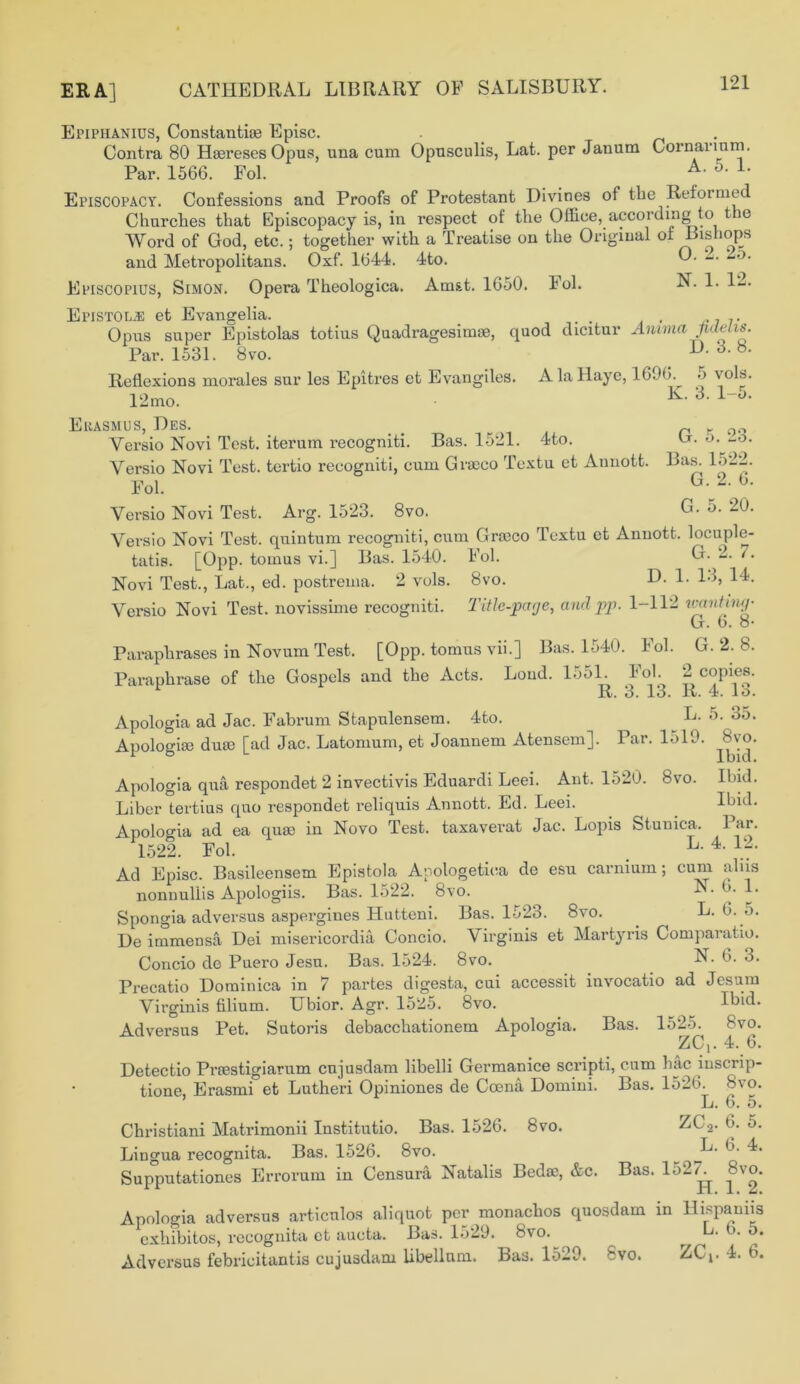 ERA] Epiphanius, Constants Episc. . Contra 80 Hsereses Opus, una cum Opusculis, Lat. per Janum Cornarium. Par. 1566. Fol. A- 5- L Episcopacy. Confessions and Proofs of Protestant Divines of the Reformed Churches that Episcopacy is, in respect of the Office, according to t ie Word of God, etc.; together with a Treatise on the Original of Bishops and Metropolitans. Oxf. 1644. 4to. O. k o. Episcoplus, Simon. Opera Theologica. Amst. 1650. Fol. N. 1. 12. Epistol^: et Evangelia. . . 7. Opus super Epistolas totius Quadragesimae, quod dicitur Anmia .Melis. Par. 1531. 8vo. D. 3. b. Reflexions morales sur les Epitres et Evangiles. AlaHaye, 1696. 5 vols. 12mo. K- 3- Ekasmus, Des. Versio Novi Test, iterum recogniti. Bas. 1521. 4 to. G. 5. 23. Bas. 1522. G. 2. 6. G. 5. 20. Yersio Novi Test, tertio recogniti, cum Gra?co Textu et Annott. Fol. Versio Novi Test. Arg. 1523. 8vo. Vei’sio Novi Test, quintum recogniti, cum Gra?co Textu et Annott. locuple- tatis. [Opp. tornus vi.] Bas. 1540. Fol. G. 2. 7. Novi Test., Lat., ed. postrema. 2 vols. 8vo. D. 1. 13, 14. Versio Novi Test, novissime recogniti. Title-page, and pp. 1-112 wanting• G. 6. 8* Paraphrases in Novum Test. [Opp. tornus vii.] Bas. 1540. Fol. G. 2. 8. Paraphrase of the Gospels and the Acts. Loud. 1551. Fol. 2 copies. R. 3. 13. R. 4. lb. Apologia ad Jac. Fabrum Stapulensem. 4to. _ G. 5. 3o. Apologise dua? [ad Jac. Latomum, et Joannem Atensem]. Par. 1519. 8vo. Apologia qua respondet 2 invectivis Eduardi Leei. Ant. 1520. 8vo. Ibid. Liber tertius quo respondet reliquis Annott. Ed. Leei. Ibid. Apologia ad ea qua? in Novo Test, taxaverat Jac. Lopis Stunica. Par. 1522. Fol. k- 4. 12. Ad Episc. Basileensem Epistola Apologetica de esu carnium; cum alns nonnullis Apologiis. Bas. 1522. 8vo. 1* Spongia adversus aspergines Hutteni. Bas. ll>23. 8vo. L. 6. 5. De immensa Dei misericordia Concio. \ irginis et Martyris Comparatio. Concio de Puero Jesu. Bas. 1524. 8vo. N- 6- 3. Precatio Dominica in 7 partes digesta, cui accessit invocatio ad Jesum Virginis filium. Ubior. Agr. 15^5. 8vo. Ibid. Adversus Pet. Sutoris debacchationem Apologia. Bas. 1525. 8vo. ZC,. 4. 6. Detectio Pi’®stigiarum cujusdam libelli Germanice scripti, cum hac iuscrip- tione, Erasmi et Lutheri Opiniones de Cosna Domini. Bas. 1526. 8vo. L. 6. 5. Christiani Matrimonii Institutio. Bas. 1526. 8vo. ZL.z. 6. o. Lingua recognita. Bas. 1526. 8vo. ^ Supputationes Errorum in Censura Natalis Bcdsc, &c. Bas. 152Y 8vo. Apologia adversus articulos aliquot per monachos quosdam in Hispaniis exhibitos, recognita et aucta. Bas. 1529. 8vo. ^ E. 6. o. Adversus febricitantis cujusdam libellum. Bas. 1529. 8vo. ZCi- 4. 6.