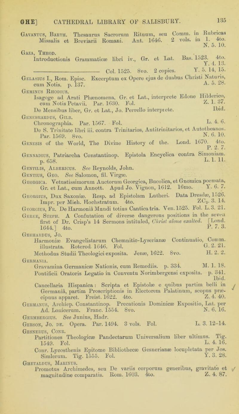 Gavantus, Barth. Thesaurus Sacrorum Rituum, seu Comm, in Ruhricas Missalis et Breviarii Romani. Ant. 1640. 2 vols. in 1. 4to. N. 5. 10. Gaza, Theod. Introduction® Grammatic® libri iv., Gr. et Lat. Bas. 1523. 4to. Y. 4. 13. Col. 1525. 8vo. 2 copies. Y. 5. 14, 15. Gelasius I., Rom. Episc. Excerptum ex Opere ejus de duabus Christi Naturis, cum Notis. p. 137. Geminus Rhodius. Isagoge ad Arati Phenomena, Gr. et Lat., interprete Edone Hilderico, cum Notis Petavii. Par. 1630. Fol. De Mensibus liber, Gr. et Lat., Jo. Perrello interprete. Ibid. Genebrardus, Gilb. Chronographia. Par. 1567. Fol. L. 4. 6. De S. Trinitate libri iii. contra Trinitarios, Antitrinitarios, et Autotbeanos. Par. 1569. 8vo. ^_N- 6- lu- Genesis of the World, The Divine History of the. Loud. 1670. 4fo. P. 2. 7. Gennadius, Patriarcha Constantinop. Epistola Encyclica contra Simoniam. p. 658. L. 1. 11. Gentilis, Albericus. See Reynolds, John. Gentius, Geo. See Salomon, fib Virgin. Georgica. Vetustissimornm Auetorum Georgina, Bucolica, et Gnomica poemata, Gr. et Lat., cum Annott. Apud Jo. Vignon, 1612. 16mo. \ . 6. /. Georgius, Dux Saxoni®. Resp. ad Epistolam Lutheri. Data Dresd®, 1526. Impr. per Mieh. Hochstratum. 4to. ZdL>3. o. I K Georgius, Fr. De Harmonia Mundi totius Canticatria. Ven. 1525. Fob L.3. 21. Gkree, Steph. A Confutation of diverse dangerous positions in the seven first of Dr. Crisp’s 14 Sermons intituled, Christ alone exalted. [ bond. 1644.] 4to. V- 7. 3. Gekhardus, Jo. Harmonise Evangelistarum Chemnitio-Lyserian® Continuatio, Comm. illustrata. Roterml 1646. Fob Methodus Studii Theologici exposita. Jen®, 1622. 8vo. Germania. Gravamina Germanic® Nationis, cum Remediis. p. 334. M. 1. lb. Pontificii Oratoris Legatio in Conventu Norimbergensi exposita. p. 341. Ibid. Cancellaria Hispanica: Scripta et Epistol® e quibus partim belli in Germania, partim Proscription® in Electorem Palatinum, scopus pr®- cipuus apparet. Freist. 1622. 4to. Z.4. 40. Germanus, Archiep. Constantinop. Precationis Dominic® Expositio, Lat. per Ad. Lonicerum. Franc. 1554. 8vo. N. 6. 16. Germbergius. See Junius, Hadr. Gerson, Jo. be. Opera. Par. 1494. 3 vols. Fob L. 3. 12-14. Gesnerus, Conr. Partitiones Theologic® Pandectarum Universalium liber nltimus. Tig. 1549. Fob L. 4. 16. Conr. Lycosthenis Epitome Bibliothec® Gesnerian® locupletata per Jos. Simlerum. Tig. 1555. Fob i- • 3. 28. Ghetaldus, Marinus. Promotus Archimedes, seu De variis corporum generibus, gravitate et magnitudine comparatis. Rom. 1603. 4to. Z. 4. 87. G. 2. 21. H. 2. 2.