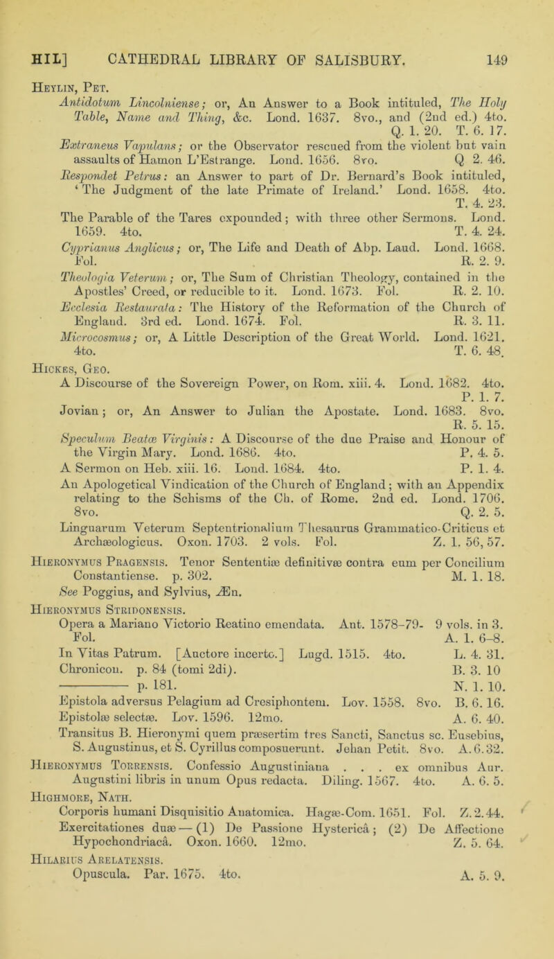 Heylin, Pet. Antidotum Lincolniense; or, An Answer to a Book intituled, The Holy Table, Name and Thinq, &c. Lond. 1637. 8vo., and (2nd ed.) 4to. Q. 1. 20. T. 6. 17. Extraneus Vapulans; or the Observator rescued from the violent bnt vain assaults of Hamon L’Estrange. Lond. 1656. 8yo. Q 2. 46. Respondet Petrus: an Answer to part of Dr. Bernard’s Book intituled, ‘ The Judgment of the late Primate of Ireland.’ Lond. 1658. 4-to. T. 4. 23. The Parable of the Tares expounded; with three other Sermons. Lond. 1659. 4to. T. 4. 24. Cyprianus Anglicus; or, The Life and Death of Abp. Laud. Lond. 1668. Fol. R. 2. 9. Theulogia Veterum; or, The Sum of Christian Theology, contained in the Apostles’ Creed, or reducible to it. Lond. 1673. Fol. R. 2. 10. Ecclesia Restaurala: The History of the Reformation of the Church of England. 3rd ed. Lond. 1674. Fol. R. 3. 11. Microcosmus; or, A Little Description of the Great World. Lond. 1621. 4to. T. 6. 48. Hickes, Geo. A Discourse of the Sovereign Power, on Rom. xiii. 4. Lond. 1682. 4to. P. 1. 7. Jovian; or, An Answer to Julian the Apostate. Lond. 1683. 8vo. R, 5. 15. Speculum Beatce Virginis: A Discourse of the due Praise and Honour of the Virgin Mary. Lond. 1686. 4to. P. 4. 5. A Sermon on Heb. xiii. 16. Lond. 1684. 4to. P. 1. 4. An Apologetical Vindication of the Church of England ; with an Appendix relating to the Schisms of the Ch. of Rome. 2nd ed. Lond. 1706. 8vo. Q. 2. 5. Linguarum Veterum Septentrionalinm Thesaurus Grammatico-Criticus et Archceologicus. Oxon. 1703. 2 vols. Fol. Z. 1. 56,57. Hieronymus Pragensis. Tenor Sentential definitives contra eum per Concilium Constantiense. p. 302. M. 1. 18. See Poggius, and Sylvius, Hiln. Hieronymus Strldonensis. Opera a Mariano Victorio Reatino emendata. Ant. 1578-79- Fol. In Vitas Patrum. [Anctore incerto.] Lugd. 1515. 4to. Chronicou. p. 84 (tomi 2di_). p. 181. Lov. 1558. 8vo. 9 vols. in 3. A. 1. 6-8. L. 4. 31. B. 3. 10 N. 1. 10. B. 6.16. A. 6. 40. Epistola adversus Pelagium ad Crcsiphontem Epistolaj selectie. Lov. 1596. 12mo. Transitus B. Hieronymi quem praesertim tres Sancti, Sanctus sc. Eusebius, S. Augustinus, et S. Cyrillus composuerunt. Jehan Petit. 8vo. A. 6.32. Hieronymus Torrensis. Confessio Augustiniana ... ex omnibus Aur. 4to. A. 6. 5. Augustini libris in unum Opus redacta. Diling. 1567. Highmore, Nath. Corporis humani Disquisitio Anatomica. Hagse-Com. 1651. Fol. Z.2.44. Exercitationes duae—(1) De Passione Hysterica; (2) De Affectione Hypochondriacs Oxon. 1660. 12mo. Z. 5. 64. Hilaries Arelatensis. Opuscula. Par. 1675. 4to. A. 5. 9.