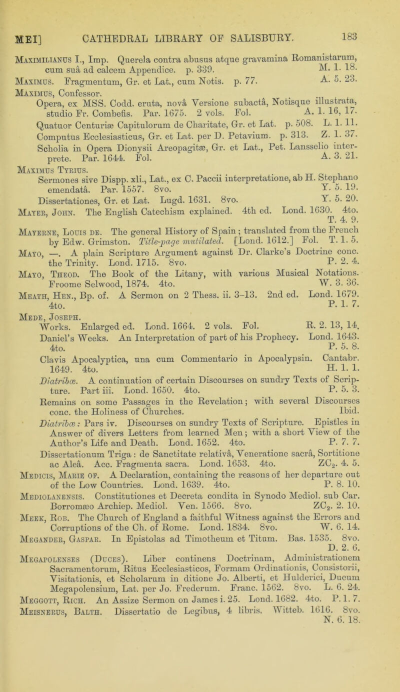 Maximilianus I., Imp. Querela contra abusus atque gravamina Romanistarum, cum sua ad calccm Appendice. p. 330. 1. 18. Maximus. Fragmentum, Gr. et Lat., cum Notis. p. 77. A. 5. 23. Maximus, Confessor. Opera, ex MSS. Codd. eruta, nova Versione subacta, Notisque illustrata, studio Fr. Combefis. Par. 1675. 2 vols. Fol. A. 1. 16, 17. Quatuor Centurise Capitulorum de Charitate, Gr. et Lat. p. 508. L. 1. 11. Computus Ecclesiasticus, Gr. et Lat. per D. Petavium. p. 313. Z. 1. o7. Scholia in Opera Dionysii Areopagitae, Gr. et Lat., Pet. Lansselio inter- prete. Par. 1644. Fol. A. 3. 21. Maximus Tyrius. Sermones sive Dispp. xli., Lat., ex C. Paccii interpretatione, ab H. Stephano emendata. Par. 1557. 8vo. Y. 5. 19. Dissertationes, Gr. et Lat. Lugd. 1631. 8vo. Y. 5. 20. Mayer, John. The English Catechism explained. 4th ed. Lond. 1630. 4to. T • 4. 9 • Mayerne, Louis de. The general History of Spain ; translated from the Irench by Edw. Grimston. Title-page mutilated. [Lond. 1612.] Fol. T. 1. 5. —. A plain Scripture Argument against Dr. Clarke’s Doctrine cone, the Trinity. Lond. 1715. 8vo. P- 2- 4. Theod. The Book of the Litany, with various Musical Notations. Froome Selwood, 1874. 4to. Meath, Hen., Bp. of. A Sermon on 2 Thess. ii. 3-13. 2nd ed. 4to. Mede, Joseph. Works. Enlarged ed. Lond. 1664. 2 vols. Fol. Daniel’s Weeks. An Interpretation of part of his Prophecy. 4to. Clavis Apocalyptica, una cum Commentario in Apocalypsin 1649. 4to. Mayo, Mayo, W. 3. 36. Lond. 1679. P. 1. 7. R. 2. 13, 14. Lond. 1643. P. 5. 8. Cantabr. H. 1. 1. Biatribce. A continuation of certain Discourses on sundry Texts of Scrip- ture. Part iii. Lond. 1650. 4to. P. 5. 3. Remains on some Passages in the Revelation; with several Discourses cone, the Holiness of Churches. Ibid. Biatribce: Pars iv. Discourses on sundry Texts of Scripture. Epistles in Answer of divers Letters from learned Men; with a short View of the Author’s Life and Death. Lond. 1652. 4to. P. 7. 7. Dissertationum Triga : de Sanctitate relativa, Venerationc sacra, Sortitione ac Alea. Acc. Fragmenta sacra. Lond. 1653. 4to. ZCo. 4. 5. Medicis, Marie of. A Declaration, containing the reasons of her departure out of the Low Countries. Lond. 1639. 4to. P. 8. 10. Mediolanensis. Constitutiones et Decreta condita in Synodo Mediol. sub Car. Borromseo Archiep. Mediol. Ven. 1566. 8vo. ZC2. 2. 10. Meek, Rob. The Church of England a faithful Witness against the Errors and Corruptions of the Ch. of Rome. Lond. 1834. 8vo. W. 6. 14. Megander, Gaspar. In Epistolas ad Timotheuin et Titum. Bas. 1535. 8vo. D. 2. 6. Megapolenses (Duces). Liber continens Doctrinam, Administrationem Sacramentorum, Ritus Ecclesiasticos, Formam Ordinationis, Consistorii, Visitationis, et Scholarum in ditione Jo. Alberti, et Uulderici, Ducum Megapolensium, Lat. per Jo. Frederum. Franc. 1562. 8vo. L. 6. 24. Meggott, Rich. An Assize Sermon on James i. 25. Lond. 1682. 4to. P. 1. 7. Meisnerus, Balth. Dissertatio de Legibus, 4 libris. Witteb. 1616. 8vo. N. 6. 18.