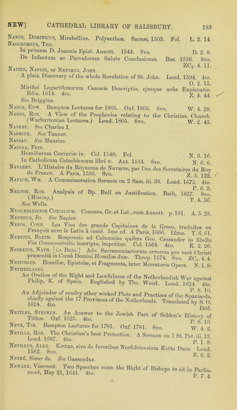 Nanus, Dominicus, Mirabellius. Polyanthea. Saonse, 1503. Fol. L. 2. 14. Naogeorgus, Tho. In primam D. Joannis Epist. Annott. 1544. 8vo. D. 2. 8. De Infantum ac Parvulorum Salute Conclusiones. Bas. 1556. 8vo. Napier, Napeir, or Neperus, John. A plain Discovery of the whole Revelation of St. John. ZCo. 4. 11. Lond. 1594. 4to. Ar. . T . , 0. 2. 15. Mirmci Logarithmornm Canonis Descriptio, ejusque usus Explanatio. Edm. 1614. 4to. z. 4. 44. See Briggius. Nares, Edw. Bampton Lectures for 1805. Oxf. 1805. 8vo. W. 4. 28. Nares, Rob. A View of the Prophecies relating to the Christian Church. (Warburtonian Lectures.) Lond. 1805. 8vo. W. 2. 43 Naseby. See Charles I. Nasmith. See Tanner. Nassau. See Maurice. Nausea, Frid. Homiliarum Centuriee iv. Col. 1540. Fol. N 3 ]y, In Catholicum Catechismum libri v. Ant. 1544. 8vo. N 6 6 Navarre. L’Histoire du Royaume de Navarre, par l’un des Secretaires du Roy de France. A Paris, 1596. 8vo. 2. 5 122 Lond. 1675. 4to. P. 6. 3. Bath, 1827. 8vo. T. 4. 36. Naylor, Wm. A Commemoration Sermon on 2 Sam. iii. 38. Nelson, Rob. Analysis of Bp. Bull on Justification. (Missing.) See Wells. Neocjesariense Concilium. Canones, Gr. et Lat., cum Annott. p. 181. A 5 25 Neperus, Jo. See Napier. Nepos, Corn.. Les Vies des grands Capitaines de la Grece, traduites en h ran £ 01s avec le Latin a coste. 5me ed. A Paris, 1666. 12mo. Y. 6 61 NerviuS Barth. Responsio ad Calumnias quibus Geo. Cassander in libello Vice Commonstratio mscripto, impetitur. Col. 1564. 4to. K 2 26 Nesekius, Nath. [he. Beza.] Adv. Sacramentariorum errorem pro vera Christi prassentia m Ccena Domini Homilioe duas. Theop. 1574. 8vo. ZC . 4. 4. Nestortus. Homiliae, Epistolao, et Fragmenta, inter Mercatoris Opera. N 1 8- Netherlands. r AnOratmnof the Right and Lawfulness of the Netherlandish War against Plulip, K. of Spam. Englished by Tho. Wood. Lond. 1624. 4to. An Adjoinder of sundry other wicked Plots and Practices of the SnaniLds' 1624^ 4gtonSt Pr0vinces 0f the Netherlands. Translated by S. O Ibid. ™h™f. f«2.^To!’ ‘° ‘be JCWiSh Par‘ °f Selden's =“7 Neve, Tim. Bampton Lectures for 1781. Oxf. 1781. 8vo. W. 4 2 Neville, Rob.^ The Christian’s best Protection. A Sermon on 1 St. Pet iii 13 Lond. 1587. 4to. P i q' Nevillus, Alex. Ivettus, sive de furoribus Norfolciensinm Ketto Duce. Lond. ovo. ? 0 2 Nevr6, Sienr de. See Gassendns. 2l.YchSpet°3 CODC' U,° °f Bi8l*°P9 * * in Pa,-Ha. P. 7. 4. o