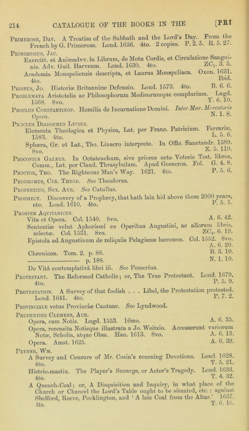 Primerose, Day. A Treatise of tlie Sabbath and the Lord’s Day. From the French by G. Primerose. Lond. 1686. 4to. 2 copies. P. 2. 5. It. o. 2 . Primirosius, Jac. . 0 Exercitt. et Animadvv. in Librum, deMotu Cordis, et Circulation^ Sangm ZC, 3. o. nis. Adv. Guil. Harveum. Lond. 1630. 4to. Academia Monspeliensis descripta, et Laurus Monspeliaca. Oxon. 1631. 4to. lbld- Priseus, Jo. Histori® Britannic® Defensio. Lond. 1573. 4to. B. 6. 6. Problemata Aristotelis ac Philosophorum Medicorumque compiurium. ^ Lngd. 1568. 8vo. Proclus Constantinop. Homilia de Incarnatione Domini. Inter Mar. Mer cat oris Opera. L 8‘ Prdclus Diadochus Lycius. . . Elementa Theologica et Physica, Lat. per Franc. Patncium. 1 errari®, 1583. 4to. L- 5r‘ b- Sph®ra, Gr. et Lat., Tho. Linacro interprete. In Offic. Sanctandr. 1589. 8vo. i Z- 5; 119‘ Procopius Gaz^us. In Octateuchum, sire priores octo Veteris Test, libros, Comm., Lat. per Claud. Thrasybulum. Apud Gesneros. Fol. G. 4. 8. Proctor, Tho. The Righteous Man’s Way. 1621. 4to. P- 5. 0. Pbodromus, Cyr. Theod. See Theodorus. Propertius, Sex. Aur. See Catullus. Prophecy. Discovery of a Prophecy, that hath lain hid above these 2000 years, etc. Lond. 1610. 4to. 1 Prosper Aquitanicus. Vita et Opera. Col. 1540. 8vo. A. ‘y-'* Sententi® velut Aphorismi ex Operibus Augustini, ac aliorum 1 ibi i^, select®. Col. 1531. 8vo. ZC2. 6. 19. Epistola ad Augustinum de reliquiis Pelagian® h®reseos. Col. 1552. 8vo. 1 A. 6. 20. Chronicon. Tom. 2. p. 88. 32- 3. 10. p. 188. N. 1. 10. De Vita contemplativa libri iii. See Pomerius. Protestant. The Refoianed Catholic; or, The True Protestant. 4to. Lond. 1679. P. 5. 9. Protestation. A Survey of that foolish . . . Libel, the Protestation protested. - ■ P. 7. 2. See Lyndwood. Lond. 1641. 4to! Provincials vetus Provinci® Cantuar. Trudentius Clemens, Aur. Opera, cum Notis. Lugd. 1553. 16mo. Opera, recensita Notisque illusti’ata a Jo. Weitzio. Not®, Scholia, atque Obss. Han. 1613. 8vo. Opera. Amst. 1625. pRYNNE, Wm. A Survey and Censure of Mr. Cosin’s cozening Devotions. 4to. Histrio-mastix. The Player’s Scourge, or Actor’s Tragedy. 4to. A. 6. 35. Acccsserunt variorum A. 6. 13. A. 6. 39. Lond. 1628. T. 5. 21. Lond. 1633. T. 4. 32. A Quench-Coal; or, A Disquisition and Inquiry, in what place of the Church or Chancel the Lord’s Table ought to bo situated, etc.: against Shelford, Reeve, Poc-klington, and ‘ A late Coal from the Altar.’ 1637 lto. T. G. 1th