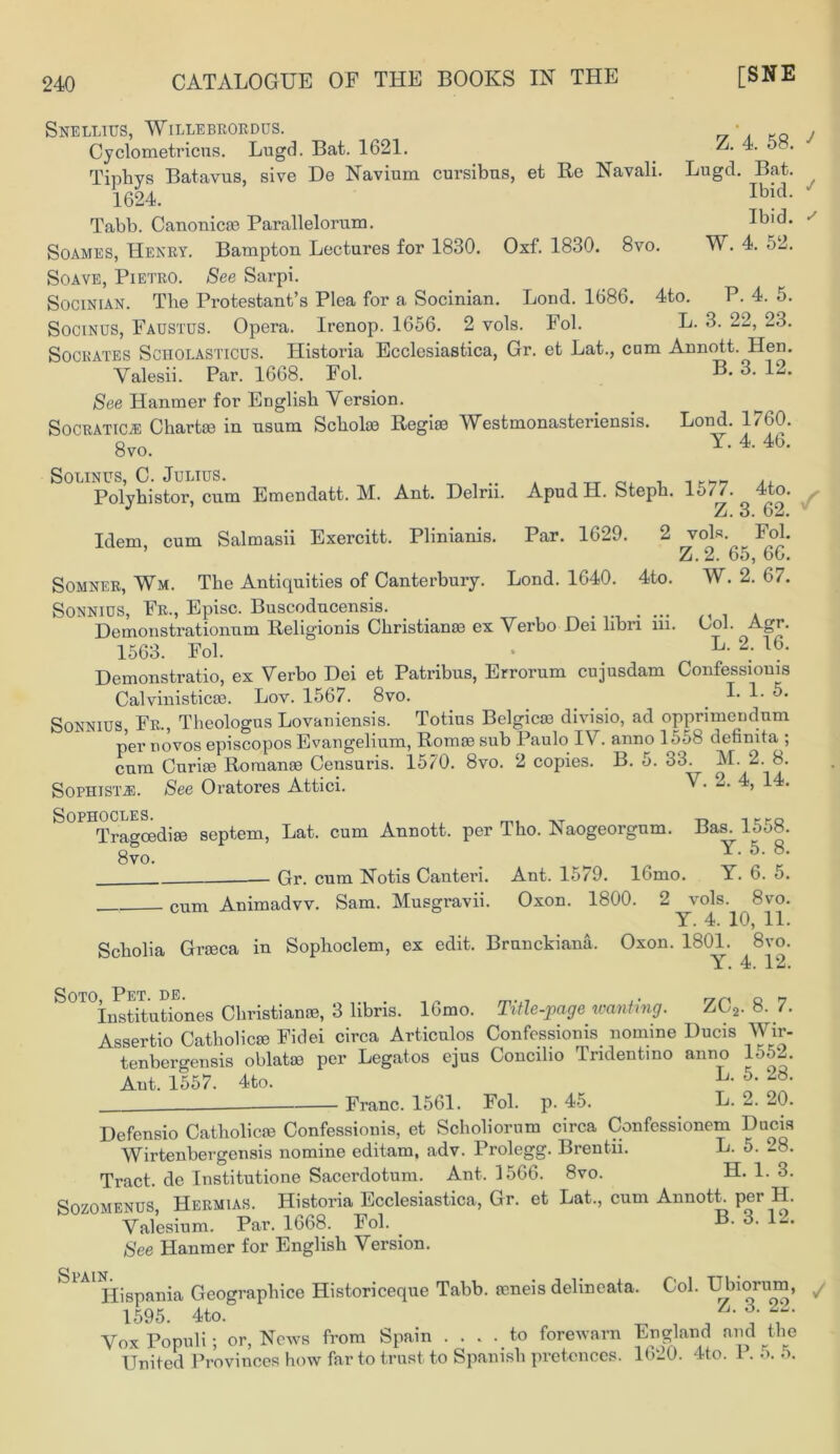 Idem, cum Salmasii Exercitt. Plinianis. Par. 1629. Snellius, Willebrordus. Cyclometricus. Lugd. Bat. 1621. A 4. 5 . Tinhys Batavus, sive De Navium cursibus, et Be Navali. Lugd. Bat. 1624. Ibid- Tabb. Canonicae Parallelorum. Ibid. Soames, Henry. Bampton Lectures for 1830. Oxf. 1830. 8vo. W. 4. 52. Soave, Pietro. See Sarpi. Socinian. The Protestant’s Plea for a Socinian. Lond. 1686. 4to. P. 4. 5. Socinus, Faustus. Opera. Irenop. 1656. 2 vols. Fol. L. 3. 22, 23. Socrates Scholasticus. Historia Ecclesiastica, Gr. et Lat., cam Annott. Hen. Valesii. Par. 1668. Fol. B. 3. 12. See Hanmer for English Version. SocRATiCiE Chartae in nsum Scholxe Regiae IVestmonasteriensis. Lond. 1/60. 8vo. Y- 4 4b* Solinus, C. Julius. . Polyhistor cum Emendatt. M. Ant. Delrn. Apud H. Steph. 15//. 4to. J Z. 3. 62. 2 vols. Fol. Z.2. 65, 66. Somner, Wm. The Antiquities of Canterbury. Lond. 1640. 4to. W. 2. 67. Sonnius, Fr., Episc. Buscoducensis. ... , . . Demonstrationum Religionis Christianae ex Verbo Dei libn m. Gol. Agr. 1563. Fob • # L- 2; 16‘ Demonstratio, ex Verbo Dei et Patribus, Errorum cujusdam Confessioms Calvinisticae. Loy. 1567. 8vo. . Y Y Sonnius, Fr., Theologus Lovaniensis. Totius Belgicae divisio, ad opprimendum per dovos episcopos Evangelium, Romae sub Paulo IV. anno 1558 definita j cum Curiae Romanae Censuris. 1570. 8vo. 2 copies. B. 5. 33. M. 2. 8. Sophist j;. See Oratores Attici. Y- 2- S°PHTragcediffi septem, Lat. cum Annott. per Tho. Naogeorgnm. Bas. 1558. 8vo. . ^ Y- 5- 8- Gr. cum Notis Canteri. Ant. 1579. lOmo. Y. 6. o. cum Animadvv. Sam. Musgravii. Oxon. 1800. 2 vols. 8vo. Y. 4. 10, 11. Scholia Graeca in Sophoclem, ex edit. Brunckiana. Oxon. 1801. 8vo. Y. 4. 12. Soto IPet de. Institutiones Christianae, 3 libris. 16mo. Title-page wanting. ZC2. 8. 7. Assertio Catholicae Fidei circa Articulos Confessionis nomine Ducis Wir- tenbergensis oblatae per Legatos ejus Conciho Tndentino anno 1552. Ant. 1557. 4to. 5* Franc. 1561. Fob p. 45. L. 2. 20. Defensio Catholicae Confessionis, et Scholiorum circa Confessionem Ducis Wirtenbergensis nomine editam, adv. Prolegg. Brentii. L. 5. 28. Tract, de Institutione Sacerdotum. Ant. 1566. 8vo. H. 1. 3. Sozomenus, Hermias. Historia Ecclesiastica, Gr. et Lat., cum AnnotL per H. Valesium. Par. 1668. Fob _ B. 3. 12, See Hanmer for English Version. Hispania Geographice Historiceque Tabb. feneis dehneata. Cob Ubiorurn, 1595. 4to. Vox Populi; or, News from Spain .... to forewarn England and the United Provinces how far to trust to Spanish pretences. 1620. 4to. 1.5. 5.