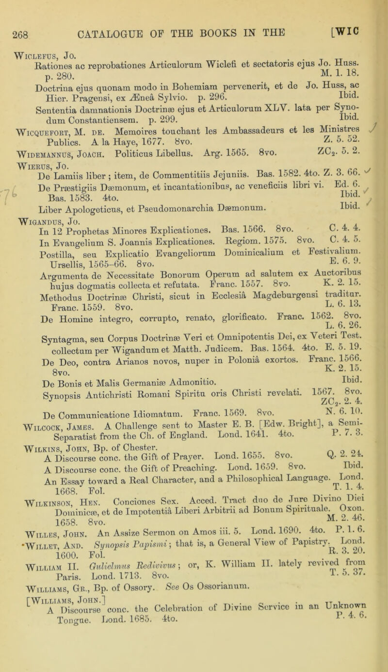 Ibid. Ibid. ✓ / Bas. 1566. 8vo. Regiom. 1575. 8vo Uominicalium et C. 4. 4. C. 4. 5. Festivalium. E. 6. 9. WlCLEFUS, JO. Rationes ac reprobationes Articulorum Wiclefi et sectatoris ejus Jo. Hass. p. 280. Doctrina ejus quonam modo in Bohemiam pervenerit, et de Jo. Huss, ac Hier. Pragensi, ex HUnea Sylvio. p. 296. Ibid. Sententia damnationis Doctrinae ejus et Articulorum XLV. lata per Syno- dum Constantiensem. p. 299. Ibid. Wicquefort, M. DE. Memoires toucbant les Ambassadeurs et les Ministres Publics. A la Haye, 1677. 8vo. Z. 5.^o2. Widemannus, Joach. Politicus Libellus. Arg. 1565. 8vo. ZC2- 5. 2. ^WlERUS Jo De Lamiis liber ; item, de Commentitiis Jejuniis. Bas. 1582. 4to. Z. 3. 66. De Proestigiis Daemonum, et incantationibus, ac veneficiis libri vi. Ed. 6. Bas. 1583. 4to. Liber Apologeticus, et Pseudomonarchia Daemonum. WlGANDUS, Jo. In 12 Propbetas Minores Explicationes. In Evangelium S. Joannis Explicationes. Postilla, seu Explicatio Evangeliorum Ursellis, 1565-66. 8vo. Argumenta de Necessitate Bonorum Operum ad^salutem ex Auctoribus hujus dogmatis collecta et refutata. Franc. 1557. fevo. K. 2. lo. Methodus Doctrinae Christi, sicut in Ecclesia Magdeburgensi traditur. Franc. 1559. 8vo. L. b. 13. De Homine integro, corrupto, renato, glorificato. Franc. 1562. 8vo. L. 6. 26. Syntagma, seu Corpus Doctrinae Veri et Omnipotentis Dei, ex Veteri Test. collectumper Wigandumet Matth. Judicem. Bas. 1564. 4to. E. 5. 19. De Deo, contra Arianos novos, nuper in Polonia exortos. Franc. 1566. 8to- . .. K- V. ;• De Bonis et Malis Germanise Admonitio. ^ it>ld* Synopsis Antichristi Romani Spiritu oris Cbristi revelati. 1567. 8vo. £j\j2* De Communicatione Idiomatum. Franc. 1569. 8vo. N. 6. 10. Wilcock, James. A Challenge sent to Master E. B. [Edw. Bright], a Semi- Separatist from the Ch. of England. Lond. 1641. 4to. 1 • '• Wilkins, John, Bp. of Chester. n o oi A Discourse cone, the Gift of Prayer. Lond. 16o-). bvo. O- A Discourse cone, the Gift of Preaching. Lond. 1659. 8vo. Ibid. An Essay toward a Real Character, and a Philosophical Language. Lond. 1668. Fob t | Wilkinson, Hen. Conciones Sex. Acced. Tract dno de Jure Dmno Diei Dominicee, et de Impotentia Liberi Arbitrii ad Bonnm Spiritual Uxon. 1658. 8vo. , . , Willes, John. An Assize Sermon on Amos m. 5. Lond. 1690. 4to. P. 1. b. •Willet, And. Synopsis Papismi; that is, a General View of Papistry. Lond. 1600. Foi. . William II. Gidiehnus Bedivivus; or, K. William II. lately revived from Paris. Lond. 1713. 8vo. ■ • Williams, Gr., Bp. of Ossory. See Os Ossorianum. [Williams, John.] A Discourse cone, the Celebration Tongue. the Lond. 1685. 4to. of Divine Service in an Unknown P. 4. 6.