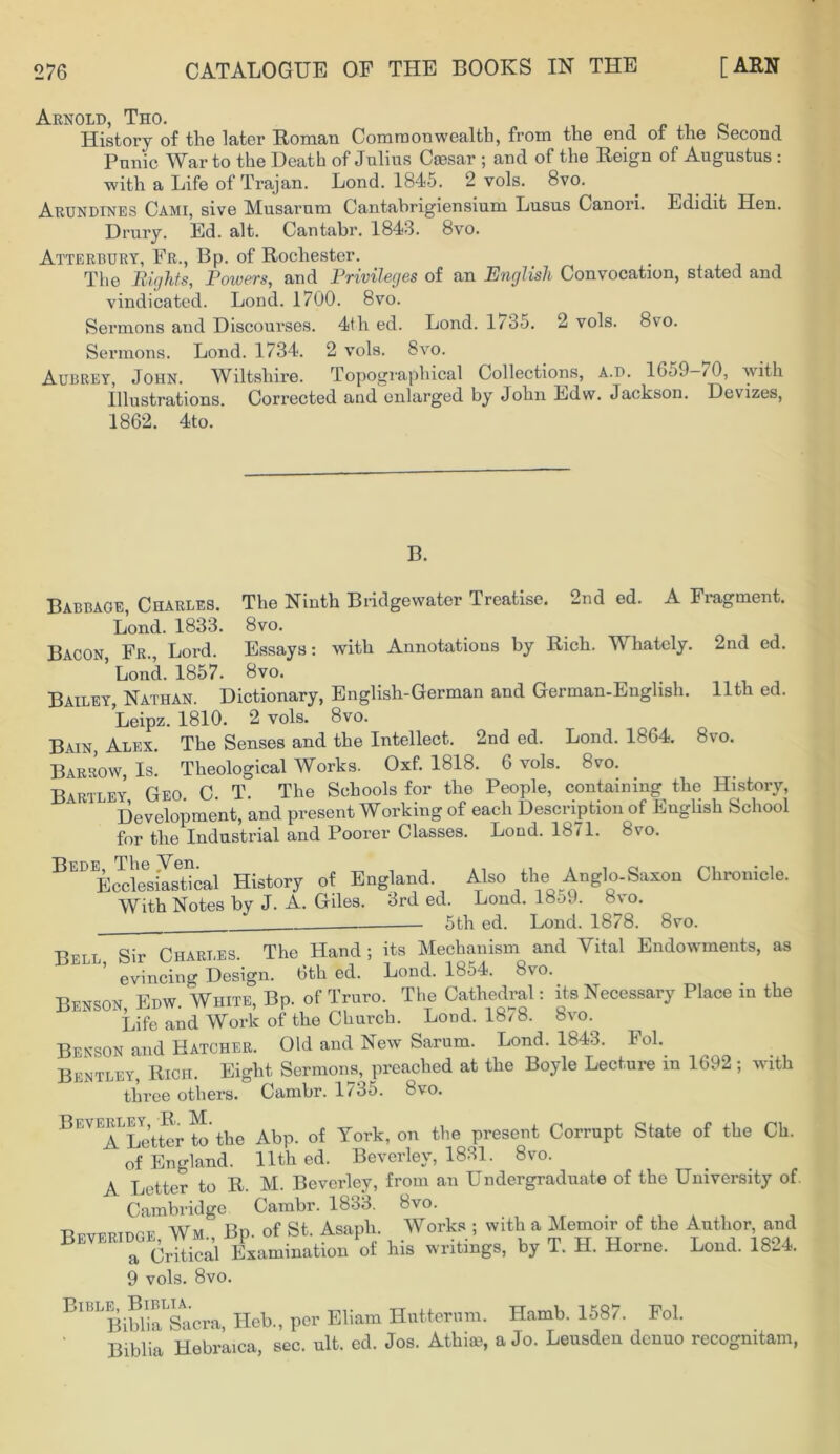 Arnold, Tho. History of tlie later Roman Commonwealth, from the end of the Second Punic War to the Death of Julius Caesar ; and of the Reign of Augustus : with a Life of Trajan. Lond. 1845. 2 vols. 8vo. Arundines Cami, sive Musarum Cantabrigiensium Lusus Canori. Edidit Hen. Drury. Ed. alt. Cantabr. 1843. 8vo. Atterbury, Fr., Bp. of Rochester. The Bights, Powers, and Privileges of an English Convocation, stated and vindicated. Lond. 1700. 8vo. Sermons and Discourses. 4th ed. Lond. 1/ 35. 2 vols. 8vo. Sermons. Lond. 1734. 2 vols. 8vo. Aubrey, John. Wiltshire. Topographical Collections, a.d. 16o9—70, with Illustrations. Corrected and enlarged by John Edw. Jackson. Devizes, 1862. 4to. B. Babbage, Charles. The Ninth Bridgewater Treatise. 2nd ed. A Fragment. Lond. 1833. 8vo. JUUiitl* _1_ VJO^ • Bacon, Fr., Lord. Essays: with Annotations by Rich. Whately. ’ Lond. 1857. 8vo. 2nd ed. 11th ed. Bailey, Nathan. Dictionary, English-German and German-English. Leipz. 1810. 2 vols. 8vo. Bain, Alex. The Senses and the Intellect. 2nd ed. Lond. 1864. 8vo. Barrow Is. Theological Works. Oxf. 1818. 6 vols. 8vo. Bartley, Geo. C. T. The Schools for the People, containing the History Development, and present Working of each Description of English School for the Industrial and Poorer Classes. Lond. 1871. 8vo. B Ecclesiastical History of England. Also the Anglo-Saxon Chronicle. With Notes by J-A. Giles. 3rd ed. Lond. 18o9. 8vo. 5th ed. Lond. 1878. 8vo. Bfil Sir Charles. The Hand; its Mechanism and Vital Endowments, as ^J J’ evincing Design. 6th ed. Lond. 1854. 8vo. Benson Edw. White, Bp. of Truro. The Cathedral: its Necessary Place in the Life and Work of the Church. Lond. 1878. 8vo. Benson and Hatcher. Old and New Sarum. Lond. 1843. Fol. Bentley, Rich. Eight Sermons, preached at the Boyle Lecture in 1692; with three others. Cambr. 1735. 8vo. Beverley,tK M.^ ^ q{ Tork, on the present Corrupt State of the Ch. of England. 11th ed. Beverley, 1831. 8vo. A Letter to R. M. Beverley, from an Undergraduate of tho University of Cambridge Cambr. 1833. 8vo. . , A , -Rrv™nrF Wm Bp. of St. Asaph. Works ; with a Memoir of the Author, and ® “critiSa Examination of his writings, by T. H. Horne. Lond. 1824 9 vols. 8vo. BlBLBibhaLSacra, ITeb., per Eliam Hutterum. Hamb. 1587. Fol. Biblia Hebraica, sec. ult. ed. Jos. Athim, a Jo. Leusden denuo recogmtam,