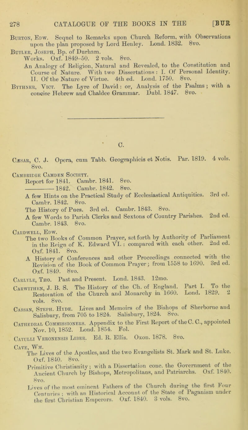 Burton, Edw. Sequel to Remarks upon Churcli Reform, with Observations upon the plan proposed by Lord Henley. Lond. 1832. 8vo. Butler, Joseph, Bp. of Durham. Works. Oxf. 1849-50. 2 vols. 8vo. An Analogy of Religion, Natural and Revealed, to the Constitution and Course of Nature. With two Dissertations : I. Of Personal Identity. II. Of the Nature of Virtue. 4th ed. Lond. 1750. 8vo. Bythner, ViCT. The Lyre of David : oi‘, Analysis of the Psalms ; with a concise Hebrew and Chaldee Grammar. Dubl. 1847. 8vo. C. C^sAR, C. J. Opera, cum Tabb. Geograpliicis et Notis. Par. 1819. 4 vols. 8vo. Cambridge Camden Society. Report for 1841. Cambr. 1841. 8vo. 184-2. Cambr. 1842. 8vo. A few Hints on the Practical Study of Ecclesiastical Antiquities. 3rd ed. Cambr. 1842. 8vo. The History of Pues. 3rd ed. Cambr. 1843. 8vo. A few Words to Parish Clerks and Sextons of Country Parishes. 2nd ed. Cambr. 1843. 8vo. Cardwell, Edw. The two Books of Common Prayer, set forth by Authority of Parliament in the Reign of K. Edward VI. : compared with each other. 2nd ed. Oxf. 1841. 8 vo. A History of Conferences and other Proceedings connected with the Revision of the Book of Common Prayer; from 1558 to 1690. 3rd ed. Oxf. 1849. 8vo. Carlyle, Tho. Past and Present. Lond. 1843. 12mo. Carwithen, J. B. S. The History of the Ch. of England. Part I. To the Restoration of the Church and Monarchy in 1660. Lond. 1829. 2 vols. 8vo. Cassan, Steph. Hyde. Lives and Memoirs of the Bishops of Sherborne and Salisbury, from 705 to 1824. Salisbury, 1824. 8vo. Cathedral Commissioners. Appendix to the First Report of theC. C., appointed Nov. 10, 1852. Lond. 1854. Fob Catulli Veronensis Liber. Ed. R. Ellis. Oxon. 1878. 8vo. Oavf Wm. The Lives of the Apostles, and the two Evangelists St. Mark and St. Luke. Oxf. 1840. 8vo. Primitive Christianity; with a Dissertation cone, the Government of the Ancient Church by Bishops, Metropolitans, and Patriarchs. Oxf. 1840. Hvo. Lives of the most eminent Fathers of the Church during the first Four Centuries ; with an Historical Account, of the State of Paganism under the first Christian Emperors. Oxf. 1840. 3 vols. 8vo.