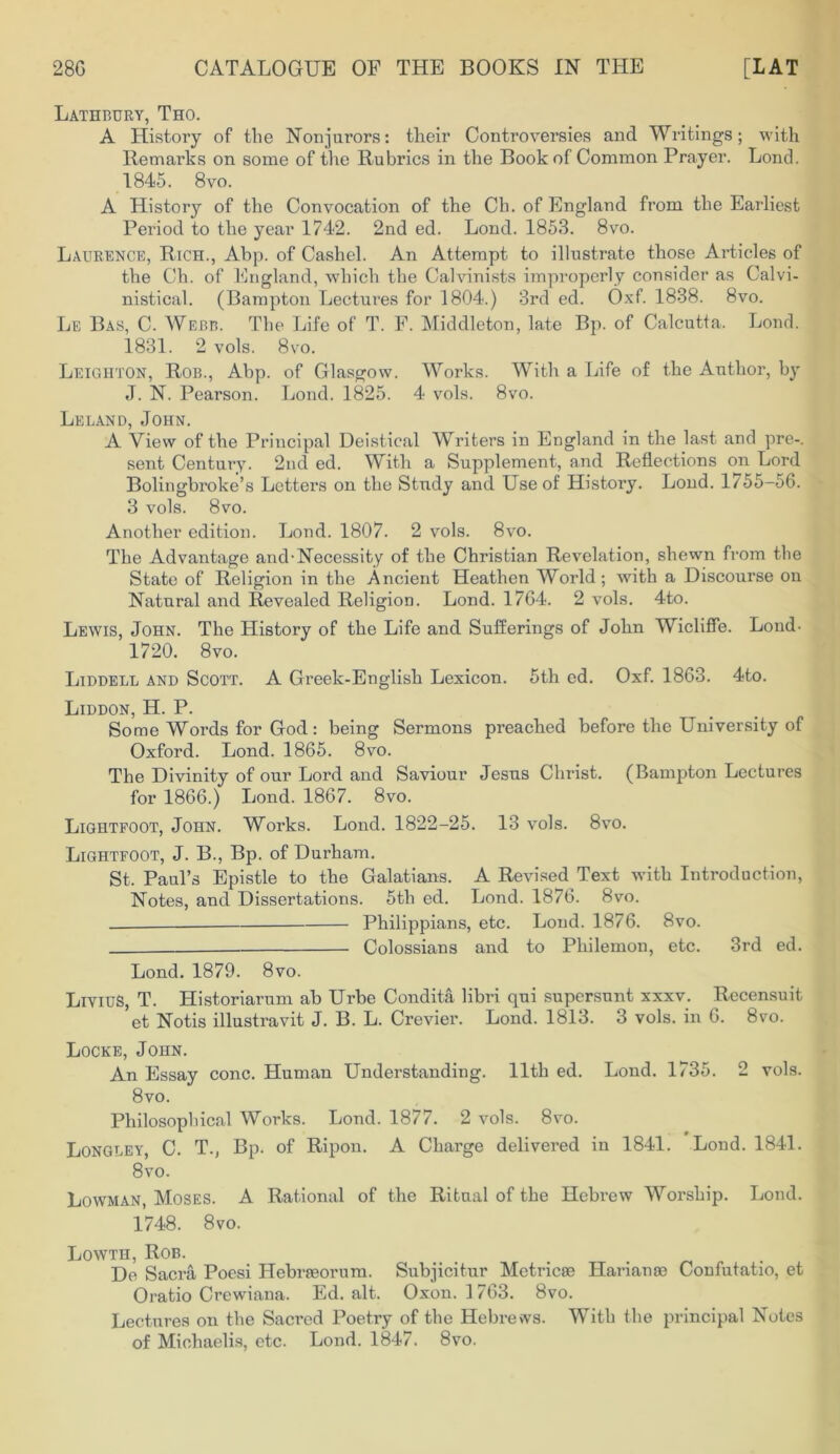 Lathbury, Tho. A History of the Nonjurors: their Controversies and Writings; with Remarks on some of the Rubrics in the Book of Common Prayer. Lond. 1845. 8vo. A History of the Convocation of the Ch. of England from the Earliest Period to the year 1742. 2nd ed. Lond. 1853. 8vo. Laurence, Rich., Abp. of Cashel. An Attempt to illustrate those Articles of the Ch. of England, which the Calvinists improperly consider as Calvi- nistical. (Bampton Lectures for 1804.) 3rd ed. Oxf. 1838. 8vo. Le Bas, C. Webb. The Life of T. F. Middleton, late Bp. of Calcutta. Lond. 1831. 2 vols. 8vo. Leighton, Rob., Abp. of Glasgow. Works. With a Life of the Author, by J. N. Pearson. Lond. 1825. 4 vols. 8vo. Leland, John. A View of the Principal Deistical Writers in England in the last and pre-. sent Century. 2nd ed. With a Supplement, and Reflections on Lord Bolingbroke’s Letters on the Study and Use of History. Lond. 1755-56. 3 vols. 8vo. Another edition. Lond. 1807. 2 vols. 8vo. The Advantage and-Necessity of the Christian Revelation, shewn from the State of Religion in the Ancient Heathen World; with a Discourse on Natural and Revealed Religion. Lond. 1764. 2 vols. 4to. Lewis, John. The History of the Life and Sufferings of John Wicliffe. Lond- 1720. 8vo. Liddell and Scott. A Greek-English Lexicon. 5th ed. Oxf. 1863. 4to. Liddon, H. P. Some Words for God: being Sermons preached before the University of Oxford. Lond. 1865. 8vo. The Divinity of our Lord and Saviour Jesus Christ. (Bampton Lectures for 1866.) Lond. 1867. 8vo. Lightfoot, John. Works. Lond. 1822-25. 13 vols. 8vo. LiGHTFOOT, J. B., Bp. of Durham. St. Paul’s Epistle to the Galatians. A Revised Text with Introduction, Notes, and Dissertations. 5th ed. Lond. 1876. 8vo. _ Philippians, etc. Lond. 1876. 8vo. Colossians and to Philemon, etc. 3rd ed. Lond. 1879. 8vo. LiviuS, T. Historiarum ab Urbe Condita libri qui supersunt xxxv. Recensuit et Notis illustravit J. B. L. Crevier. Lond. 1813. 3 vols. in 6. 8vo. Locke, John. An Essay cone. Human Understanding. 11th ed. Lond. 1735. 2 vols. 8vo. Philosophical Works. Lond. 1877. 2 vols. 8vo. Longley, C. T., Bp. of Ripon. A Charge delivered in 1841. Lond. 1841. 8vo. Lowman, Moses. A Rational of the Ritual of the Hebrew Worship. Lond. 1748. 8vo. Lowth, Rob. De Sacra Poesi Hebrreorum. Subjicitur Metricse Harianm Confutatio, et Oratio Crewiana. Ed. alt. Oxon. ] 763. 8vo. Lectures on the Sacred Poetry of the Hebrews. With the principal Notes of Michaelis, etc. Lond. 1847. 8vo.