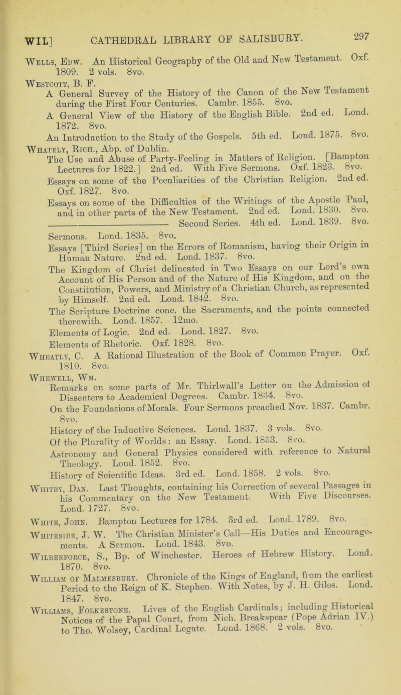 Wells, Edw. An Historical Geography of the Old and New Testament. Oxf. 1809. 2 vols. 8vo. Westcott, B. F. A General Survey of the History of the Canon of the Lew lestament dnring the First Fonr Centuries. Cambr. 1855. 8vo. A General View of the History of the English Bible. 2nd ed. Lond. 1872. 8vo. An Introduction to the Study of the Gospels. 5th ed. Lond. 1875. 8vo. Whately, Rich., Abp. of Dublin. The Use and Abuse of Party-Feeling in Matters of Religion. [Bampton Lectures for 1822.] 2nd ed. With Five Sermons. Oxf. 1823. 8vo. Essays on some of the Peculiarities of the Christian Religion. 2nd ed. Oxf. 1827. 8vo. Essays on some of the Difficulties of the Writings of the Apostle Paul, and in other parts of the New Testament. 2nd ed. Lond. 1830. 8vo. Second Series. 4th ed. Lond. 1839. 8vo. Sermons. Lond. 1835. 8vo. Essays [Third Series] on the Errors of Romanism, having their Origin in Human Nature. 2nd ed. Lond. 1837. 8vo. The Kingdom of Christ delineated in Two Essays on cur Lord’s own Account of His Person and of the Nature of His Kingdom, and on the Constitution, Powers, and Ministry of a Christian Church, as represented by Himself. 2nd ed. Lond. 1842. 8vo. The Scripture Doctrine cone, the Sacraments, and the points connected therewith. Lond. 1857. 12mo. Elements of Logic. 2nd ed. Lond. 182/. 8vo. Elements of Rhetoric. Oxf. 1828. 8vo. Wheatly, C. A Rational Illustration of the Book of Common Prayer. Oxf. 1810. 8vo. Whewell, Wm. . Remarks on some parts of Mr. Thirlwall’s Letter on the Admission ot Dissenters to Academical Degrees. Cambr. 1834. 8vo. On the Foundations of Morals. Four Sermons preached Nov. 1837. Cambr. 8vo. History of the Inductive Sciences. Lond. 1837. 3 vols. 8vo. Of the Plurality of Worlds: an Essay. Lond. 1853. 8vo. Astronomy and General Physics considered with reference to Natural Theology. Lond. 1852. 8vo. Plistory of Scientific Ideas. 3rd ed. Lond. 1858. 2 vols. 8vo. Whitby, Dan. Last Thoughts, containing his Correction of several Passages in his Commentary on the New Testament. With li\e Discouises. Lond. 1727. 8vo. White, John. Bampton Lectures for 1784. 3rd ed. Lond. 1/89. 8vo. Whiteside, J. W. The Christian Minister’s Call—His Duties and Encourage- ments. A Sermon. Lond. 1843. 8vo. Wilberforce, S., Bp. of Winchester. Heroes of Hebrew History. Lond. 1870. 8vo. William of Malmesbury. Chronicle of the Kings of England, from the earliest Period to the Reign of K. Stephen. With Notes, by J. H. Giles. Lond. 1847. 8vo. Williams Folkestone. Lives of the English Cardinals; including Historical Notices of the Papal Court, from Nich. Breakspear (Pope Adrian IV.) to Tho. Wolsey, Cardinal Legate. Lond. 1868. 2 vols. 8vo.