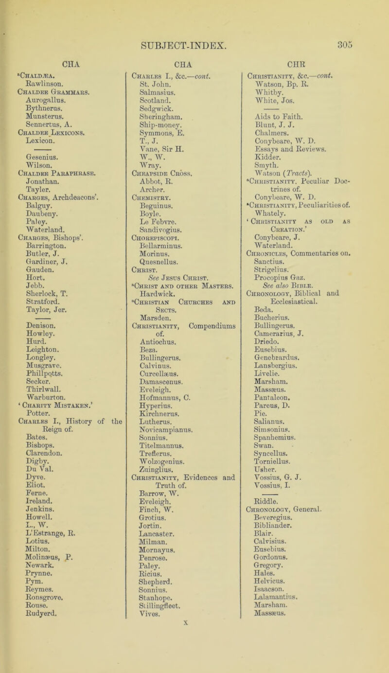 C1IA 'Chaldea. Rawlinson. Chaldee Grammars. Aurogallus. Bythnerus. Mun stems. Sennertus, A. Chaldee Lexicons. Lexicon. Gesenius. Wilson. Chaldee Paraphrase. Jonathan. Tayler. Charges, Archdeacons’. Balguy. Daubeny. Paley. Waterland. Charges, Bishops’. Barrington. Butler, J. Gardiner, J. Gauden. Hort. Jebb. Sherlock, T. Stratford. Taylor, Jer. Denison. Howley. Hurd. Leighton. Longley. Musgrave. Phillpqtts. Seeker. Thirlwall. Warburton. ‘ Charity Mistaken.’ Potter. Charles I., History of the Reign of. Bates. Bishops. Clarendon. Digby. Du Val. Dyve. Eliot. Feme. Ireland. Jenkins. Howell. L., W. L’Estrange, R. Lotius. Milton. Molingeus, P. Newark. Prynne. Pym. Reymes. Ronsgrove. Rouse. Rudyerd. CHA Charles I., &c.—cont. St. John. Salmasius. Scotland. Sedgwick. Sheringham. Ship-money. Symmons, E. T. J. Vane, Sir H. W„ W. Wray. Cheapside Cross. Abbot, R. Archer. Chemistry. Beguinus. Boyle. Le Febvre. Sandivogius. Chorepiscopi. Bellarminus. Morinus. Quesnellus. Christ. See Jesus Christ. “Christ and other Masters. Hardwick. “Christian Churches and Sects. Marsden. Christianity, Compondiums of. Antiochus. Beza. Bullingems. Calvinus. Curcellaeus. Damascenus. Eveleigh. Hofmannus, C. Hyperius. Kirchnerus. Luthems. Novicampianus. Sonnius. Titelmannus. Treflerus. Wolzogenius. Zuinglius. Christianity, Evidences and Truth of. Barrow, W. Eveleigh. Finch, W. Grotius. Jortin. Lancaster. Milman. Mornayus. Penrose. Paley. Ricius. Shepherd. Sonnius. Stanhope. Stillingfleet. Vives. CHR Christianity, &c.—cont. Watson, Bp. R. Whitby. White, Jos. Aids to Faith. Blunt, J. J. Chalmers. Conybeare, W. D. Essays and Reviews. Kidder. Smyth. Watson {Tracts). “Christianity. Peculiar Doc- trines of. Conybeare, W. D. “Christianity, Peculiarities of. Whately. ‘ Christianity as old as Creation.’ Conybeare, J. Waterland. Chronicles, Commentaries on. Sanctius. Strigelius. Procopius Gaz. See also Bible. Chronology, Biblical and Ecclesiastical. Beda. Bucherius. Bullingerus. Camerarius, J. Driedo. Eusebius. Genebrardus. Lansbergius. Livelie. Marsham. Massseus. Pantaleon. Pareus, D. Pie. Salianus. Simsonius. Spanhemius. Swan. Syncellus. Torniellus. Usher. Vossius, G. J. Vossius, I. Riddle. Chronology, General. Beveregius. Bibliander. Blair. Calvisius. Eusebius. Gordonus. Gregory. Hales. Helvicus. Isaacson. Lalamantius. Marsham. Massaeus. x