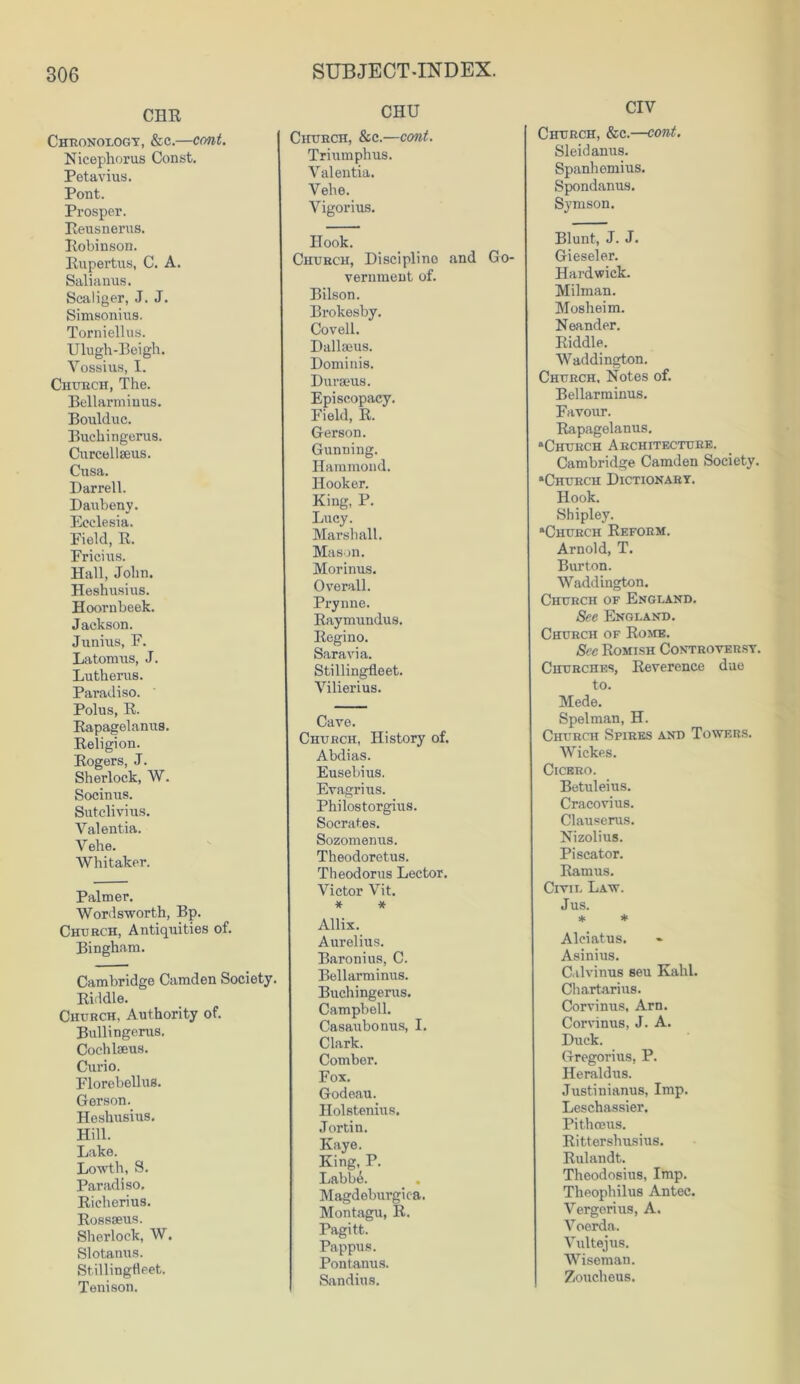 CHR Chronology, &c.—coni. Nicephorus Const. Petavius. Pont. Prosper. Rensnerus. Robinson. Rupertus, C. A. Salianus. Scaliger, J. J. Simsonius. Torniellus. Ulugh-Beigh. Yossius, I. Church, The. Bellarminus. Boulduc. Buchingerus. Curcellseus. Cusa. Darrell. Daubeny. Ecclesia. Field, R. Fricius. Hall, John. Heshusius. Hoornbeek. Jackson. Junius, F. Latomus, J. Lutherus. Paradiso. Polus, R. Rapagelanus. Religion. Rogers, J. Sherlock, AY. Socinus. Sutclivius. Valentia. Vehe. Whitaker. Palmer. Wordsworth, Bp. Church, Antiquities of. Bingham. Cambridge Camden Society. Riddle. Church, Authority of. Bullingerus. Cochlseus. Curio. Florebellus. Gerson. Heshusius. Hill. Lake. Lowth, S. Paradiso. Richerius. Rossseus. Sherlock, W. Slotanus. Stillingfleet. Tenison. SUBJECT-INDEX. CHU Church, &c.—cont. Triumphus. Yalentia. Vehe. Vigorius. Hook. Church, Discipline and Go- vernment of. Bilson. Brokesby. Coveil. Dallseus. Dominis. Durseus. Episcopacy. Field, R. Gerson. Gunning. Hammond. Hooker. King, P. Lucy. Marshall. Mason. Morinus. Overall. Prynne. Raymundus. Regino. Sara via. Stillingfleet. Vilierius. Cave. Church, History of. Abdias. Eusebius. Evagrius. Philostorgius. Socrates. Sozomenus. Theodoretus. Theodorus Lector. Victor Vit. * * Allix. Aurelius. Baronius, C. Bellarminus. Buchingerus. Campbell. Casaubonus, I. Clark. Comber. Fox. Godeau. Holstenius. Jortin. Kaye. King, P. LabbA Magdeburgiea. Montagu, R. Pagitt. Pappus. Pontanus. Sandius. CIV Church, &c.—cont. Sleidanus. Spanhemius. Spondanus. Symson. Blunt, J. J. Gieseler. Hardwick. Milman. Mosheim. Neander. Riddle. Waddington. Church, Notes of. Bellarminus. Favour. Rapagelanus. “Church Architecture. Cambridge Camden Society. “Church Dictionary. Hook. Shipley. “Church Reform. Arnold, T. Burton. Waddington. Church of England. See England. Church of Rome. See Romish Controversy. Churches, Reverence due to. Mede. Spelman, H. Church Spires and Towers. Wickes. Cicero. Betuleius. Cracovius. Clauserus. Nizolius. Piscator. Ramus. Civil Law. Jus. * * Alciatus. Asinius. Cilvinus seu Kalil. Chartarius. Corvinus, Arn. Corvinus, J. A. Duck. Gregorius, P. Heraldus. Justinianus, Imp. Leschassier. Pithceus. Rittershusius. Rulandt. Theodosius, Imp. Theophilus Antec. Vergorius, A. Voerda. Vultejus. Wiseman. Zoucheus.