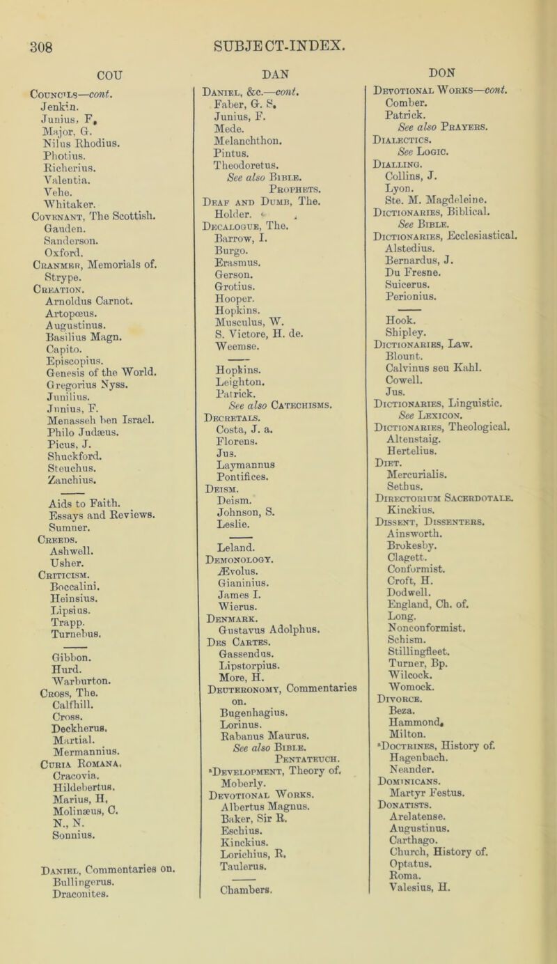 cou Councils—cont. Jenkin. Junius, F, Major, G. Nilus Rhodius. Photius. Richeri us. Valentia. Velio. Whitaker. Covenant, The Scottish. Gauden. Sanderson. Oxford. Cranmer, Memorials of. Strype. Creation. Arnoldus Carnot. Artopceus. Augustinus. Basilius Magn. Capito. Episcopius. Genesis of the World. Gregorius Nyss. Junilius. Junius, F. Menasseh hen Israel. Philo Judaeus. Picus, J. Shuckford. Steuchus. Zanchius. Aids to Faith. Essays and Reviews. Sumner. Creeds. Ashwell. Usher. Criticism. Boccalini. Heinsius. Lipsi us. Trapp. Turnebus. Gibbon. Hurd. Warburton. Cross, The. Calfhill. Cross. Deckherus. Martial. Mermannius. Curia Romana. Cracovia. Hildebertus. Marius, H, Molinaeus, C. N., N. Sonnius. Daniel, Commentaries on. Bullingerus. Draconites. DAN Daniel, &c.—cont. Faber, G. S, Junius, F. Mede. Melanchthon. Pintus. Theodoretus. See also Bible. Prophets. Deaf and Dumb, The. Holder, y ^ Decalogue, The. Barrow, I. Burgo. Erasmus. Gerson. Grotius. Hooper. Hopkins. Musculus, W. S. Victoro, II. de. Weemse. Hopkins. Leighton. Patrick. See also Catechisms. Decretals. Costa, J. a. Florens. Ju3. Laymannus Pontifices. Deism. Deism. Johnson, S. Leslie. Leland. Demonology. iEvolus. Gianinius. James I. Wierus. Denmark. Gustavus Adolphus. Des Cartes. Gassendus. Lipstorpius. More, H. Deuteronomy, Commentaries on. Bugenhagius. Lorinus. Rabanus Maurus. See also Bible. Pentateuch. “Development, Theory of. Moberly. Devotional Works. Albertus Magnus. Baker, Sir R. Eschius. Kinckius. Lorichius, R, Taulerus. Chambers. DON Devotional Works—cont. Comber. Patrick. See also Prayers. Dialectics. See Logic. Dialling. Collins, J. Lyon. Ste. M. Magdeleine. Dictionaries, Biblical. See Bible. Dictionaries, Ecclesiastical. Alstedius. Bernardus, J. Du Fresne. Suicerus. Perionius. Hook. Shipley. Dictionaries, Law. Blount. Calvinus seu Kahl. Cowell. Jus. Dictionaries, Linguistic. See Lexicon. Dictionaries, Theological. Altenstaig. Hertelius. Diet. Mercurialis. Sethus. Directorium Sacerdotale. Kinckius. Dissent, Dissenters. Ainsworth. Brokesby. Clagett. Conformist. Croft, H. Dodwell. England, Ch. of. Long. Nonconformist. Schism. Stillingfleet. Turner, Bp. Wilcock. Womock. Divorce. Beza. Hammond# Milton. Doctrines, History of. Hagenbach. Neander. Dominicans. Martyr Festus. Donatists. Arelatense. Augustinus. Carthago. Church, History of. Optatus. Roma. Valesius, H.