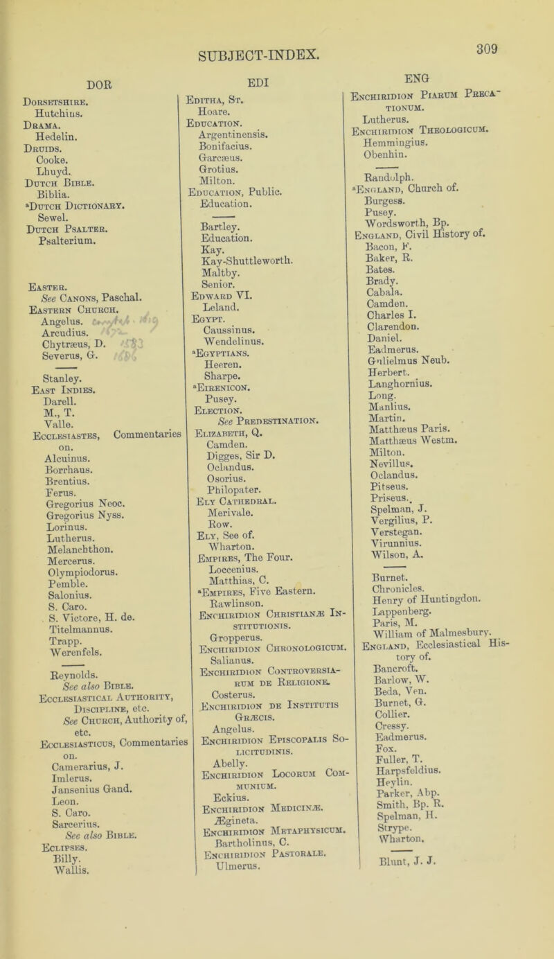 DOR Dorsetshire. Hutchius. Drama. Hedelin. Druids. Cooke. Lhuyd. Dutch Bible. Biblia. “Dutch Dictionary. Sewel. Dutch Psalter. Psalterium. Easter. See Canons, Paschal. Eastern Church. Angelus. Arcudius. Chytrseus, D. Severus, G. Stanley. East Indies. Darell. M., T. Valle. Ecclesiastes, Commentaries on. Alcuinus. Borrhaus. Brentius. Perns. Gregorius Ncoc. Gregorius Nyss. Lorinus. Lutherus. Melanchthon. Mercerus. Olympiodorus. Pemble. Salonius. S. Caro. S. Victore, H. de. Titelmannus. Trapp. Werenfels. Reynolds. See also Bible. Ecclesiastical Authority, Discipline, etc. See Church, Authority of, etc. Ecclesiasticus, Commentaries on. Camerarius, J. Imlerus. Jansenius Gand. Leon. S. Caro. Sarcerius. Sec also Bible. Eclipses. Billy. Wallis. EDI Editha, St. Hoare. Education. Argentinensis. Bonifacius. Garcaeus. Grotius. Milton. Education, Public. Education. Bartley. Education. Kay. Kay-Shuttleworth. Maltby. Senior. Edward VI. Leland. Egypt. Caussinus. Wendelinus. “Egyptians. Heeren. Sharpe. “Eirenicon. Pusey. Election. See Predestination. Elizabeth, Q. Camden. Digges, Sir D. Oclandus. Osorius. Philopater. Ely Cathedral. Merivale. Row. Ely, See of. Wharton. Empires, The Four. Loccenius. Matthias, C. “Empires, Five Eastern. Rawlinson. Enchiridion Christian.® In- stitutionis. Gropperus. Enchiridion Chronologicum, Salianus. Enchiridion Controversia- rum de Religione. Costerus. Enchiridion de Institutis Gr®cis. Angelus. Enchiridion Episcopai.is So- licitudinis. Abelly. Enchiridion Locorum Com- MUNICH. Eckius. Enchiridion Mkdicin®. iEgineta. Enchiridion Metaphysicum. Bartholinitis, C. Enchiridion Pastorale. Ulmerus. ENG Enchiridion Piarum Preca tionum. Lutherus. Enchiridion Theologicum. Hemmingius. Obenhin. Randolph. “England, Church of. Burgess. Pusey. Wordsworth, Bp. England, Civil History of. Bacon, F. Baker, R. Bates. Brady. Cabala. Camden. Charles I. Clarendon. Daniel. Eadmerus. Gnlielmus Neub. Herbert. Langhornius. Long. Manlius. Martin. Matthieus Paris. Matthseus Westm. Milton. Nevillus. Oclandus. Pitseus. Priseus.. Spelman, J. Vergilius, P. Verstegan. Virunnius. Wilson, A. Burnet. Chronicles. Henry of Huntingdon. Lappenberg. Paris, M. William of Malmesbury. England, Ecclesiastical His- tory of. Bancroft. Barlow, W. Beda, Ven. Burnet, G. Collier. Cressy. Eadmerus. Fox. Fuller, T. Harpsfeldius. Heylin. Parker, Abp. Smith, Bp. R. Spelman, H. Strype. Wharton. Blunt, J. J.