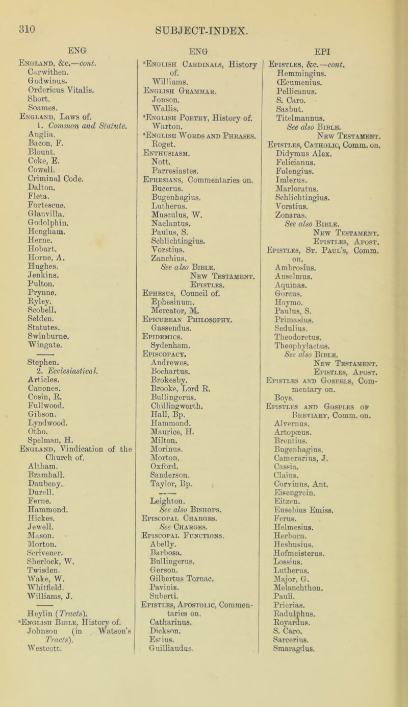 ENG England, &c.—cont. Carwithen. Godwinus. Orderieus Yitalis. Short. Soames. England, Laws of. 1. Common and Statute. Anglia. Bacon, F. Blount. Coke, E. Cowell. Criminal Code. Dalton. Fleta. Forteseue. Glanvilla. Godolphin. Hengham. Berne. Hobart. Horne, A. Hughes. Jenkins. Pulton. Prynne. By ley. Scobell. Selden. Statutes. Swinburne. Wingate. Stephen. 2. Ecclesiastical. Art icles. Canones. Cosin, R. Fullwood. Gibson. Lyndwood. Otho. Spelman, H. England, Vindication of the Church of. Altham. Bramhall. Daubeny. Durell. Feme. Hammond. Hickes. Jewell. Mason. Morton. Scrivener. Sherlock, W. Twisden. Wake, W. Whitfield. Williams, J. Heylin (Tracts). English Bible, History of. Johnson (in Watson’s Tracts). Westcott. ENG English Cardinals, History of. Williams. English Grammar. Jonson. Wallis. English Poetry, History of. War ton. “English Words and Phrases. Roget. Enthusiasm. Nott. Parresiastes. Ephesians, Commentaries on. Bucerus. Bugenhagius. Lutherus. Musculus, W. Nackmtus. Paulus, S. Schlichtingius. Vorstius. Zanchius. See also Bible. New Testament. Epistles. Ephesus, Council of. Ephesinum. Mercator, M. Epicurean Philosophy. Gassendus. Epidemics. Sydenham. Episcopacy. Andrewes. Bochartus. Brokesby. Brooke, Lord R. Bullingerus. Chillingworth. Hall, Bp. Hammond. Maurice, H. Milton. Morinus. Morton. Oxford. Sanderson. Taylor, Bp. Leighton. See also Bishops. Episcopal Charges. See Charges. Episcopal Functions. A belly. Barbosa. Bullingerus. Gerson. Gilbertus Tornac. Pavinis. Suberti. Epistles, Apostolic, Commen- taries on. Catharinus. Dickson. Estius. Guillia udus. EPI Epistles, &c.—cont. Hemmingius. (Eeumenius. Pellicanus. S. Caro. Sasbut. Titelmannus. See also Bible. New Testament. Epistles, Catholic, Comm. on. Didymus Alex. Felicianus. Folengius. Imlerus. Marloratus. Schlichtingius. Vorstius. Zonaras. See also Bible. New Testament. Epistles, Apost. Epistles, St. Paul’s, Comm, on. Ambros-ius. Anselmus. Aquinas. Gorcus. Haymo. Paulus, S. Primasius. Sedulius. Theodorctus. Tbeophyl actus. See also Bible. New Testament. Epistles, Apost. Epistles and Gospels, Com- mentary on. Boys. Epistles and Gospi.es of Breviary, Comm. on. Alvernus. Artopoeus. Brentius. Bugenhagius. Camerarius, J. Cassia. Claius. Corvinus, Ant. Eisengrein, Eitzon. Eusebius Emiss. Ferus. Helmesius. Herborn. Heshusius. Hofmeisterus. Lossius. Lutherus. Major, G. Melanchthon. Pauli. Pricrias. Radulphus. Royardus. S. Caro. Sarcerius. Smaragdus.