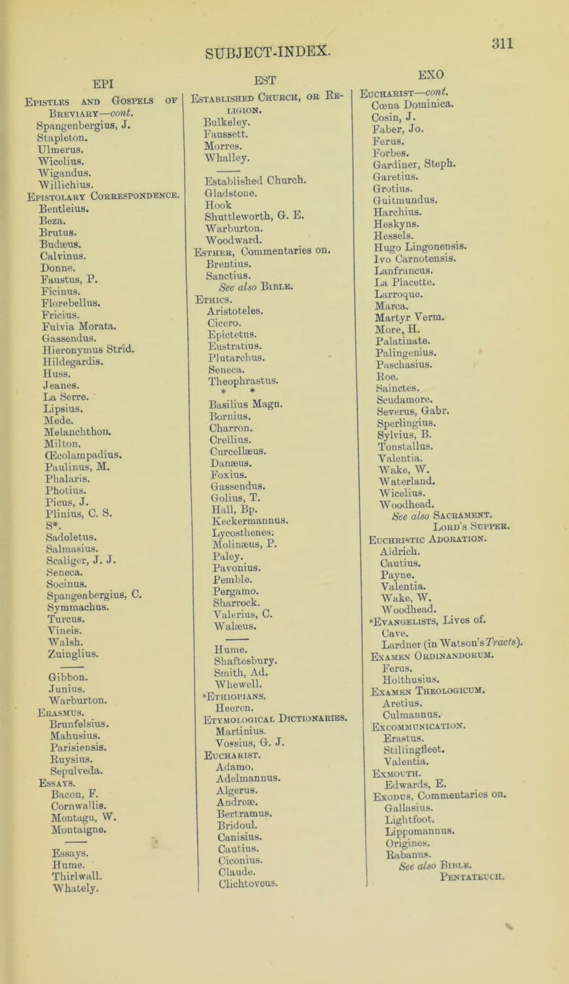 EPI EST Epistles and Gospels of Breviary—cont. Spangenbergius, J. Stapleton. Ulmerus. Wicelius. Wigandus. Willichius. Epistolary Correspondence. Bentleius. Beza. Brutus. Budseus. Calvinus. Donne. Faustus, P. Ficinus. Florebellus. Fricius. Fulvia Morata. Gassendus. Hieronymus Strid. Hildegardis. Huss. Jeanes. La Serre. Lipsius. Mede. Melanchthon. Milton. CEeolampadius. Paulinus, M. Phalaris. Photius. Picus, J. Plinius, C. S. S*. Sadoletus. Salmasius. Scaliger, J. J. Seneca. Socinus. Spangenbergius, C. Symmachus. Turcus. Vineis. Walsh. Zuiuglius. Gibbon. Junius. Warburton. Erasmus. Brunfelsius. Mahusius. Parisiensis. Ruysius. Sepulveda. Essays. Bacon, F. Cornwallis. Montagu, W. Montaigne. Essays. Hume. Thirl wall. Whately. Established Chubch, ob Re- ligion. Bulkeley. Faussett. Morres. Whalley. Established Church. Gladstone. Hook Shuttleworth, G. E. Warburton. Woodward. Esther, Commentaries on. Brentius. Sanctius. See also Bible. Ethics. Aristoteles. Cicero. Epictetus. Eustratius. Plutarchus. Seneca. Theophrastus. * * Basilius Magn. Bornius. Charron. Crellius. Curcellseus. Danseus. Foxius. Gassendus. Golius, T. Hall, Bp. Keekermannus. Lycosthenes; Molinseus, P. Paloy. Pavonius. Pemble. Pergamo. Sharrock. Valerius, C. Walaeus. Hume. Shaftesbury. Smith, Ad. W he well. “Ethiopians. Heeren. Etymological Dictionaries. Martinius. Vossius, G. J. Eucharist. Adamo. Adelmannus. Algerus. Andrese. Bertramus. Bridoul. Canisius. Cautius. Ciconius. Claude. Clichtoveus. EXO Eucharist—cont. Ccena Dominica. Cosin, J. Faber, Jo. Ferus. Forbes. Gardiner, Steph. Garetius. Grotius. Guitmundus. Harchius. Heskyns. Hessels. Hugo Lingonensis. Ivo Carnotensis. Lanfrancus. La Placette. Larroque. Marca. Martyr Verm. More, H. Palatinate. Palingenius. Paschasius. Roe. Sai notes. Scudamore. Severus, Gabr. Sperlingius. Sylvius, B. Tonstallus. Valentia. Wake, W. Waterland. Wicelius. Woodhead. See also Sacrament. Lord’s Supper. Euchbistic Adoration. Aldrich. Cautius. Payne. Valentia. Wake, W. Woodhead. “Evangelists, Lives of. Cave. Lardner (in Watson’s Tracts). Examen Obdinandorum. Ferus. HoLthusius. Examen Theologicum. Aretius. Culmaunus. Excommunication . Erastus. Stillingfleet. Valentia. Exmouth. Edwards, E. Exodus, Commentaries on. Gallasius. Lightfoot. Lippomannus. Origines. Rabanus. See also Bible. Pentateuch.