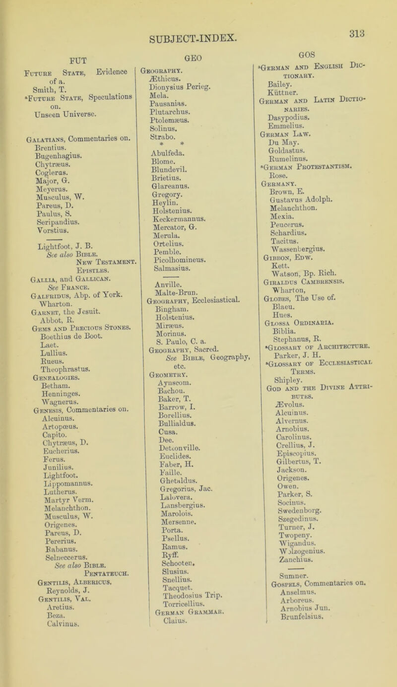 FUT Future State, Evidence of a. Smith, T. ‘Future State, Speculations on. Unseen Universe. Galatians, Commentaries on. Brentius. Bugenhagius. Chytraeus. Cogleras. Major, G. Meyerus. Musculus, W. Pareus, D. Paulus, S. Seripandius. Vorstius. Liglitfoot, J. B. See also Bible. New Testament. Epistles. Gallia, and Gallican. See France. Galfridus, Abp. of York. Wharton. Garnet, the Jesuit. Abbot, R. Gems and Precious Stones. Boethius de Boot. Laet. Lullius. Rueus. Theophrastus. Genealogies. Betham. Henninges. Wagnerus. Genesis, Commentaries on. Alcuinus. Artopceus. Capito. Chytrseus, D. Eucherius. Ferus. Junilius. Liglitfoot. Lippomannus. Lutherus. Martyr Verm. Melanchthon. Musculus, W. Origenes. Pareus, D. Pererius. Rabanus. Selneccerus. See also Bible. Pentateuch. Gentilis, Albericus. Reynolds, J. Gentilis, Val. Aretius. Beza. Calvinus. GEO Geography. iEthicus. Dionysius Perieg. Mela. Pausanias. Plutarchus. Ptolemseus. Solinus. Strabo. * * Abulfeda. Blome. Blundevil. Brietius. Glareanus. Gregory. Heylin. Holstenius. Keckermannus. Mercator, G. Merula. Ortelius. Pemble. Picolhomineus. Salmasius. Anville. Malte-Brun. Geography, Ecclesiastical. Bingham. Holstenius. Mirseus. Morinus. S. Paulo, C. a. Geography, Sacred. See Bible, Geography, etc. Geometry. Aynscom. Bachou. Baker, T. Barrow, I. Borellius. Bullialdus. Cusa. Dee. Detconville. Euclides. Faber, H. Faille. Ghetaldus. Gregorius, Jac. Laluvera. Lansbergius. Marolois. Mersenne. Porta. Psellus. Ramus. Ryfif. Schooten, Slusius. Snellius. Tacquet. Theodosius Trip. Torricellius. German Grammar. Claius. GOS “German and English Dic- tionary. Bailey. Kiittner. German and Latin Dictio- naries. Dasypodius. Emmelius. German Law. Du May. Goldastus. Rumelinus. “German Protestantism. Rose. Germany. Brown, E. Gustavus Adolph. Melanchthon. Mexia. Peucerus. Schardius. Tacitus. Wassenbergius. Gibbon, Edw. Kett. Watson, Bp. Rich. Giraldus Cambrensis. Wharton, Globes, The Use of. Blaeu. Hues. Glossa Ordinaeia. Biblia. Stephanus, R. “Glossary of Architecture. Parker, J. H. “Glossary of Ecclesiastical Terms. Shipley. God and the Divine Attri- butes. JEvolus. Alcuinus. Alvernus. Arnobius. Carolinus. Crellius, J. Episcopius. Gilbertus, T. Jackson. Origenes. Owen. Parker, S. Soeiuus. Swedenborg. Szegedinus. Turner, J. Twopeny. Wigandus. W jlzogenius. Zanchius. Sumner. Gospels, Commentaries on. Anselmus. Arboreus. Arnobius Jun. Brunfelsius.