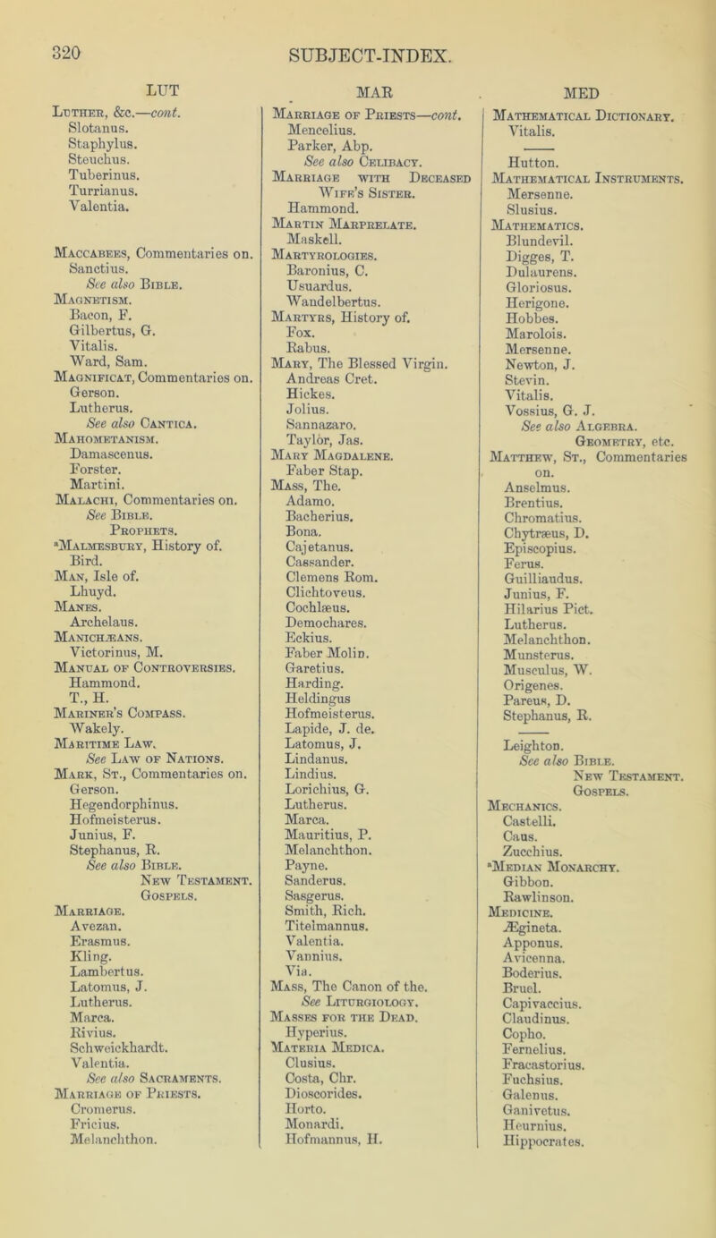 LUT Luther, &c.—cant. Slotanus. Staphylus. Steuchus. Tuberinus. Turrianus. Valentia. Maccabees, Commentaries on. Sanctius. See also Bible. Magnetism. Bacon, F. Gilbertus, G. Vitalis. Ward, Sam. Magnificat, Commentaries on. Gerson. Lutherus. See also Cantica. Mahometanism. Damascenus. Forster. Martini. Malachi, Commentaries on. See Bible. Prophets. “Malmesbury, History of. Bird. Man, Isle of. Lhuyd. Manes. Archelaus. Manichjeans. Victorinus, M. Manual of Controversies. Hammond. T., H. Mariner’s Compass. Wakely. Maritime Law. See Law of Nations. Mark, St., Commentaries on. Gerson. Hegendorphinus. Hofmei stems. Junius, F. Stepbanus, R. See also Bible. New Testament. Gospels. Marriage. Avezan. Erasmus. Kling. Lambertus. Latomus, J. Lutherus. Marca. Rivius. Schweickhardt. Valentia. See also Sacraments. Marriage of Priests. Cromerus. Fricius. Melanchthon. MAR Marriage of Priests—cont. Mencelius. Parker, Abp. See also Celibacy. Marriage with Deceased Wife’s Sister. Hammond. Martin Marprelate. Maskell. Martyrologies. Baronius, C. Usuardus. Wandelbertus. Martyrs, History of. Fox. Rabus. Mary, The Blessed Virgin. Andreas Cret. Hickes. Jolius. Sannazaro. Taylor, Jas. Mary Magdalene. Faber Stap. Mass, The. Adamo. Bacherius. Bona. Caj etanus. Cassander. Clemens Rom. Clichtoveus. Cochlseus. Demochares. Eckius. Faber Molin. Garetius. Harding. Heldingus Hofmeisterus. Lapide, J. de. Latomus, J. Lindanus. Lindius. Lorichius, G. Lutherus. Marca. Mauritius, P. Melanchthon. Payne. Sanderus. Sasgerus. Smith, Rich. Titeimannus. Valentia. Vannius. Via. Mass, The Canon of the. See Liturgiology. Masses for the Dead. Hyperius. Materia Medica. Clusius. Costa, Chr. Dioscorides. Horto. Monardi. Hofmannus, H. MED Mathematical Dictionary. Vitalis. Hutton. Mathematical Instruments. Mersenne. Slusius. Mathematics. Blundevil. Digges, T. Dulaurens. Gloriosus. Herigone. Hobbes. Marolois. Mersenne. Newton, J. Stevin. Vitalis. Vossius, G. J. See also Algebra. Geometry, etc. Matthew, St., Commentaries on. Anselmus. Brentius. Chromatius. Chytraeus, D. Episcopius. Ferns. Guilliaudus. Junius, F. Hilarius Piet. Lutherus. Melanchthon. Munsterus. Musculus, W. Ori genes. Pareus, D. Stephanus, R. LeightoD. See also Bible. New Testament. Gospels. Mechanics. Castelli. Cans. Zucchius. “Median Monarchy. Gibbon. Rawlinson. Medicine. iEgineta. Apponus. Avicenna. Boderius. Bruel. Capivaccius. Claudinus. Copho. Fernelius. Fracastorius. Fuchsius. Galenus. Ganivetus. Heurnius. Hippocrates.