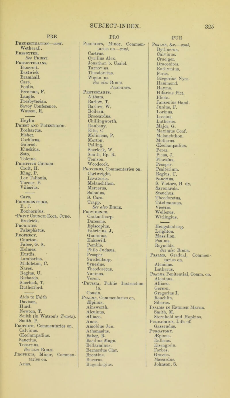 PRE Predestination—cont. Wetherall. Presbyter. See Priest. Pres byte rians. Bancroft. Bast wick Bramhall. Care. Foulis. Freeman, F. Langle. Presbyterian. Savoy Conference. Watson, R. Heylin. Priest and Priesthood. Bochartus. Fisher. Cochlaeus. Gabriel. Kinckius. Soto. Toletus. Primitive Church. Croft, H. King, P. Lex Talionis. Turner, F. Vilierius. Cave. Primogeniture. B„ J. Boxhornius. Privy Council Eccl. Judo. Brodrick. Prodigies. Palaephatus. Prophecy. Cnurton. Faber, G. S. Holmes. Hurdis. Lambertus. Middleton, C. Nares. Regius, U. Richards. Sherlock, T. Rutherford. Aids to Faith Davison. Hurd. Newton, T. Smith (in Watson’s Tracts). Smith, P. Prophets, Commentaries on. Calvinus. (Ecolampadius. Sanctius. Tosarrius. See also Bibi.e. Prophets, Minor, Commen- taries on. Arias. PRO Prophets, Minor, Commen- taries on—cont. Castrus. Cyrillus Alex. Jonathan b. Uzziel. Tarnovius. Theodoretus. Wigan : us. See also Bible. Prophets. Protestants. Altham. Barlow, T. Barlow, W. Boileau. Broccardus. Chillingworth. Daubeny. Ellis, C. Molinaeus, P. Morton. Pelling. Sherlock, W. Smith, Bp. R. TeDison. Woodcock. Proverbs, Commentaries on. Cartwright. Lavaterus. Melanchthon. Mercerus. Salonius. S. Caro. Trapp. See also Bible. Providence. Crakauthorp. Duresme. Episeopius. Fabricius, J. Gianinius. Hakewill. Pemble. Philo Judaeus. Prosper. Swedenborg. Synesius. Theodoretus. Vaninus. Veron. Prussia, Public Instruction in. Cousin. Psalms, Commentaries on. ASpinus. Ainsworth. Alcuinus. Alliaco. Ames. Amobius Jun. Athanasius. Baker, R. Basilius Magn. Bellarminus. Bernardus Clar. Brontius. Bucerus. Bugenhagius. PUR ! Psalms, &c.—cont. Bythnerus. Calvinus. Cruciger. Draconites. Euthymius. Ferus. Gregorius Nyss. Hammond. Haymo. Hilarius Piet. Idiota. Jansenius Gand. Junius, F. Lori n us. Lossius. Lutherus. Major, G. Maximus Conf. Melanchthon. Mollerus. GScolainpadius. Perez. Picus, J. Placidus. Prosper. Psalterium. Regius, U. Sanctius. S. Victore, H. de, Savonarola. Steuchus. Theodoretus. Titelmannus. Viccars. Wellerus. Witlingius. Hengstenberg. Leighton. Massillon. Psalms. Reynolds. See also Bible. Psalms, Gradual, Commen- taries on. Alcuinus. Lutherus. Psalms,Penitential, Comm. on. Alcuinus. Alliaco. Gerson. Gregorius I. Reuchlin. Siberus. Psalms in English Metre, Smith, M. Sternhold and Hopkins. Pttrbachius, Life of. Gassendus. Purgatory. H5pinus. Dallsus. Eisengrein. Forbes. Gnecus. Msecardus. Johnson, S.
