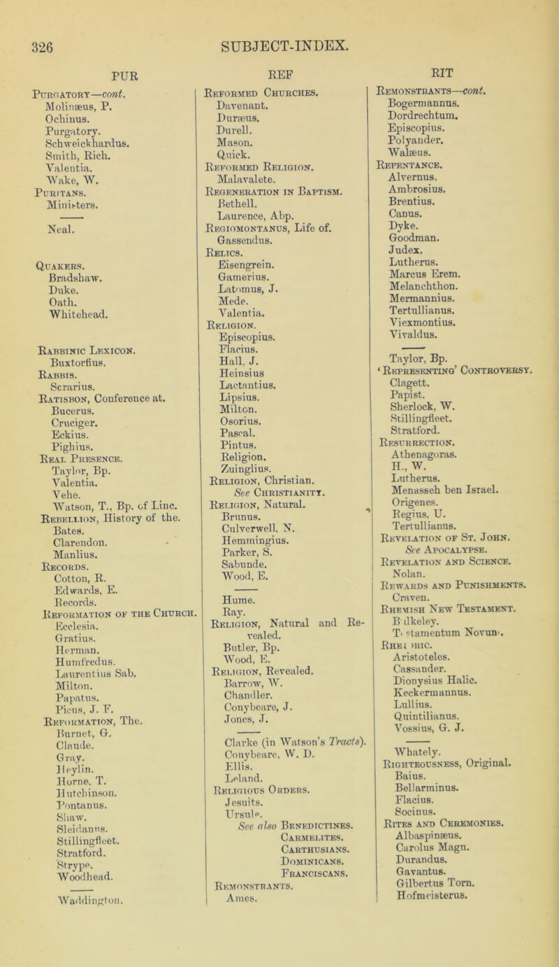 PUR Purgatory—coni. Molinseus, P. Ocliinus. Purgatory. Schweickhardus. Smith, Rich. Valentia. Wake, W. Puritans. Ministers. Neal. Quakers. Bradshaw. Duke. Oath. Whitehead. Rabbinic Lexicon. Buxtorfius. Rabbis. Serarius. Ratisbon, Conference at. Bucerus. Crucigcr. Eckius. Pighius. Real Presence. Taylor, Bp. Valentia. Vehe. Watson, T., Bp. of Line. Rebellion, History of the. Bates. Clarendon. Manlius. Records. Cotton, R. Edwards, E. Records. Reformation of the Church. Ecclesia. Gratius. Herman. Humfredus. Laurentius Sab. Milton. Papatus. Picus, J. F. Reformation, The. Burnet, G. Claude. Gray. Jleylin. Horne. T. Hutchinson. Pontanus. Shaw. Sleidanus. Stillingfleet. Stratford. Strype. Woodhead. Waddington. REF Reformed Churches. Davenant. Duraeus. Durell. Mason. Quick. Reformed Religion. Malavalete. Regeneration in Baptism. Bethell. Laurence, Abp. Regiomontanus, Life of. Gassendus. Relics. Eisengrein. Gamerius. Latomus, J. Mede. Valentia. Religion. Episcopius. Flacius. Hall. J. Heinsius Lactantius. Lipsius. Milton. Osorius. Pascal. Pintus. Religion. Zuinglius. Religion, Christian. See Christianity. Religion, Natural. Brunus. Culverwell, N. Hemmingius. Parker, S. Sabunde. Wood, E. Hume. Ray. Religion, Natural and Re- vealed. Butler, Bp. Wood, E. Religion, Revealed. Barrow, W. Chandler. Conybeare, J. Jones, J. Clarke (in Watson's Tracts). Conybeare, W. D. Ellis. Leland. Religious Orders. Jesuits. Ursula. See aho Benedictines. Carmelites. Carthusians. Dominicans. Franciscans. Remonstrants. Ames. RIT Remonstrants—cont. Bogerm annus. Dordrechtum. Episcopius. Polyander. Walseus. Repentance. Alvernus. Ambrosius. Brentius. Canus. Dyke. Goodman. Judex. Lutherus. Marcus Erem. Melanchthon. Mermannius. Tertullianus. Viexmontius. Vivaldus. Taylor, Bp. ‘ Representing’ Controversy. Clagett. Papist. Sherlock, W. Stillingfleet. Stratford. Resurrection. Athenagoras. H„ W. Lutherus. Menasseh ben Israel. Origenes. Regius, U. Tertullianus. Revelation of St. John. See Apocalypse. Revelation and Science. Nolan. Rewards and Punishments. Craven. Bheuish New Testament. B ilkeley. T< «t amen turn Novum. Rhei >ric. Aristoteles. Cassander. Dionysius Halic. Iveckermannus. Lullius. Quintilianus. Vossius, G. J. Whately. Righteousness, Original. Baius. Bellarminus. Flacius. Socinus. Rites and Ceremonies. Albaspinaeus. Carolus Magn. Durandus. Gavantus. Gilbertus Torn. Hofmeisterus.
