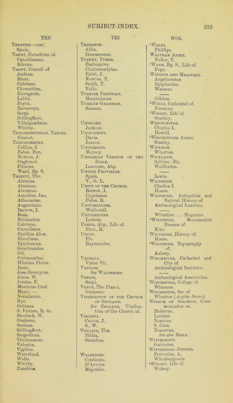 TRE Treaties—cont. Spain. Trent, Catechism of. Catechismus. Ederus. Trent, Council of. Andreae. Brent. Calvinus. Chemnitius. Eisengrein. Labbe. Payva. Ravesteyn. Sarpi. Stillingfleet. Villalpandaeus. Whitby. Trigonometrical Tables. Gunter. Trigonometry. Collins, J. Faber, Hon. Newton, J. Oughtred. Pitiseus. Ward, Bp. S. Trinity, The. Alciatus. Alcuinus. Alvernus. Arnobius Jun. Athanasius. Augustinus. Barrow, I. Beza. Bibliander. Calvinus. Curcellaeus. Cyrillus Alex. Eniedinus. Epiphanius. Genebrardus. Gil. Guitmundus. Hilarius Pictav. Isaac. Jasz-Berenyius. Jones, W. Junius, F. Maximus Conf. Mayo, —. Novatianus. Nye. Ochinus. S. Victore, R. do. Sherlock, W. Simlerus. Socinus. Stillingfleet. Szegedinus. Titelmannus. Valentia. Vigilius. Waterland. Wells. Whitby. Zancbius. TRI Trisagion. Allix. Bamasconus. Turkey, Turks. Busbequius. Chalcocondylas. Fabri, J. Newton, T. Smith, T. Valle. Turkish Festivals. Hospinianus. Turkish Grammar. Seaman. Unbelief. Jackson. Uniformity. Davis. Jeaues. Unitarians. Moysey. Unitarian Version of the Bible. Laurence, Abp. United Provinces. Spain. V., G. L. Unity of the Church. Barrow, I. Cyprianus. Polus, R. Universalism. Wetherall. Universities. Losieug. Usher, Abp., Life of. Parr., R. Usury. Pio. Raymundus. Vandals. Victor Vit, Vaudois. See Walijenses. Venice. Sarpi. Venus, The Plant t. Grynaeus. Vindication of the Church of England. See England, Vindica- tion of the Church of. Virginia. Cotton, J. S., W. Vulgate, The. Biblia. Steuchus. Waldenses. Confessio. D’An vers. Majendie. WOL “Wales. Phillips. Waltham Abbey. Fuller, T. “Ward, Bp. S., Life of. Pope. Weights and Measures. Angelocrator. Epiphanius. Weemse. Gibbon. “Wells, Cathedral of. Freeman. “Wesley, Life‘of. Southey. Westminster. Charles I. Howell. “Westminster Abbey. Stanley. Wickham. Wharton. WlCKLIFFE. Sylvius, vEn. Wodfordus. Lewis. Wiltshire. Charles I. Hoare. Wiltshire, Antiquities and Natural History of. Archaeological Institute. Wiltshire . . . Magazine. “Wiltshire, Monumental Brasses of. Kite. Wiltshire, History of. Hoare. “Wiltshire, Topography of. Aubrey. Winchester, Cathedral and City of. Archaeological Institute. Archaeological Association. Winchester, College of. Wieamus. Winchester, See of. Wharton (Anglia Sacra). Wisdom of Solomon, Com- mentaries on. Holcotus. Lorinus. Nannius. S. Caro. Tosarrius. See also Bible. Witchcraft. Gutierrez. Wittembkro Divines. Praetorius, A. Wittebergensis. “Wolsey, Life of. Wolsey.