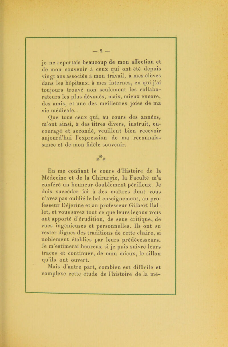 je ne reportais beaucoup de mon affection et de mon souvenir à ceux qui ont été depuis vingt ans associés à mon travail, à mes élèves -dans les hôpitaux, a mes internes, en qui j ai toujours trouvé non seulement les collabo- rateurs les plus dévoués, mais, mieux encore, des amis, et une des meilleures joies de ma vie médicale. Que tous ceux qui, au cours des années, m’ont ainsi, à des titres divers, instruit, en- couragé et secondé, veuillent bien recevoir aujourd’hui l’expression de ma reconnais- sance et de mon fidèle souvenir. *** En me confiant le cours d’Histoire de la Médecine et de la Chirurgie, la Faculté m’a conféré un honneur doublement périlleux. Je dois succéder ici à des maîtres dont vous n’avez pas oublié le bel enseignement, au pro- fesseur Déjerine et au professeur Gilbert Bal- let, et vous savez tout ce que leurs leçons vous ont apporté d’érudition, de sens critique, de vues ingénieuses et personnelles. Ils ont su rester dignes des traditions de cette chaire, si noblement établies par leurs prédécesseurs. Je m’estimerai heureux si je puis suivre leurs traces et continuer, de mon mieux, le sillon qu’ils ont ouvert. Mais d’autre part, combien est difficile et complexe cette étude de l’histoire de la mé-