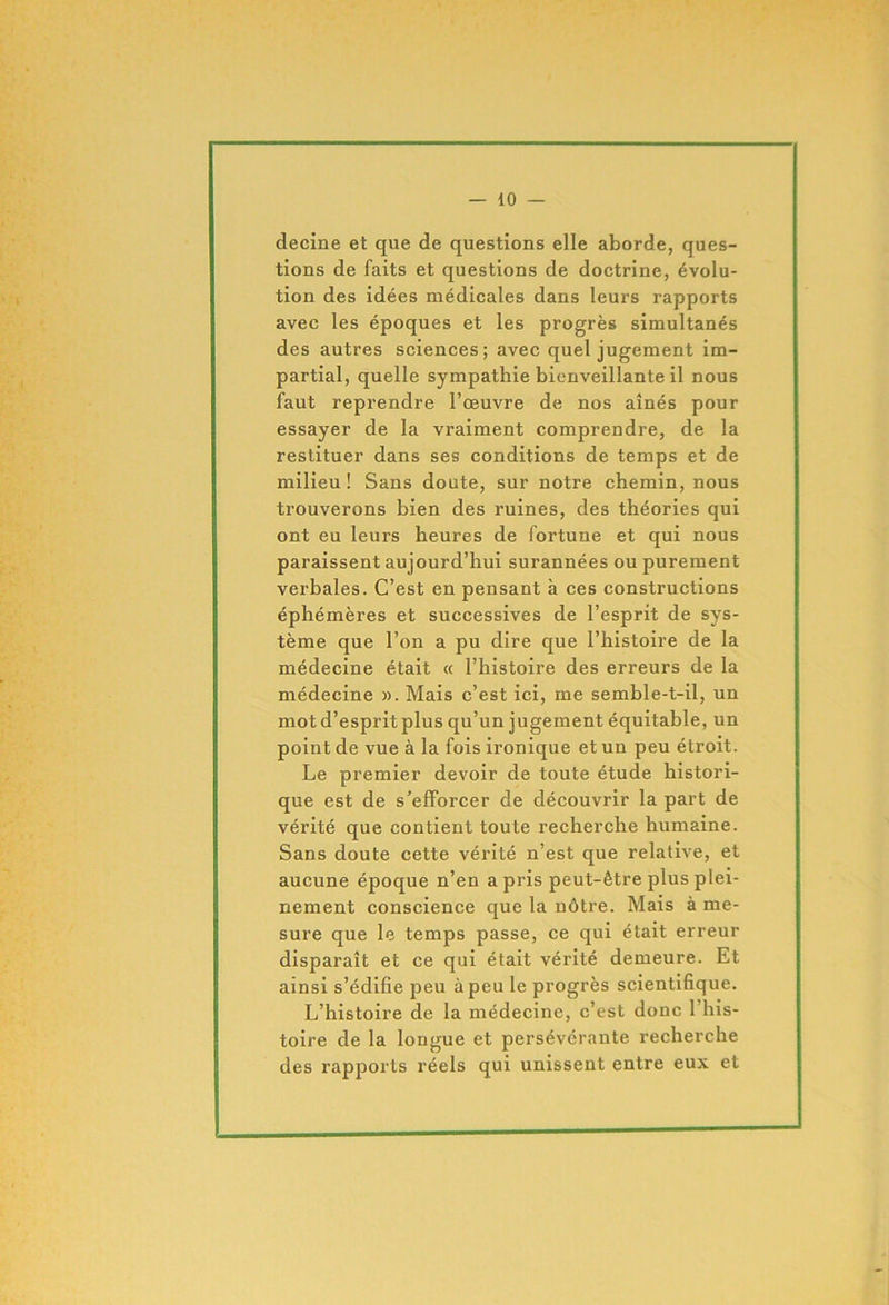decine et que de questions elle aborde, ques- tions de faits et questions de doctrine, évolu- tion des idées médicales dans leurs rapports avec les époques et les progrès simultanés des autres sciences; avec quel jugement im- partial, quelle sympathie bienveillante il nous faut reprendre l’œuvre de nos aînés pour essayer de la vraiment comprendre, de la restituer dans ses conditions de temps et de milieu ! Sans doute, sur notre chemin, nous trouverons bien des ruines, des théories qui ont eu leurs heures de fortune et qui nous paraissent aujourd’hui surannées ou purement verbales. C’est en pensant à ces constructions éphémères et successives de l’esprit de sys- tème que l’on a pu dire que l’histoire de la médecine était « l’histoire des erreurs de la médecine ». Mais c’est ici, me semble-t-il, un mot d’esprit plus qu’un jugement équitable, un point de vue à la fois ironique et un peu étroit. Le premier devoir de toute étude histori- que est de s’efforcer de découvrir la part de vérité que contient toute recherche humaine. Sans doute cette vérité n’est que relative, et aucune époque n’en a pris peut-être plus plei- nement conscience que la nôtre. Mais à me- sure que le temps passe, ce qui était erreur disparaît et ce qui était vérité demeure. Et ainsi s’édifie peu à peu le progrès scientifique. L’histoire de la médecine, c’est donc l’his- toire de la longue et persévérante recherche des rapports réels qui unissent entre eux et