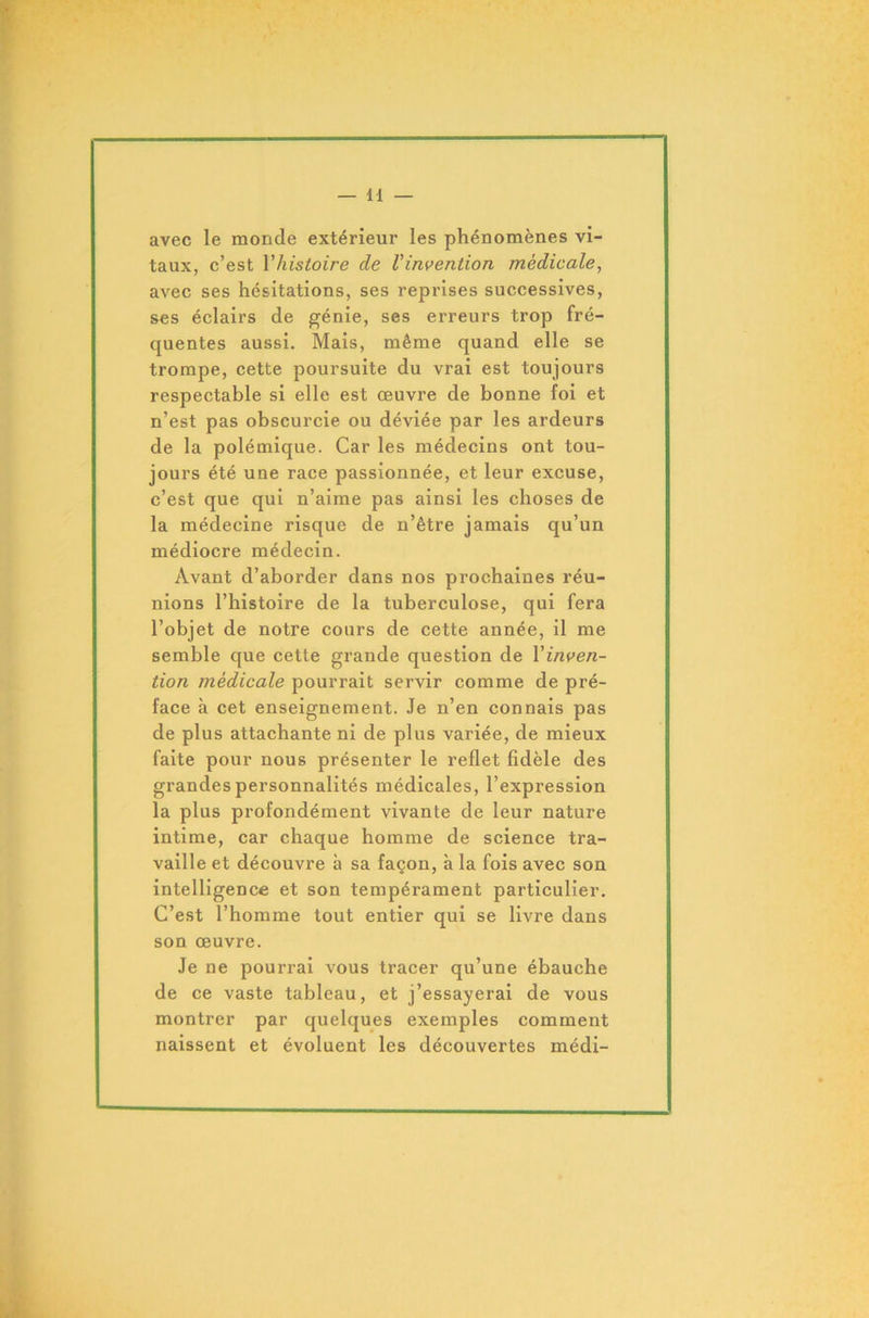 avec le monde extérieur les phénomènes vi- taux, c’est Yhistoire de l'invention médicale, avec ses hésitations, ses reprises successives, ses éclairs de génie, ses erreurs trop fré- quentes aussi. Mais, même quand elle se trompe, cette poursuite du vrai est toujours respectable si elle est œuvre de bonne foi et n’est pas obscurcie ou déviée par les ardeurs de la polémique. Car les médecins ont tou- jours été une race passionnée, et leur excuse, c’est que qui n’aime pas ainsi les choses de la médecine risque de n’être jamais qu’un médiocre médecin. Avant d’aborder dans nos prochaines réu- nions l’histoire de la tuberculose, qui fera l’objet de notre cours de cette année, il me semble que cette grande question de Y inven- tion médicale pourrait servir comme de pré- face à cet enseignement. Je n’en connais pas de plus attachante ni de plus variée, de mieux faite pour nous présenter le reflet fidèle des grandes personnalités médicales, l’expression la plus profondément vivante de leur nature intime, car chaque homme de science tra- vaille et découvre à sa façon, à la fois avec son intelligence et son tempérament particulier. C’est l’homme tout entier qui se livre dans son œuvre. Je ne pourrai vous tracer qu’une ébauche de ce vaste tableau, et j’essayerai de vous montrer par quelques exemples comment naissent et évoluent les découvertes médi-