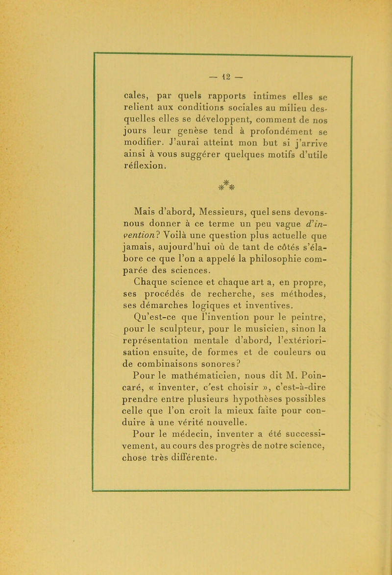 — \2 — cales, par quels rapports intimes elles se relient aux conditions sociales au milieu des- quelles elles se développent, comment de nos jours leur genèse tend à profondément se modifier. J’aurai atteint mon but si j’arrive ainsi à vous suggérer quelques motifs d’utile réflexion. Mais d’abord, Messieurs, quel sens devons- nous donner à ce terme un peu vague d’in- vention? Yoilà une question plus actuelle que jamais, aujourd’hui où de tant de côtés s’éla- bore ce que l’on a appelé la philosophie com- parée des sciences. Chaque science et chaque art a, en propre, ses procédés de recherche, ses méthodes, ses démarches logiques et inventives. Qu’est-ce que l’invention pour le peintre, pour le sculpteur, pour le musicien, sinon la représentation mentale d’abord, l’extériori- sation ensuite, de formes et de couleurs ou de combinaisons sonores? Pour le mathématicien, nous dit M. Poin- caré, « inventer, c'est choisir », c’est-à-dire prendre entre plusieurs hypothèses possibles celle que l’on croit la mieux faite pour con- duire à une vérité nouvelle. Pour le médecin, inventer a été successi- vement, au cours des progrès de notre science, chose très différente.