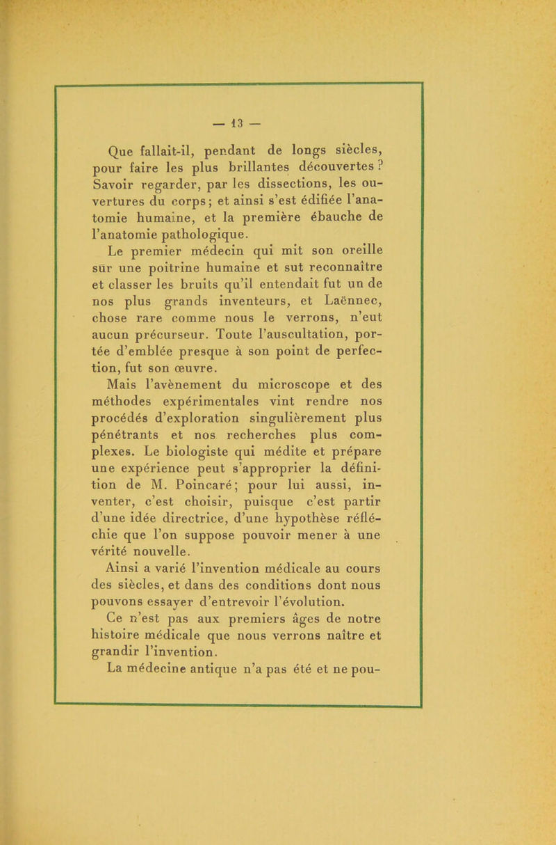 Que fallait-il, pendant de longs siècles, pour faire les plus brillantes découvertes ? Savoir regarder, par les dissections, les ou- vertures du corps; et ainsi s’est édifiée l’ana- tomie humaine, et la première ébauche de l’anatomie pathologique. Le premier médecin qui mit son oreille sur une poitrine humaine et sut reconnaître et classer les bruits qu’il entendait fut un de nos plus grands inventeurs, et Laënnec, chose rare comme nous le verrons, n’eut aucun précurseur. Toute l’auscultation, por- tée d’emblée presque à son point de perfec- tion, fut son œuvre. Mais l’avènement du microscope et des méthodes expérimentales vint rendre nos procédés d’exploration singulièrement plus pénétrants et nos recherches plus com- plexes. Le biologiste qui médite et prépare une expérience peut s’approprier la défini- tion de M. Poincaré; pour lui aussi, in- venter, c’est choisir, puisque c’est partir d’une idée directrice, d’une hypothèse réflé- chie que l’on suppose pouvoir mener à une vérité nouvelle. Ainsi a varié l’invention médicale au cours des siècles, et dans des conditions dont nous pouvons essayer d’entrevoir l’évolution. Ce n’est pas aux premiers âges de notre histoire médicale que nous verrons naître et grandir l’invention. La médecine antique n’a pas été et ne pou-