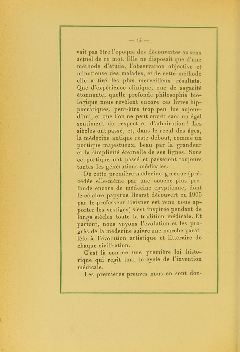 vait pas être l’époque des découvertes au sens actuel de ce mot. Elle ne disposait que d’une méthode d’étude, l’observation objective et minutieuse des malades, et de cette méthode elle a tiré les plus merveilleux résultats. Que d’expérience clinique, que de sagacité étonnante, quelle profonde philosophie bio- logique nous révèlent encore ces livres hip- pocratiques, peut-être trop peu lus aujour- d’hui, et que l’on ne peut ouvrir sans un égal sentiment de respect et d’admiration ! Les siècles ont passé, et, dans le recul des âges, la médecine antique reste debout, comme un portique majestueux, beau par la grandeur et la simplicité éternelle de ses lignes. Sous ce portique ont passé et passeront toujours toutes les générations médicales. De cette première médecine grecque (pré- cédée elle-même par une couche plus pro- fonde encore de médecine égyptienne, dont le célèbre papyrus Hearst découvert en 1905 par le professeur Reisner est venu nous ap- porter les vestiges) s’est inspirée pendant de longs siècles toute la tradition médicale. Et partout, nous voyons l’évolution et les pro- grès de la médecine suivre une marche paral- lèle à l’évolution artistique et littéraire de chaque civilisation. C’est là comme une première loi histo- rique qui régit tout le cycle de l’invention médicale. Les premières preuves nous en sont don-