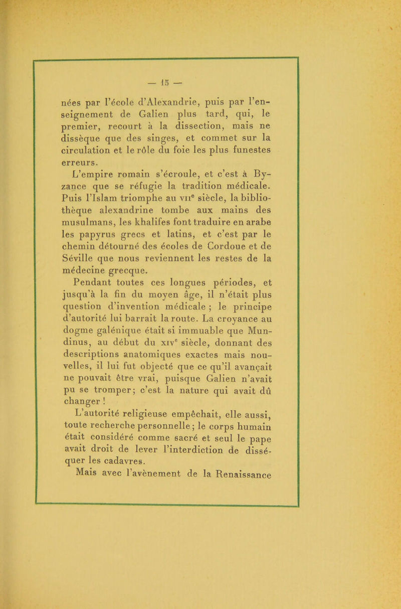 nées par l’école d’Alexandrie, puis par l’en- seignement de Galien plus tard, qui, le premier, recourt à la dissection, mais ne dissèque que des singes, et commet sur la circulation et le rôle du foie les plus funestes erreurs. L’empire romain s’écroule, et c’est à By- zance que se réfugie la tradition médicale. Puis l’Islam triomphe au vu® siècle, la biblio- thèque alexandrine tombe aux mains des musulmans, les khalifes font traduire en arabe les papyrus grecs et latins, et c’est par le chemin détourné des écoles de Cordoue et de Séville que nous reviennent les restes de la médecine grecque. Pendant toutes ces longues périodes, et jusqu’à la fin du moyen âge, il n’était plus question d’invention médicale ; le principe d’autorité lui barrait la route. La croyance au dogme galénique était si immuable que Mun- dinus, au début du xive siècle, donnant des descriptions anatomiques exactes mais nou- velles, il lui fut objecté que ce qu’il avançait ne pouvait être vrai, puisque Galien n’avait pu se tromper; c’est la nature qui avait dû changer ! L’autorité religieuse empêchait, elle aussi, toute recherche personnelle ; le corps humain était considéré comme sacré et seul le pape avait droit de lever l’interdiction de dissé- quer les cadavres. Mais avec l’avènement de la Renaissance