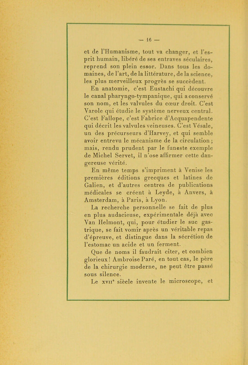 et de l’Humanisme, tout va changer, et l’es- prit humain, libéré de ses entraves séculaires, reprend son plein essor. Dans tous les do- maines, de l’art, de la littérature, de la science, les plus merveilleux progrès se succèdent. En anatomie, c’est Eustachi qui découvre le canal pharyngo-tympanique, qui a conservé son nom, et les valvules du cœur droit. C’est Varole qui étudie le système nerveux central. C’est Fallope, c’est Fabrice d’Acquapendente qui décrit les valvules veineuses. C’est Yésale, un des précurseurs d’Harvey, et qui semble avoir entrevu le mécanisme de la circulation ; mais, rendu prudent par le funeste exemple de Michel Servet, il n’ose affirmer cette dan- gereuse vérité. En même temps s’impriment à Venise les premières éditions grecques et latines de Galien, et d’autres centres de publications médicales se créent à Leyde, à Anvers, à Amsterdam, à Paris, à Lyon. La recherche personnelle se fait de plus en plus audacieuse, expérimentale déjà avec Van Helmont, qui, pour étudier le suc gas- trique, se fait vomir après un véritable repas d’épreuve, et distingue dans la sécrétion de l’estomac un acide et un ferment. Que de noms il faudrait citer, et combien glorieux! Ambroise Paré, en tout cas, le père de la chirurgie moderne, ne peut être passé sous silence. Le xvii° siècle invente le microscope, et