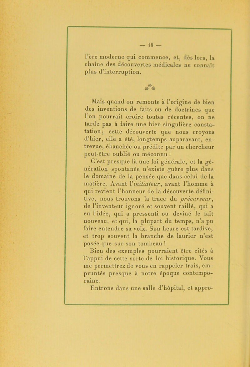 — 1Ô — l’ère moderne qui commence, et, dès lors, la chaîne des découvertes médicales ne connaît plus d’interruption. Mais quand on remonte à l’origine de bien des inventions de faits ou de doctrines que l’on pourrait croire toutes récentes, on ne tarde pas à faire une bien singulière consta- tation; cette découverte que nous croyons d’hier, elle a été, longtemps auparavant, en- trevue, ébauchée ou prédite par un chercheur peut-être oublié ou méconnu ! C’est presque là une loi générale, et la gé- nération spontanée n’existe guère plus dans le domaine de la pensée que dans celui de la matière. Avant l’initiateur, avant l’homme à qui revient l’honneur de la découverte défini- tive, nous trouvons la trace du précurseur, de l’inventeur ignoré et souvent raillé, qui a eu l’idée, qui a pressenti ou deviné le tait nouveau, et qui, la plupart du temps, n’a pu faire entendre sa voix. Son heure est tardive, et trop souvent la branche de laurier n’est posée que sur son tombeau ! Bien des exemples pourraient être cités à l’appui de cette sorte de loi historique. Vous me permettrez de vous en rappeler trois, em- pruntés presque à notre époque contempo- raine. Entrons dans une salle d’hôpital, et appro-