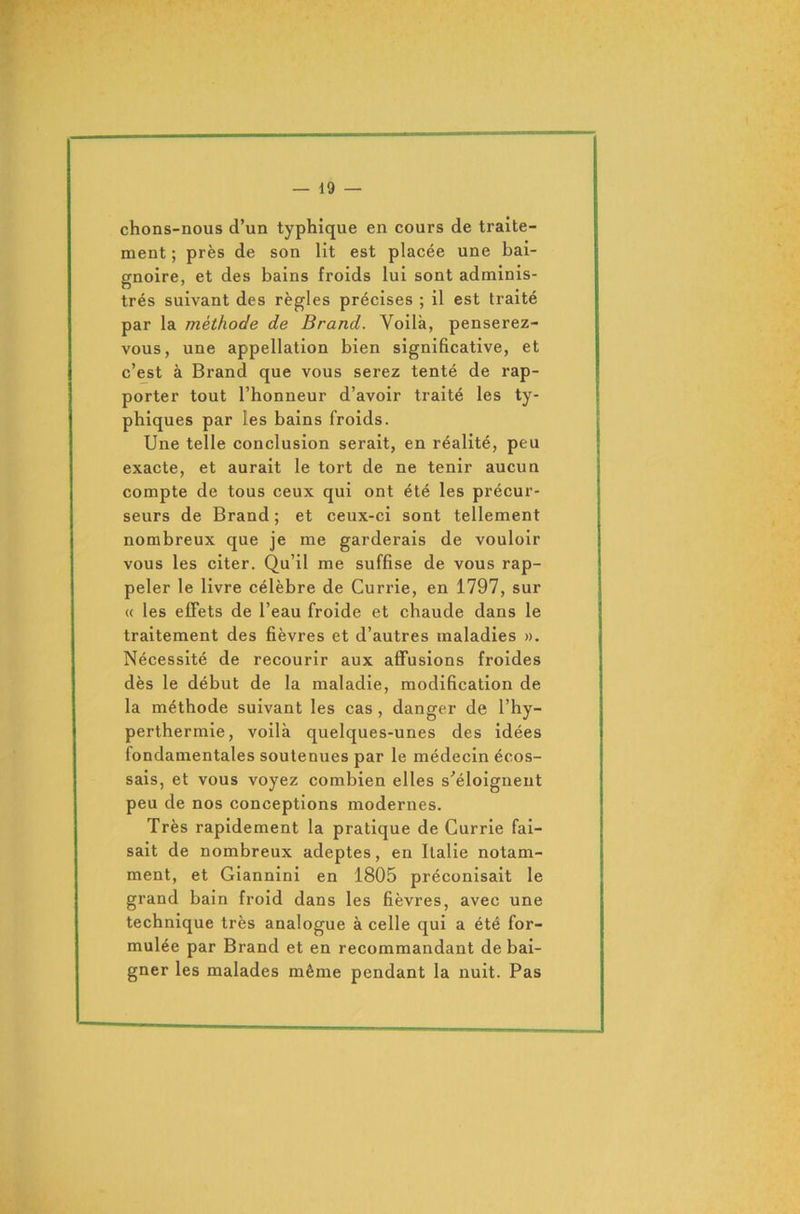 chons-nous d’un typhique en cours de traite- ment ; près de son lit est placée une bai- gnoire, et des bains froids lui sont adminis- trés suivant des règles précises ; il est traité par la méthode de Brand. Voilà, penserez- vous, une appellation bien significative, et c’est à Brand que vous serez tenté de rap- porter tout l’honneur d’avoir traité les ty- phiques par les bains froids. Une telle conclusion serait, en réalité, peu exacte, et aurait le tort de ne tenir aucun compte de tous ceux qui ont été les précur- seurs de Brand; et ceux-ci sont tellement nombreux que je me garderais de vouloir vous les citer. Qu’il me suffise de vous rap- peler le livre célèbre de Currie, en 1797, sur « les effets de l’eau froide et chaude dans le traitement des fièvres et d’autres maladies ». Nécessité de recourir aux affusions froides dès le début de la maladie, modification de la méthode suivant les cas , danger de l’hy- perthermie, voilà quelques-unes des idées fondamentales soutenues par le médecin écos- sais, et vous voyez combien elles s'éloignent peu de nos conceptions modernes. Très rapidement la pratique de Currie fai- sait de nombreux adeptes, en Italie notam- ment, et Giannini en 1805 préconisait le grand bain froid dans les fièvres, avec une technique très analogue à celle qui a été for- mulée par Brand et en recommandant de bai- gner les malades même pendant la nuit. Pas