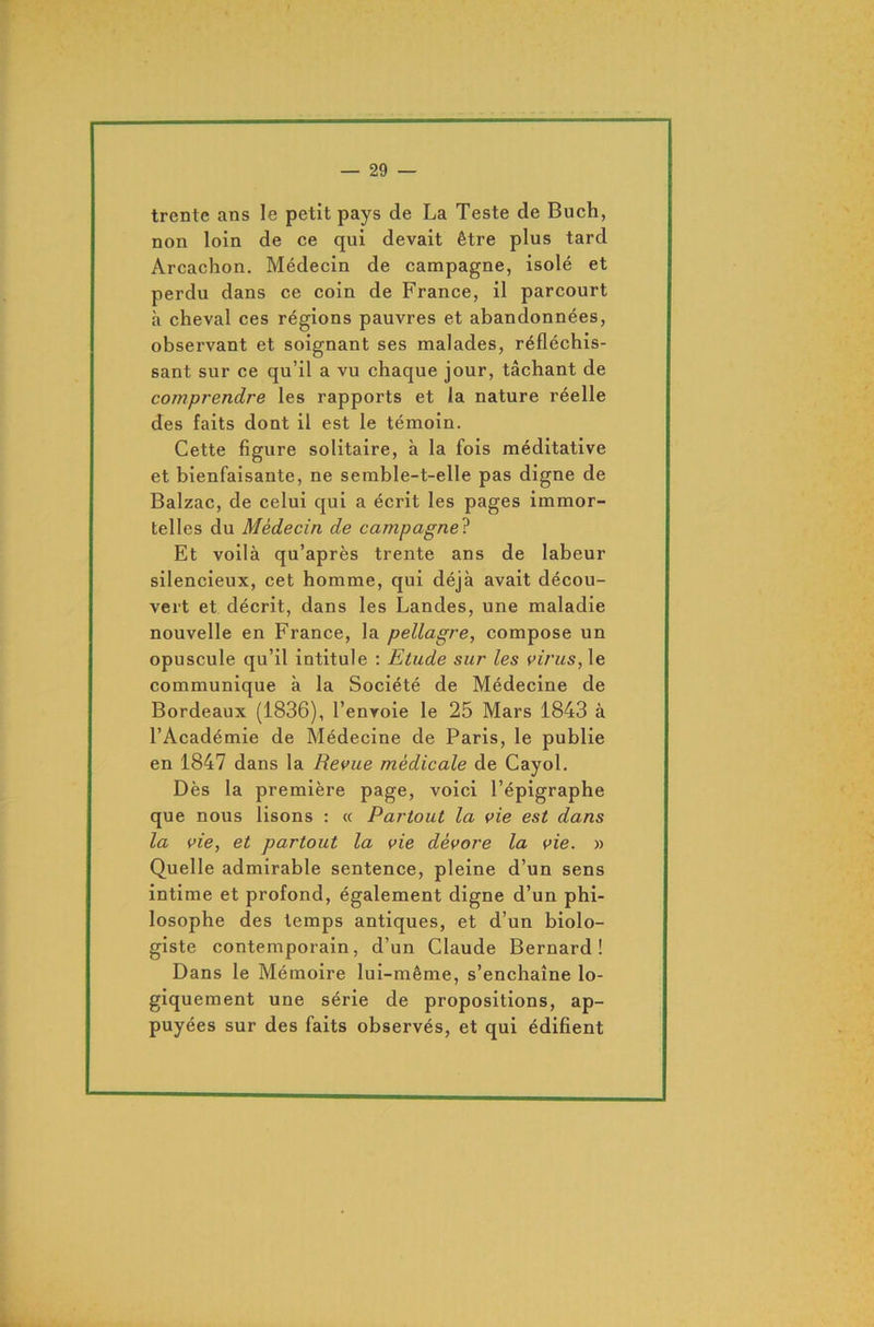 trente ans le petit pays de La Teste de Buch, non loin de ce qui devait être plus tard Arcachon. Médecin de campagne, isolé et perdu dans ce coin de France, il parcourt à cheval ces régions pauvres et abandonnées, observant et soignant ses malades, réfléchis- sant sur ce qu’il a vu chaque jour, tâchant de comprendre les rapports et la nature réelle des faits dont il est le témoin. Cette figure solitaire, à la fois méditative et bienfaisante, ne semble-t-elle pas digne de Balzac, de celui qui a écrit les pages immor- telles du Médecin de campagne ? Et voilà qu’après trente ans de labeur silencieux, cet homme, qui déjà avait décou- vert et décrit, dans les Landes, une maladie nouvelle en France, la pellagre, compose un opuscule qu’il intitule : Etude sur les virus, le communique à la Société de Médecine de Bordeaux (1836), l’envoie le 25 Mars 1843 à l’Académie de Médecine de Paris, le publie en 1847 dans la Revue médicale de Cayol. Dès la première page, voici l’épigraphe que nous lisons : « Partout la vie est dans la vie, et partout la vie dévore la vie. » Quelle admirable sentence, pleine d’un sens intime et profond, également digne d’un phi- losophe des temps antiques, et d’un biolo- giste contemporain, d’un Claude Bernard! Dans le Mémoire lui-même, s’enchaîne lo- giquement une série de propositions, ap- puyées sur des faits observés, et qui édifient