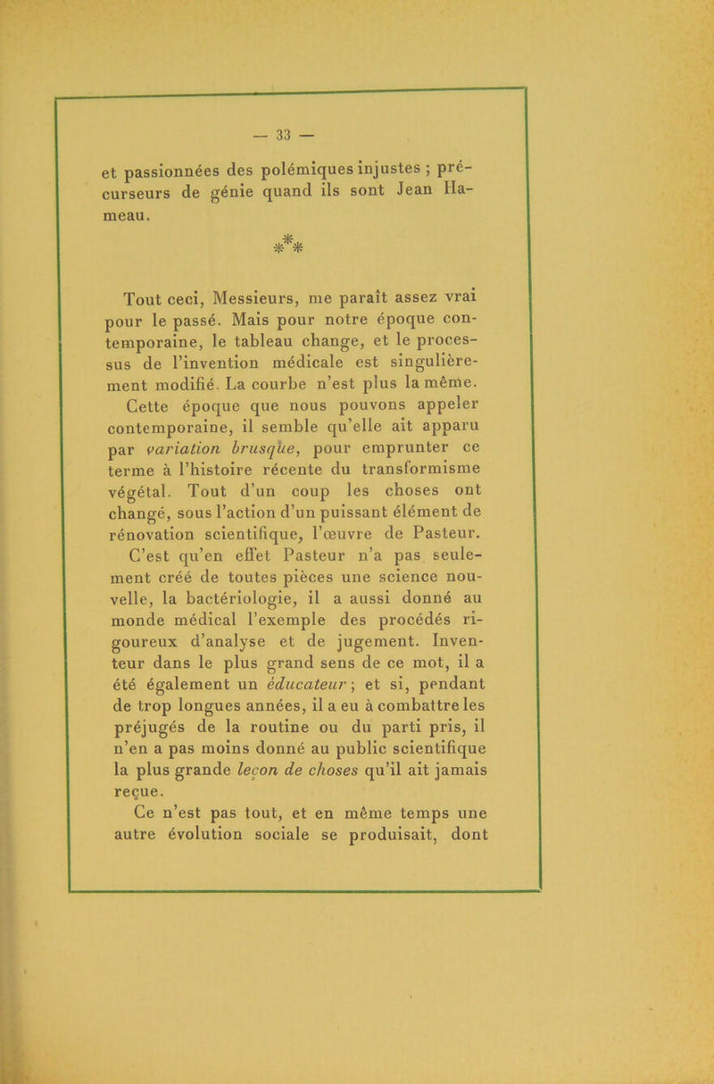 et passionnées des polémiques injustes ; pré- curseurs de génie quand ils sont Jean Ha- meau. Tout ceci, Messieurs, me paraît assez vrai pour le passé. Mais pour notre époque con- temporaine, le tableau change, et le proces- sus de l’invention médicale est singulière- ment modifié. La courbe n’est plus la même. Cette époque que nous pouvons appeler contemporaine, il semble qu’elle ait apparu par variation brusque, pour emprunter ce terme à l’histoire récente du transformisme végétal. Tout d’un coup les choses ont changé, sous l’action d’un puissant élément de rénovation scientifique, l’œuvre de Pasteur. C’est qu’en effet Pasteur n’a pas seule- ment créé de toutes pièces une science nou- velle, la bactériologie, il a aussi donné au monde médical l’exemple des procédés ri- goureux d’analyse et de jugement. Inven- teur dans le plus grand sens de ce mot, il a été également un éducateur ; et si, pendant de trop longues années, il a eu à combattre les préjugés de la routine ou du parti pris, il n’en a pas moins donné au public scientifique la plus grande leçon de choses qu’il ait jamais reçue. Ce n’est pas tout, et en même temps une autre évolution sociale se produisait, dont