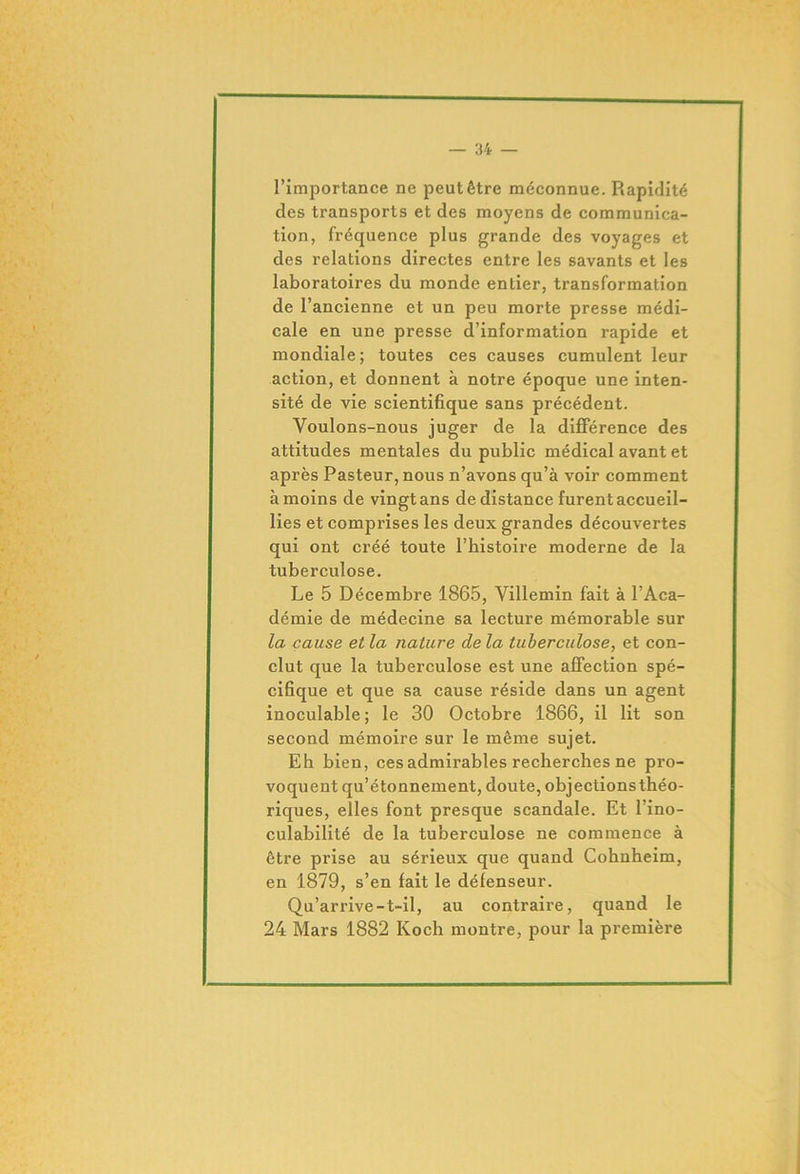 l’importance ne peut être méconnue. Rapidité des transports et des moyens de communica- tion, fréquence plus grande des voyages et des relations directes entre les savants et les laboratoires du monde entier, transformation de l’ancienne et un peu morte presse médi- cale en une presse d’information rapide et mondiale; toutes ces causes cumulent leur action, et donnent à notre époque une inten- sité de vie scientifique sans précédent. Youlons-nous juger de la différence des attitudes mentales du public médical avant et après Pasteur, nous n’avons qu’à voir comment à moins de vingt ans de distance furent accueil- lies et comprises les deux grandes découvertes qui ont créé toute l’histoire moderne de la tuberculose. Le 5 Décembre 1865, Villemin fait à l’Aca- démie de médecine sa lecture mémorable sur la cause et la nature de la tuberculose, et con- clut que la tuberculose est une affection spé- cifique et que sa cause réside dans un agent inoculable; le 30 Octobre 1866, il lit son second mémoire sur le même sujet. Eh bien, ces admirables recherches ne pro- voquent qu’étonnement, doute, objectionsthéo- riques, elles font presque scandale. Et l’ino- culabilité de la tuberculose ne commence à être prise au sérieux que quand Cohnheim, en 1879, s’en fait le défenseur. Qu’arrive -t-il, au contraire, quand le 24 Mars 1882 Koch montre, pour la première