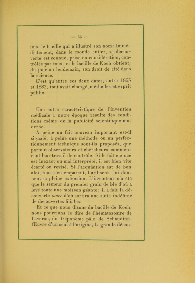 fois, le bacille qui a illustré son nom? Immé- diatement, dans le monde entier, sa décou- verte est connue, prise en considération, con- trôlée par tous, et le bacille de Koch obtient, du jour au lendemain, son droit de cité dans la science. C’est qu’entre ces deux dates, entre 1865 et 1882, tout avait changé, méthodes et esprit public. Une autre caractéristique de l’invention médicale à notre époque résulte des condi- tions même de la publicité scientifique mo- derne. A peine un fait nouveau important est-il signalé, à peine une méthode ou un perfec- tionnement technique sont-ils proposés, que partout observateurs et chercheurs commen- cent leur travail de contrôle. Si le fait énoncé est inexact ou mal interprété, il est bien vite écarté ou révisé. Si l’acquisition est de bon aloi, tous s’en emparent, l’utilisent, lui don- nent sa pleine extension. L’inventeur n’a été que le semeur du premier grain de blé d’où a levé toute une moisson géante; il a fait la dé- couverte mère d’où sortira une suite indéfinie de découvertes filiales. Et ce que nous disons du bacille de Koch, nous pourrions le dire de l’hématozoaire de Laveran, du tréponème pâle de Schaudinn. Œuvre d’un seul à l’origine, la grande décou-